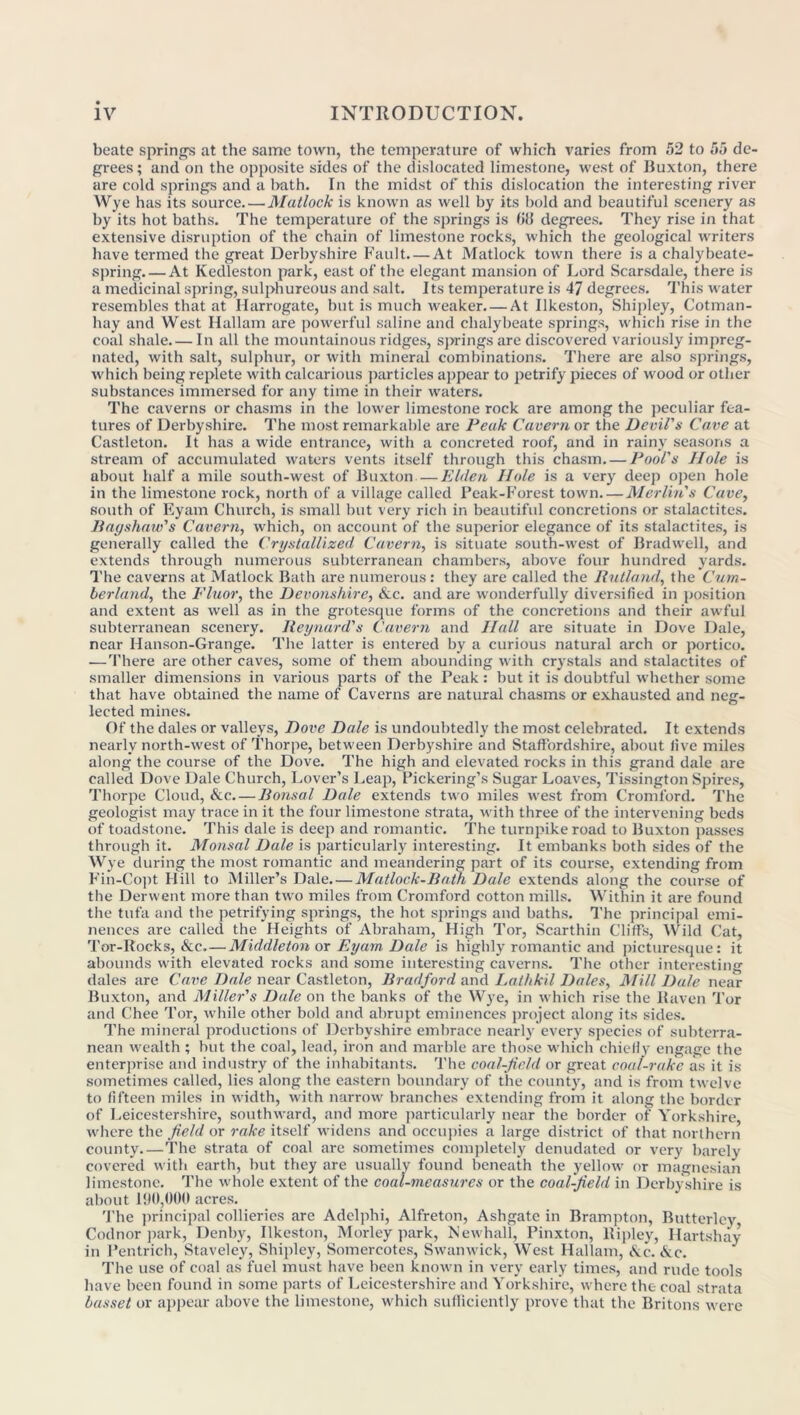 beate springs at the same town, the temperature of which varies from 52 to 55 de- grees; and on the opposite sides of the dislocated limestone, west of Buxton, there are cold springs and a l>ath. In the midst of this dislocation the interesting river Wye has its source. — Matlock is known as well by its bold and beautiful scenery as by its hot baths. The temperature of the springs is (id degrees. They rise in that extensive disruption of the chain of limestone rocks, which the geological writers have termed the great Derbyshire Fault At Matlock town there is a chalybeate- spring At Kedleston park, east of the elegant mansion of Lord Scarsdale, there is a medicinal spring, sulphureous and salt. Its temperature is 47 degrees. This water resembles that at Harrogate, but is much weaker. — At Ilkeston, Shipley, Cotman- hay and West Hallam are powerful saline and chalybeate springs, which rise in the coal shale In all the mountainous ridges, springs are discovered variously impreg- nated, with salt, sulphur, or with mineral combinations. There are also springs, which being replete with calcarious particles appear to petrify pieces of wood or other substances immersed for any time in their waters. The caverns or chasms in the lower limestone rock are among the peculiar fea- tures of Derbyshire. The most remarkable are Peak Cavern or the Devil's Cave at Castleton. It has a wide entrance, with a concreted roof, and in rainy seasons a stream of accumulated waters vents itself through this chasm Pool's Hole is about half a mile south-west of Buxton — E/den Hole is a very deep open hole in the limestone rock, north of a village called Peak-Forest town—Merlin's Cave, south of Eyam Church, is small but very rich in beautiful concretions or stalactites. Bagshaw's Cavern, which, on account of the superior elegance of its stalactites, is generally called the Crystallized Cavern, is situate south-west of Bradwell, and extends through numerous subterranean chambers, above four hundred yards. The caverns at Matlock Bath are numerous: they are called the Rutland, the Cum- berland, the Fluor, the Devonshire, Ac. and are wonderfully diversified in position and extent as well as in the grotesque forms of the concretions and their awful subterranean scenery. Reynard's Cavern and Hall are situate in Dove Dale, near Hanson-Grange. The latter is entered by a curious natural arch or portico. —There are other caves, some of them abounding with crystals and stalactites of smaller dimensions in various parts of the Peak: but it is doubtful whether some that have obtained the name of Caverns are natural chasms or exhausted and neg- lected mines. Of the dales or valleys, Dove Dale is undoubtedly the most celebrated. It extends nearly north-west of Thorpe, between Derbyshire and Staffordshire, about five miles along the course of the Dove. The high and elevated rocks in this grand dale are called Dove Dale Church, Lover’s Leap, Pickering’s Sugar Loaves, Tissington Spires, Thorpe Cloud, Ac. — Bonsai Dale extends two miles west from Cromford. The geologist may trace in it the four limestone strata, with three of the intervening beds of toadstone. This dale is deep and romantic. The turnpike road to Buxton passes through it. Monsal Dale is particularly interesting. It embanks both sides of the Wye during the most romantic and meandering part of its course, extending from Fin-Copt Hill to Miller’s Dale. — Matlock-Bath Dale extends along the course of the Derwent more than two miles from Cromford cotton mills. Within it are found the tufa and the petrifying springs, the hot springs and baths. The principal emi- nences are called the Heights of Abraham, High Tor, Scarthin Cliffs, Wild Cat, Tor-Rocks, Ac.—Middleton or Eyam Dale is highly romantic and picturesque: it abounds with elevated rocks and some interesting caverns. The other interesting dales are Cave Dale near Castleton, Bradford and Lathkil Dales, Mill Dale near Buxton, and Miller's Dale on the banks of the Wye, in which rise the Raven Tor and Chee Tor, while other bold and abrupt eminences project along its sides. The mineral productions of Derbyshire embrace nearly every species of subterra- nean wealth ; but the coal, lead, iron and marble are those which chiefly engage the enterprise and industry of the inhabitants. The coal-field or great coal-rake as it is sometimes called, lies along the eastern boundary of the county, and is from twelve to fifteen miles in width, writh narrow branches extending from it along the border of Leicestershire, southward, and more particularly near the border of Yorkshire, where the field or rake itself widens and occupies a large district of that northern county The strata of coal are sometimes completely denudated or very barely covered with earth, but they are usually found beneath the yellow or magnesian limestone. The whole extent of the coal-measures or the coal-field in Derbyshire is about 190,000 acres. The principal collieries are Adelphi, Alfreton, Ashgate in Brampton, Butterley, Codnor park, Denby, Ilkeston, Morley park, Newhall, Pinxton, Ripley, Hartshay in Fentrich, Staveley, Shipley, Somercotes, Swanwick, West Hallam, Ac. Ac. The use of coal as fuel must have been known in very early times, and rude tools have been found in some parts of Leicestershire and Yorkshire, where the coal strata basset or appear above the limestone, which sufficiently prove that the Britons were