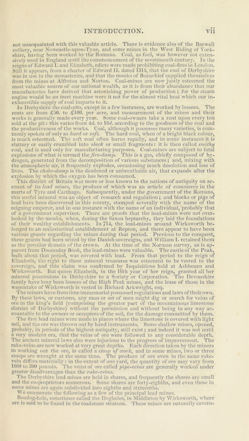 not unacquainted with this valuable article. There is evidence also of the Barwell colliery, near Newcastle-upon-Tyne, and some mines in the West Riding of York- shire, having been worked by the Romans. Coal, as fuel, was however not exten- sively used in England until the commencement of the seventeenth century. In the reigns of Edward I. and Elizabeth, edicts were made prohibiting coal-fires in London. Still it appears, from a charter of Edward II. dated 1315, that the coal of Derbyshire was in use in the monasteries, and that the monks of Beauchief supplied themselves from the mines at Alfreton and Norton. Coal-mines are now justly esteemed the most valuable source of our national wealth, as it is from their abundance that our manufactories have derived that astonishing power of production ; for the steam engine would be an inert machine were it not for the almost vital heat which our in- exhaustible supply of coal imparts to it. In Derbyshire the coal-pits, except in a few instances, are worked by lessees. The rents are from £50. to £100. per acre, and measurement of the mines and their works is generally made every year. Some coal-owners take a rent upon every ton sold at the pit: this varies from 4c?. to 16d. according to the goodness of the coal and the productiveness of the works. Coal, although it possesses many varieties, is com- monly spoken of only as hard or soft. The hard coal, when of a bright black colour, is much esteemed. The soft coal often burns rapidly, and in some instances it is slattery or easily crumbled into slack or small fragments: it is then called smithy coal, and is used only for manufacturing purposes. Coal-mines are subject to fatal explosions of what is termed the fire-damp. This is a gas, chiefly composed of hy- drogen, generated from the decomposition of various substances ; and, mixing with the atmospheric air, it frequently explodes, occasioning much desolation and loss of lives. The choke-damp is the deadened or unbreathable air, that expands after the explosion by which the oxygen has been consumed. This district of Britain was more or less known to the nations of antiquity on ac- count of its lead mines, the produce of which was an article of commerce in the marts of Tyre and Carthage. Subsequently, under the government of the Romans, this useful mineral was an object of research and regulation; and blocks or pigs of lead have been discovered in this county, stamped severally with the name of the reigning emperoi', and in one instance with the name of an individual, probably that of a government supervisor. There are proofs that the lead-mines were not over- looked by the monks, when, during the Saxon heptarchy, they laid the foundations of their wealthy establishments. In 711, the lead-mines around Wirksworth be- longed to an ecclesiastical establishment at Repton, and there appear to have been various grants regarding the mines during that period. Previous to the conquest, these grants had been seized by the Danish sovereigns, and William I. retained them as the peculiar domain of the crown. At the time of the Norman survey, as is ap- parent from Doomsday Book, the lead-mines were valuable. The castle of the Peak, built about that period, was covered with lead. From that period to the reign of Elizabeth, the right to these mineral treasures was esteemed to be vested in the sovereign, and this claim was confirmed by Inquisitions held at Ashbourn and Wirksworth. But queen Elizabeth, in the lfith year of her reign, granted all her mineral possessions in Derbyshire to a Society or Corporation. The Devonshire family have long been lessees of the High Peak mines, and the lease of those in the wapentake of Wirksworth is vested in Richard Arkwright, esq. The miners have from time immemorial possessed regulations and laws of their own. By these laws, or customs, any man or set of men might dig or search for veins of ore in the king’s field (comprising the greater part of the mountainous limestone district of Derbyshire) without the permission and without being in any way ac- countable to the owners or occupiers of the soil, for the damage committed by them. The first lead mines were made in places where the limestone is covered with light soil, and the ore was thrown out by hand instruments. Some shallow mines, opened, probably, in periods of the highest antiquity, still exist; and indeed it was not until a very modern era, that the veins of ore were followed to any considerable depth. The ancient mineral laws also were injurious to the progress of improvement. The rake-veins are now worked at very great depths. Each direction taken by the miners in working out the ore, is called a stoop of iv or k, and in some mines, two or three stoops are wrought at the same time. The produce of ore even in the same rake- vein differs materially : in the extent of one yard, the quantity of ore may vary from 1600 to 300 pounds. The veins of ore called pipe-veins are generally worked under greater disadvantages than the rake-veins. The Derbyshire lead mines are held in shares, and frequently the shares are small and the co-proprietors numerous. Some shares are forty-eighths, and even these in some mines are again subdivided into eighths and sixteenths. We enumerate the following as a few of the principal lead mines. Bondog-hole, sometimes called the Dogholes, in Middleton by Wirksworth, where ore is said to be found in the toadstone stratum. These mines are naturally cavern-