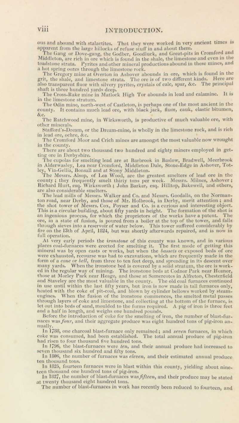 ous and abound with stalactites. That they were worked in very ancient times is apparent from the large hillocks of refuse stuff in and about them. The Gang or Dove-gang, the Godber, Goodluck, and Great-pits in Cromford and Middleton, are rich in ore which is found in the shale, the limestone and even in the toadstone strata. Pyrites and other mineral productions abound in these mines, and a hot spring oozes through the limestone rock. The Gregory mine at Overton in Ashover abounds in ore, which is found in the grit, the shale, and limestone strata. The ore is of two different kinds. Here are also transparent fluor with silvery pyrites, crystals of calc, spar, &.c. The principal shaft is three hundred yards deep. The Cross-llake mine in Matlock High Tor abounds in lead and calamine. It is in the limestone stratum. The Odin mine, north-west of Castleton, is perhaps one of the most ancient in the county. It contains much lead ore, with blackjack, fluor, cauk, elastic bitumen, &c. The Ratchwood mine, in Wirksworth, is productive of much valuable ore, with other minerals. Stafford’s-Dream, or the Dream-mine, is wholly in the limestone rock, and is rich in lead ore, ochre, &c. The Cromford Moor and Crich mines are amongst the most valuable now wrought in the county. There are about two thousand two hundred and eighty miners employed in get- ting ore in Derbyshire. The cupolas for smelting lead are at Barbrook in Baslow, Bradwell, Meerbrook in Alderwasley, Lea near Cromford, Middleton Dale, Stone-Edge in Ashover, Tot- ley, Via-Gellia, Bonsall and at Stony Middleton. The Messrs. Alsop, of Lea Wood, are the greatest smelters of lead ore in the county; they frequently smelt thirty tons per week. Messrs. Millies, Ashover; Richard Hurt, esq. Wirksworth ; John Barker, esq. Hilltop, Bakewell, and others, are also considerable smelters. The lead mills of Messrs. Walker and Co. and Messrs. Goodalls, on the Norman- ton road, near Derby, and those of Mr. Holbrook, in Derby, merit attention ; and the shot tower of Messrs. Cox, Poyser and Co. is a curious and interesting object. This is a circular building, about fifty yards in height. The formation of the shot is an ingenious process, for which the proprietors of the works have a patent. The ore, in a state of fusion, is poured from a boiler at the top of the tower, and falls through sieves into a reservoir of water below. This tower suffered considerably by fire on the 13th of April, 11124, but was shortly afterwards repaired, and is now in full operation. At very early periods the ironstone of this county was known, and in various places coal-furnaces were erected for smelting it. The first mode of getting this mineral was by open casts or works, but when the bassets or exposed beds of ore were exhausted, recourse was had to excavations, which are frequently made in the form of a cone or bell, from three to ten feet deep, and spreading in its descent over many yards. When the ironstone bed is covered by a solid stratum, the ore is work- ed in the regular way of mining. The ironstone beds at Codnor Park near Heanor, those at Morley Park near Heage, and those at Somercotes in Alfreton, Chesterfield and Staveley are the most valuable in the county. The old coal furnaces continued in use until within the last fifty years, but iron is now made in tall furnaces only, heated with the coke of pit-coal, and blown by cylinder bellows worked by steam- engines. When the fusion of the ironstone commences, the smelted metal passes through layers of coke and limestone, and collecting at the bottom of the furnace, is let out into beds of sand, moulded to the forms required. A pig of iron is three feet and a half in length, and weighs one hundred pounds. Before the introduction of coke for the smelting of iron, the number of blast-fur- naces was Jour, and their aggregate produce was eight hundred tons of pig-iron an- nually. In 17B8, one charcoal blast-furnace only remained; and seven furnaces, in which coke was consumed, had been established. The total annual produce of pig-iron had risen to four thousand five hundred tons. In 1796, the blast-furnaces were ten, and their annual produce had increased to seven thousand six hundred and fifty tons. In 1 BOG, the number of furnaces was eleven, and their estimated annual produce ten thousand tons. In 11125, fourteen furnaces were in blast within this county, yielding about nine- teen thousand one hundred tons of pig-iron. In 1H27, the number of blast-furnaces was fifteen, and their produce may be stated at twenty thousand eight hundred tons. The number of blast-furnaces in work has recently been reduced to fourteen, and