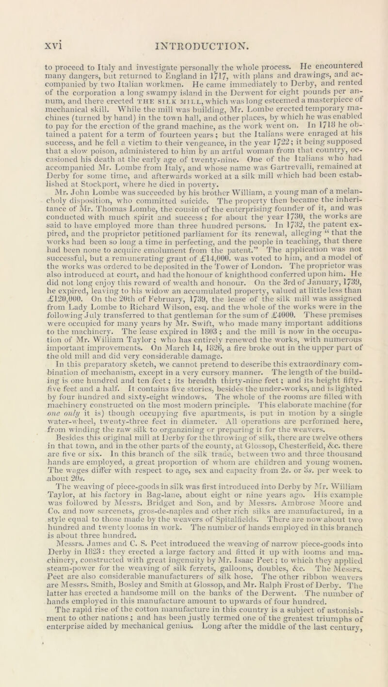 to proceed to Italy and investigate personally the whole process. He encountered many dangers, but returned to England in 1/17, with plans and drawings, and ac- companied by two Italian workmen. He came immediately to Derby, and rented of the corporation a long swampy island in the Derwent for eight pounds per an- num, and there erected the silk mill, which was long esteemed a masterpiece of mechanical skill. While the mill was building, Mr. Lombe erected temporary ma- chines (turned by hand) in the town hall, and other places, by which he was enabled to pay for the erection of the grand machine, as the work went on. In 171b he ob- tained a patent for a term of fourteen years; but the Italians were enraged at his success, and he fell a victim to their vengeance, in the year 17-2; it being supposed that a slow poison, administered to him by an artful woman from that country, oc- casioned his death at the early age of twenty-nine. One of the Italians who had accompanied Mr. Lombe from Italy, and whose name was Gartrevalli, remained at Derby for some time, and afterwards worked at a silk mill which had been estab- lished at Stockport, where he died in poverty. Mr. John Lombe was succeeded by his brother William, a young man of a melan- choly disposition, who committed suicide. The property then became the inheri- tance of Mr. Thomas Lombe, the cousin of the enterprising founder of it, and was conducted with much spirit and success; for about the year 173b, the works are said to have employed more than three hundred persons. In 1732, the patent ex- pired, and the proprietor petitioned parliament for its renewal, alleging “that the works had been so long a time in perfecting, and the people in teaching, that there had been none to acquire emolument from the patent.” The application w'as not successful, but a remunerating grant of £14,000. was voted to him, and a model of the works was ordered to be deposited in the Tower of London. The proprietor was also introduced at court, and had the honour of knighthood conferred upon him. He did not long enjoy this reward of wealth and honour. On the 3rd of January, 1730, he expired, leaving to his widow an accumulated property, valued at little less than £120,000. On the 20th of February, 1739, the lease of the silk mill was assigned from Lady Lombe to Richard Wilson, esq. and the whole of the works were in the following July transferred to that gentleman for the sum of £4000. These premises were occupied for many years by Mr. Swift, who made many important additions to the machinery. The lease expired in 1803 ; and the mill is now in the occupa- tion of Mr. William Taylor; who has entirely renewed the works, with numerous important improvements. On March 14, 1826, a fire broke out in the upper part of the old mill and did very considerable damage. In this preparatory sketch, we cannot pretend to describe this extraordinary com- bination of mechanism, except in a very cursory manner. The length of the build- ing is one hundred and ten feet; its breadth thirty-nine feet; and its height fifty- five feet and a half. It contains five stories, besides the under-works, and is lighted by four hundred and sixty-eight windows. The whole of the rooms are filled with machinery constructed on the most modern principle. This elaborate machine (for one only it is) though occupying five apartments, is put in motion by a single water-wheel, twenty-three feet in diameter. All operations are performed here, from winding the raw silk to organzining or preparing it for the weavers. Besides this original mill at Derby for the throwing of silk, there are twelve others in that town, and in the other parts of the count}-, at Glossop, Chesterfield, &c. there are five or six. In this branch of the silk trade, between two and three thousand hands are employed, a great proportion of whom are children and young women. The wages differ with respect to age, sex and capacity from 2s. or os. per week to about 20s. The weaving of piece-goods in silk was first introduced into Derby by Mr. William Taylor, at his factory in Bag-lane, about eight or nine years ago. His example was followed by Messrs. Bridget and Son, and by Messrs. Ambrose Moore and Co. and now sarcenets, gros-de-naples and other rich silks are manufactured, in a style equal to those made by the weavers of Spitalfields. There are now about two hundred and twenty looms in work. The number of hands employed in this branch is about three hundred. Messrs. James and C. S. Peet introduced the weaving of narrow piece-goods into Derby in 1823: they erected a large factory and fitted it up with looms and ma- chinery, constructed with great ingenuity by Mr. Isaac Peet; to which they applied steam-power for the weaving of silk ferrets, galloons, doubles, &c. The Messrs. Peet are also considerable manufacturers of silk hose. The other ribbon weavers are Messrs. Smith, Bosley and Smith at Glossop, and Mr. Ralph Frost of Derby. The latter has erected a handsome mill on the banks of the Derwent. The number of hands employed in this manufacture amount to upwards of four hundred. The rapid rise of the cotton manufacture in this country is a subject of astonish- ment to other nations ; and has been justly termed one of the greatest triumphs of enterprise aided by mechanical genius. Long after the middle of the last century,