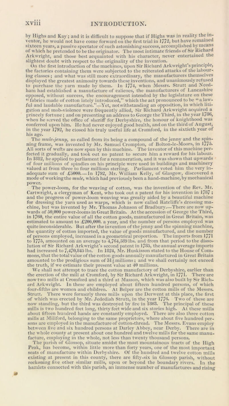 by Highs and Kay; and it is difficult to suppose that if Highs was in reality the in- ventor, lie would not have come forward on the first trial in 1772, but have remained sixteen years, a passive spectator of such astonishing success, accomplished by means of which he pretended to be the originator. The most intimate friends of Sir Richard Arkwright, and those best acquainted with his character, never entertained the slightest doubt w'ith respect to the originality of the invention. On the first introduction of the machines, upon Sir Richard Arkwright’s principle, the factories containing them were subjected to the reiterated attacks of the labour- ing classes; and what was still more extraordinary, the manufacturers themselves displayed the greatest animosity towards these inventions, and unanimously refused to purchase the yarn made by them. In 1771, when Messrs. Strutt and Need- ham had established a manufacture of calicoes, the manufacturers of Lancashire opposed, without success, the encouragement intended by the legislature on these “ fabrics made of cotton lately introduced,” which the act pronounced to be “a law- ful and laudable manufacture.”—Yet, notwithstanding an opposition, in which liti- gation and mob-violence were frequently allied, Sir Richard Arkwright acquired a princely fortune; and on presenting an address to George the Third, in the year 1786, when he served the office of sheriff for Derbyshire, the honour of knighthood was conferred upon him. lie had never enjoyed good health, and on the third of August, in the year 1792, he closed his truly useful life at Cromford, in the sixtieth year of his age. The mule-jenny, so called from its being a compound of the jenny and the spin- ning frame, was invented by Mr. Samuel Crompton, of Bolton-le-Moors, in 1775- All sorts of wefts are now spun by this machine. The inventor of this machine per- fected it gradually, and took out no patent to secure him a reward for his labour. In 1812, he applied to parliament for a remuneration, and it was shown that upwards of four millions of spindles on his principle wrere used in buildings and machinery valued at from three to four millions sterling. Parliament voted him the very in- adequate sum of £'o(100.— In 1792, Mr. William Kelly, of Glasgow, discovered a mode of working the mule, which had previously been a hand-machine, by mechanical power. The power-loom, for the weaving of cotton, was the invention of the Rev. Mr. Cartwright, a clergyman of Kent, who took out a patent for his invention in 1787 ; and the progress of power-loom weaving was greatly aided by a beautiful machine for dressing the yarn used as warps, which is now called Ratcliffe’s dressing ma- chine, but was invented by Mr. Thomas Johnson of Bradbury—There are now up- wards of 50,000 power-looms in Great Britain. At the accession of George the Third, in 1780, the entire value of all the cotton goods, manufactured in Great Britain, was estimated to amount to £‘200,000. a year, and the number of persons employed was quite inconsiderable. But after the invention of the jenny and the spinning machine, the quantity of cotton imported, the value of goods manufactured, and the number of persons employed, increased in a geometrical proportion. The imports from 1771 to 1775, amounted on an average to 4,764,589 lbs. and from that period to the disso- lution of Sir Richard Arkwright’s second patent in 1785, the annual average imports had increased to 7,470,845 lbs. In 1824, Mr. Huskisson stated to the House of Com- mons, that the total value of the cotton goods annually manufactured in Great Britain amounted to the prodigious sum of 3U millions; and we shall certainly not exceed the truth, if we estimate their present value at 40 millions. We shall not attempt to trace the cotton manufactory of Derbyshire, earlier than the erection of the mill at Cromford, by Sir Richard Arkwright, in 1771- There are now two mills at Cromford and a third at Masson, which was also built by Sir Rich- ard Arkwright. In these are employed about fifteen hundred persons, of which four-fifths are women and children. At Belper are the cotton mills of the Messrs. Strutt. There were formerly three mills upon the Derwent at this place, the first of which was erected by Mr. Jedediah Strutt, in the year 1776- Two of these are now standing, but the third was destroyed by fire in 1803. The principal of these mills is two hundred feet long, thirty feet wide and six stories high. At these mills about fifteen hundred hands are constantly employed. There are also three cotton mills at Millford, belonging to the same proprietors, where about five hundred per- sons are employed in the manufacture of cotton-thread. The Messrs. Evans employ between five and six hundred persons at Darley Abbey, near Derby. There are in the whole county at present about one hundred and twelve mills for the same manu- facture, employing in the whole, not less than twenty thousand persons. The parish of Glossop, situate amidst the most mountainous tracts of the High Peak, has become, within little more than forty years, one of the most important seats of manufacture within Derbyshire. Of the hundred and twelve cotton mills existing at present in this county, there are fifty-six in Glossop parish, without reckoning five other similar mills, upon or beyond the boundary rivers. In the hamlets connected w'ith this parish, an immense number of manufactures and rising