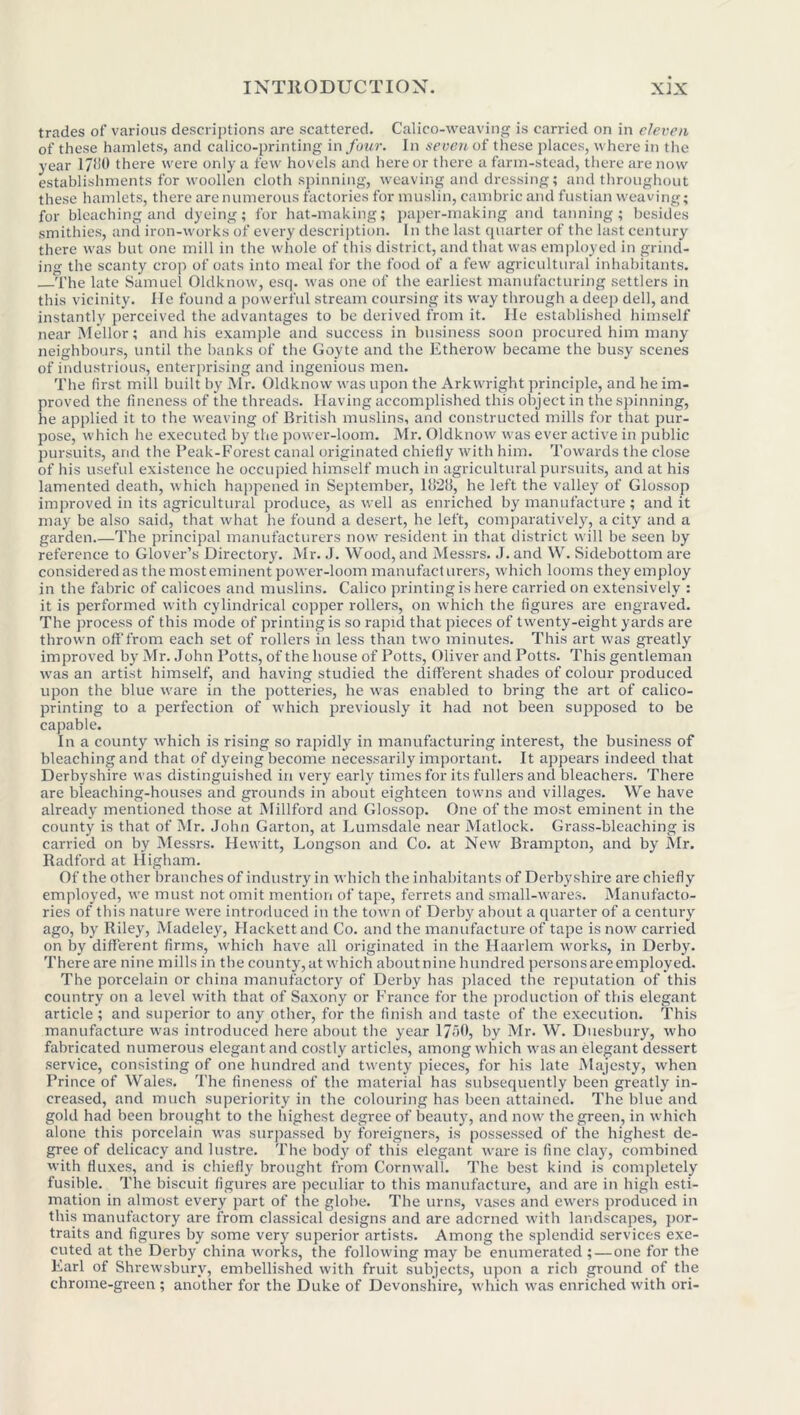 trades of various descriptions are scattered. Calico-weaving is carried on in eleven of these hamlets, and calico-printing in four. Jn seven of these places, where in the year 17f!0 there were only a few hovels and here or there a farm-stead, there are now establishments for woollen cloth spinning, weaving and dressing; and throughout these hamlets, there are numerous factories for muslin, cambric and fustian weaving; for bleaching and dyeing; for hat-making; paper-making and tanning; besides smithies, and iron-works of every description. In the last quarter of the hist century there was but one mill in the whole of this district, and that was employed in grind- ing the scanty crop of oats into meal for the food of a few agricultural inhabitants. The late Samuel Oldknow, esq. was one of the earliest manufacturing settlers in this vicinity. He found a powerful stream coursing its way through a deep dell, and instantly perceived the advantages to be derived from it. He established himself near Mellor; and his example and success in business soon procured him many neighbours, until the banks of the Goyte and the Etherow became the busy scenes of industrious, enterprising and ingenious men. The first mill built by Mr. Oldknow was upon the Arkwright principle, and he im- proved the fineness of the threads. Having accomplished this object in the spinning, he applied it to the weaving of British muslins, and constructed mills for that pur- pose, which he executed by the power-loom. Mr. Oldknow was ever active in public pursuits, and the Peak-Forest canal originated chiefly with him. Towards the close of his useful existence he occupied himself much in agricultural pursuits, and at his lamented death, which happened in September, 111211, he left the valley of Glossop improved in its agricultural produce, as well as enriched by manufacture ; and it may be also said, that what he found a desert, he left, comparatively, a city and a garden The principal manufacturers now resident in that district will be seen by reference to Glover’s Directory. Mr. J. Wood, and Messrs. .1. and W. Sidebottom are considered as the most eminent power-loom manufacturers, which looms they employ in the fabric of calicoes and muslins. Calico printing is here carried on extensively : it is performed with cylindrical copper rollers, on which the figures are engraved. The process of this mode of printing is so rapid that pieces of twenty-eight yards are thrown off from each set of rollers in less than two minutes. This art was greatly improved by Mr. John Potts, of the house of Potts, Oliver and Potts. This gentleman was an artist himself, and having studied the different shades of colour produced upon the blue ware in the potteries, he was enabled to bring the art of calico- printing to a perfection of which previously it had not been supposed to be capable. In a county which is rising so rapidly in manufacturing interest, the business of bleaching and that of dyeing become necessarily important. It appears indeed that Derbyshire was distinguished in very early times for its fullers and bleachers. There are bleaching-houses and grounds in about eighteen towns and villages. We have already mentioned those at Millford and Glossop. One of the most eminent in the county is that of Mr. John Garton, at Lumsdale near Matlock. Grass-bleaching is carried on by Messrs. Hewitt, Longson and Co. at New Brampton, and by Mr. Radford at Higham. Of the other branches of industry in which the inhabitants of Derbyshire are chiefly employed, we must not omit mention of tape, ferrets and small-wares. Manufacto- ries of this nature were introduced in the town of Derby about a quarter of a century ago, by Riley, Madeley, Hackettand Co. and the manufacture of tape is now carried on by different firms, which have all originated in the Haarlem works, in Derby. There are nine mills in the county, at which about nine hundred persons are employed. The porcelain or china manufactory of Derby has placed the reputation of this country on a level with that of Saxony or France for the production of this elegant article ; and superior to any other, for the finish and taste of the execution. This manufacture was introduced here about the year 17-r>0, by Mr. W. Duesbury, who fabricated numerous elegant and costly articles, among which was an elegant dessert service, consisting of one hundred and twenty pieces, for his late Majesty, when Prince of Wales. The fineness of the material has subsequently been greatly in- creased, and much superiority in the colouring has been attained. The blue and gold had been brought to the highest degree of beauty, and now the green, in which alone this porcelain was surpassed by foreigners, is possessed of the highest de- gree of delicacy and lustre. The body of this elegant ware is fine clay, combined with fluxes, and is chiefly brought from Cornwall. The best kind is completely fusible. The biscuit figures are peculiar to this manufacture, and are in high esti- mation in almost every part of the globe. The urns, vases and ewers produced in this manufactory are from classical designs and are adorned with landscapes, por- traits and figures by some very superior artists. Among the splendid services exe- cuted at the Derby china works, the following may be enumerated ; — one for the Earl of Shrewsbury, embellished with fruit subjects, upon a rich ground of the chrome-green ; another for the Duke of Devonshire, which was enriched with ori-
