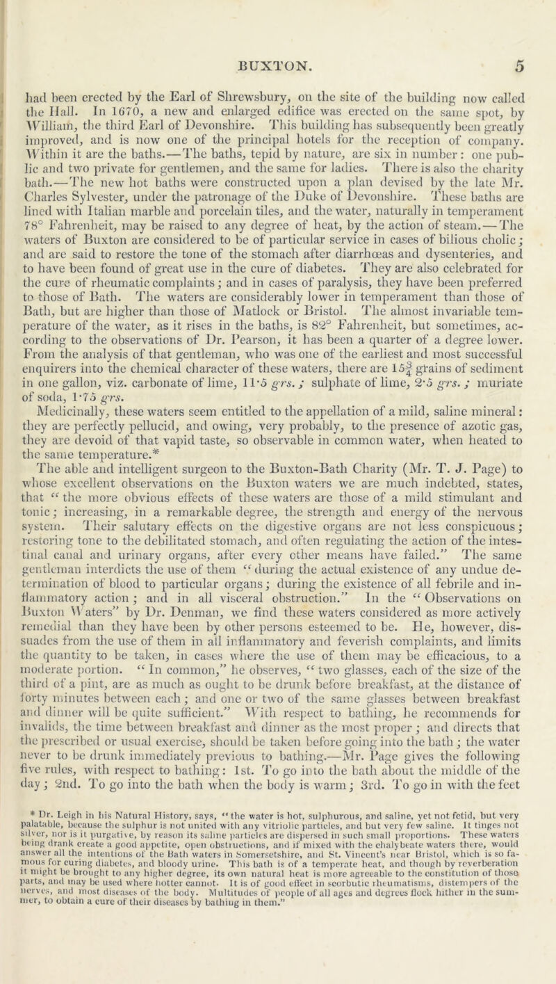 had been erected by the Earl of Shrewsbury, on the site of the building now called the Hall. In 1G70, a new and enlarged edifice was erected on the same spot, by William, the third Earl of Devonshire. This building has subsequently been greatly improved, and is now one of the principal hotels for the reception of company. Within it are the baths.—The baths, tepid by nature, are six in number: one pub- lic and two private for gentlemen, and the same for ladies. There is also the charity bath.—The new hot baths were constructed upon a plan devised by the late Mr. Charles Sylvester, under the patronage of the Duke of Devonshire. These baths are lined with Italian marble and porcelain tiles, and the water, naturally in temperament 78° Fahrenheit, may be raised to any degree of heat, by the action of steam.—The waters of Buxton are considered to be of particular service in cases of bilious cholic; and are said to restore the tone of the stomach after diarrhoeas and dysenteries, and to have been found of great use in the cure of diabetes. They are also celebrated for the cure of rheumatic complaints; and in cases of paralysis, they have been preferred to those of Bath. The waters are considerably lower in temperament than those of Bath, but are higher than those of Matlock or Bristol. The almost invariable tem- perature of the water, as it rises in the baths, is 82° Fahrenheit, but sometimes, ac- cording to the observations of Dr. Pearson, it has been a quarter of a degree lower. From the analysis of that gentleman, who was one of the earliest and most successful enquirers into the chemical character of these waters, there are 15f grains of sediment in one gallon, viz. carbonate of lime, 11-5 grs. ; sulphate of lime, 2-5 grs. ; muriate of soda, 1*75 grs. Medicinally, these waters seem entitled to the appellation of a mild, saline mineral: they are perfectly pellucid, and owing, very probably, to the presence of azotic gas, they are devoid of that vapid taste, so observable in common water, when heated to th e same temperature.* The able and intelligent surgeon to the Buxton-Bath Charity (Mr. T. J. Page) to whose excellent observations on the Buxton waters we are much indebted, states, that “ the more obvious effects of these waters are those of a mild stimulant and tonic; increasing, in a remarkable degree, the strength and energy of the nervous system. Their salutary effects on the digestive organs are not less conspicuous; restoring tone to the debilitated stomach, and often regulating the action of the intes- tinal canal and urinary organs, after every other means have failed.” The same gentleman interdicts the use of them “ during the actual existence of any undue de- termination of blood to particular organs; during the existence of all febrile and in- flammatory action; and in all visceral obstruction.” In the “ Observations on Buxton Waters” by Dr. Denman, we find these waters considered as more actively remedial than they have been by other persons esteemed to be. Fie, however, dis- suades from the use of them in all inflammatory and feverish complaints, and limits the quantity to be taken, in cases where the use of them may be efficacious, to a moderate portion. “ In common,” he observes, “ two glasses, each of the size of the third of a pint, are as much as ought to be drunk before breakfast, at the distance of forty minutes between each; and one or two of the same glasses between breakfast and dinner will be quite sufficient.” With respect to bathing, he recommends for invalids, the time between breakfast and dinner as the most proper; and directs that the prescribed or usual exercise, should be taken before going into the bath ; the water never to be drunk immediately previous to bathing.—Mr. Page gives the following five rules, with respect to bathing: 1st. To go into the bath about the middle of the day ; 2nd. To go into the bath when the hotly is warm; 3rd. To go in with the feet * Dr. I.cigh in his Natural History, says, “ the water is hot, sulphurous, arid saline, yet not fetid, hut very palatable, because the sulphur is not united with any vitriolic particles, ami hut very few saline. It tinges not silver, nor is it purgative, by reason its saline particles are dispersed in such small proportions. These waters being drank create a good appetite, open obstructions, and if mixed with the chalybeate waters there, would answer all the intentions of the bath waters in Somersetshire, and St. Vincent’s near Bristol, which is so fa- mous for curing diabetes, and bloody urine. This bath is of a temperate heat, and though by reverberation it might be brought to any higher degree, its own natural heat is more agreeable to the constitution of those parts, and may be used where hotter cannot. It is of good effect in scorbutic rheumatisms, distempers of the nerves, and most diseases of the body. Multitudes of people of all ages and degrees flock hither in the sum- mer, to obtain a cure of their diseases by bathing in them.”
