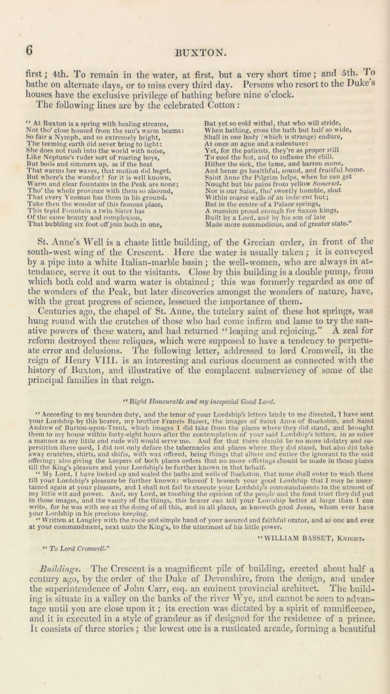 first; 4th. To remain in the water, at first, but a very short time; and 5th. lo bathe on alternate days, or to miss every third day. Persons who resort to the Duke s houses have the exclusive privilege of bathing before nine o’clock. The following lines are by the celebrated Cotton : “ At Ruxton is a spring with healing streams. Not tho’ close housed from the sun’s warm beams: So fair a Nymph, and so extremely bright, The teeming earth did never bring to light: She does not rush into the world with noise. Like Neptune’s ruder sort of roaring boys, But boils and simmers up, as if the heat That warms her waves, that motion did beget. But where’s the wonder? for it is well known, Warm and clear fountains in the Peak are none; Tlio’ the whole province with them so abound, That every Yeoman has them in his ground. Take then the wonder of this famous place, This tepid Fountain a twin Sister has Of the same beauty and complexion. That bubbling six foot ofi'join both in one. But yet so cold withal, that who will stride. When bathing, cross tire bath but half so wide. Shall in one body (which is strange) endure. At once an ague and a calenture: Yet, for the patients, they’re as proper still To cool the hot, and to inflame the chill. Hither the sick, the lame, and barren come, And hence go healthful, sound, and fruitful home. Saint Anne the Pilgrim helps, when he can get Nought but his pains from yellow Somerset. Nor is our Saint, tho’ sweetly humble, shut Within coarse walls of an indecent hut; But in the centre of a Palace springs, A mansion proud enough for Saxon kings, Built by a Lord, and by his son of late Made more commodious, and of greater state.” St. Anne’s Well is a chaste little building, of the Grecian order, in front of the south-west wing of the Crescent. Here the water is usually taken; it is conveyed by a pipe into a white Italian-marble basin; the well-women, who are always in at- tendance, serve it out to the visitants. Close by this building is a double pump, from which both cold and warm water is obtained; this was formerly regarded as one of the wonders of the Peak, but later discoveries amongst the wonders of nature, have, with the great progress of science, lessened the importance of them. Centuries ago, the chapel of St. Anne, the tutelary saint of these hot springs, was hung round with the crutches of those who had come infirm and lame to try the san- ative powers of these waters, and had returned “leaping and rejoicing.” A zeal for reform destroyed these reliques, which were supposed to have a tendency to perpetu- ate error and delusions. The following letter, addressed to lord Cromwell, in the reign of Henry VIII. is an interesting and curious document as connected with the history of Buxton, and illustrative of the complacent subserviency of some of the principal families in that reign. “ Right IlonouraUe and my inespccial Good Lord. “ According to my bounden duty, and the tenor of your Lordship’s letters lately to me directed, I have sent your Lordship by this bearer, my brother Francis Basset, the images of Saint Anne of Buckston, and Saint Andrew of Burton-upon-Trent, which images I did take from the places where they did stand, and brought them to my house within forty-eight hours after the contemplation of your said Lordship’s letters, in as sober a manner as my little and rude will would serve me. And for that there should be no more idolatry and su- perstition there used, I did not only deface the tabernacles and places where they did stand, but also did take away crutches, shirts, and shifts, with wax offered, being things that allure and entice the ignorant to the said offering; also giving the keepers of both places orders that no more offerings should be made in those places till the King’s pleasure and your Lordship’s be further known in that behalf. “ My Lord, I have locked up and sealed the baths and wells of Buckston, that none shall enter to wash there till your Lordship’s pleasure be further known; whereof 1 beseech your good Lordship that I may be ascer- tained again at your pleasure, and I shall not fail to execute your Lordship’s commandments to the utmost of my little wit and power. And, my Lord, as touching the opinion of the people and the fond trust they did put in those images, and the vanity of the things, this bearer can tell your Lordship better at large than 1 can write, for he was with me at the doing of all this, and in all places, as knoweth good Jesus, whom ever have your Lordship in his precious keeping. “ Written at Langley with the rude and simple hand of your assured and faithful orator, and as one and ever at your commandment, next unto the King’s, to the uttermost of his little power. “ To Lord Cromwell. “WILLIAM BASSET, Knight. Buildings. The Crescent is a magnificent pile of building, erected about half a century ago, by the order of the Duke of Devonshire, from the design, and under the superintendence of John Carr, esq. an eminent provincial architect. The build- ing is situate in a valley on the banks of the river Wye, and cannot be seen to advan- tage until you are close upon it; its erection was dictated by a spirit of munificence, and it is executed in a style of grandeur as if designed for the residence of a prince. It consists of three stories; the lowest one is a rusticated arcade, forming a beautiful