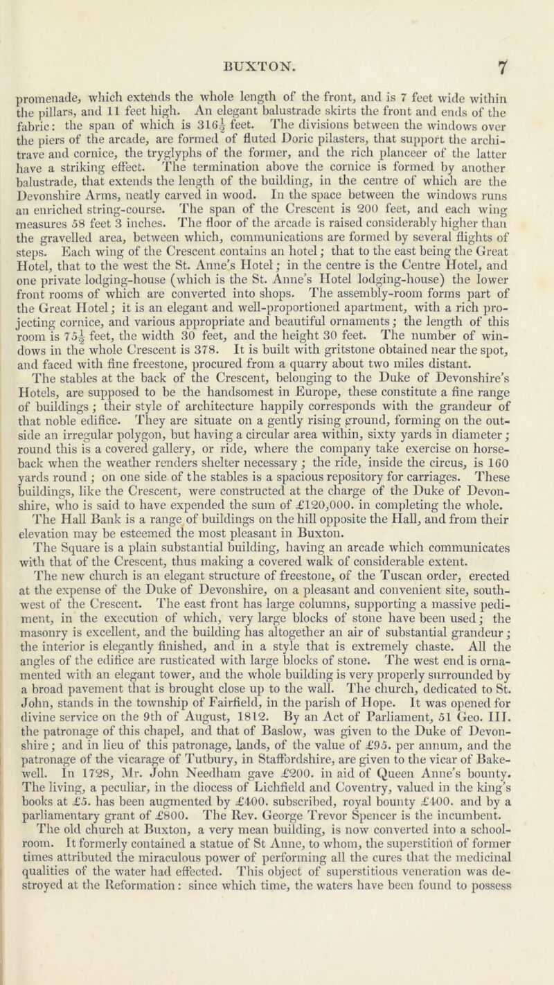 promenade, which extends the whole length of the front, and is 7 feet wide within the pillars, and 11 feet high. An elegant balustrade skirts the front and ends of the fabric: the span of which is 316^ feet. The divisions between the windows over the piers of the arcade, are formed of fluted Doric pilasters, that support the archi- trave and cornice, the tryglyphs of the former, and the rich planceer of the latter have a striking effect. The termination above the cornice is formed by another balustrade, that extends the length of the building, in the centre of which are the Devonshire Arms, neatly carved in wood. In the space between the windows runs an enriched string-course. The span of the Crescent is 200 feet, and each wing measures 58 feet 3 inches. The floor of the arcade is raised considerably higher than the gravelled area, between which, communications are formed by several flights of steps. Each wing of the Crescent contains an hotel; that to the east being the Great Hotel, that to the west the St. Anne’s Hotel; in the centre is the Centre Hotel, and one private lodging-house (which is the St. Anne’s Hotel lodging-house) the lower front rooms of which are converted into shops. The assembly-room forms part of the Great Hotel; it is an elegant and well-proportioned apartment, with a rich pro- jecting cornice, and various appropriate and beautiful ornaments; the length of this room is 75^ feet, the width 30 feet, and the height 30 feet. The number of win- dows in the whole Crescent is 378. It is built with gritstone obtained near the spot, and faced with fine freestone, procured from a quarry about two miles distant. The stables at the back of the Crescent, belonging to the Duke of Devonshire’s Hotels, are supposed to be the handsomest in Europe, these constitute a fine range of buildings; their style of architecture happily corresponds with the grandeur of that noble edifice. They are situate on a gently rising ground, forming on the out- side an irregular polygon, but having a circular area within, sixty yards in diameter; round this is a covered gallery, or ride, where the company take exercise on horse- back when the weather renders shelter necessary ; the ride, inside the circus, is 160 yards round ; on one side of the stables is a spacious repository for carriages. These buildings, like the Crescent, were constructed at the charge of the Duke of Devon- shire, who is said to have expended the sum of £120,000. in completing the whole. The Hall Bank is a range of buildings on the hill opposite the Hall, and from their elevation may be esteemed the most pleasant in Buxton. The Square is a plain substantial building, having an arcade which communicates with that of the Crescent, thus making a covered walk of considerable extent. The new church is an elegant structure of freestone, of the Tuscan order, erected at the expense of the Duke of Devonshire, on a pleasant and convenient site, south- west of the Crescent. The east front has large columns, supporting a massive pedi- ment, in the execution of which, very large blocks of stone have been used; the masonry is excellent, and the building has altogether an air of substantial grandeur; the interior is elegantly finished, and in a style that is extremely chaste. All the angles of the edifice are rusticated with large blocks of stone. The west end is orna- mented with an elegant tower, and the whole building is very properly surrounded by a broad pavement that is brought close up to the wall. The church, dedicated to St. John, stands in the township of Fairfield, in the parish of Hope. It was opened for divine service on the 9th of August, 1812. By an Act of Parliament, 51 Geo. III. the patronage of this chapel, and that of Baslow, was given to the Duke of Devon- shire; and in lieu of this patronage, lands, of the value of £95. per annum, and the patronage of the vicarage of Tutbury, in Staffordshire, are given to the vicar of Bake- well. In 1728, Mr. John Needham gave £200. in aid of Queen Anne’s bounty. The living, a peculiar, in the diocess of Lichfield and Coventry, valued in the king’s books at £5. has been augmented by £400. subscribed, royal bounty £400. and by a parliamentary grant of £800. The Rev. George Trevor Spencer is the incumbent. The old church at Buxton, a very mean building, is now converted into a school- room. It formerly contained a statue of St Anne, to whom, the superstition of former times attributed the miraculous power of performing all the cures that the medicinal qualities of the water had effected. This object of superstitious veneration was de- stroyed at the Reformation: since which time, the waters have been found to possess