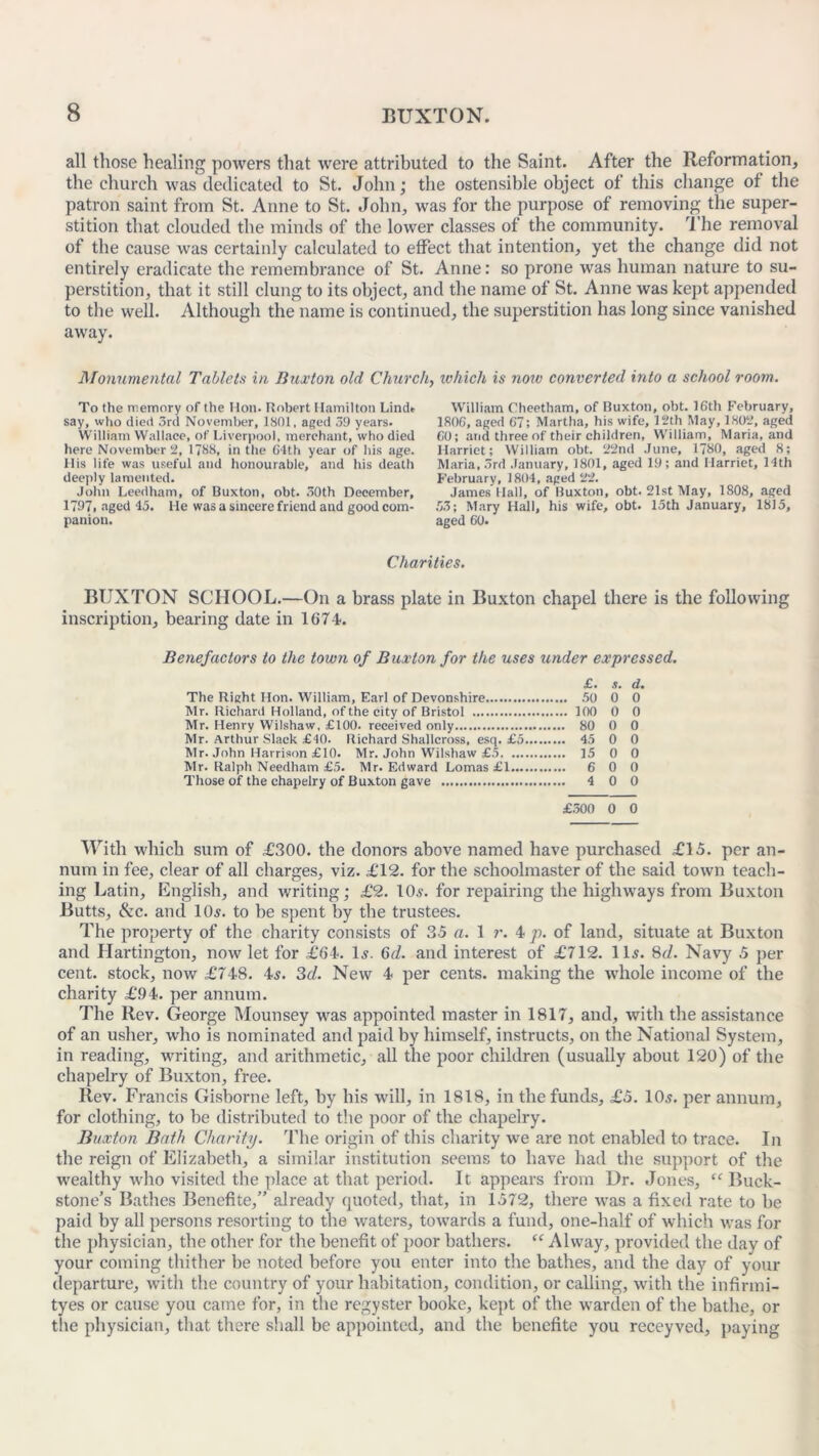 all those healing powers that were attributed to the Saint. After the Reformation, the church was dedicated to St. John; the ostensible object of this change of the patron saint from St. Anne to St. John, was for the purpose of removing the super- stition that clouded the minds of the lower classes of the community. The removal of the cause was certainly calculated to effect that intention, yet the change did not entirely eradicate the remembrance of St. Anne: so prone was human nature to su- perstition, that it still clung to its object, and the name of St. Anne was kept appended to the well. Although the name is continued, the superstition has long since vanished away. Monumental Tablets in Buxton old Churchy which is now converted into a school room. To the memory of the Hon. Robert Hamilton Lindt say, who died 3rd November, 1801, aged 39 years. William Wallace, of Liverpool, merchant, who died here November 2, 17S8, in the C4th year of his age. His life was useful and honourable, and his death deeply lamented. John Leedham, of Buxton, obt. 30th December, 1797, aged 45. l ie was a sincere friend and good com- panion. William Cheetham, of Buxton, obt. 16th February, 1806, aged 67; Martha, his wife, 12th May, 1802, aged 60; and three of their children, William, Maria, and Harriet; William obt. 22nd June, 1780, aged 8; Maria, 3rd January, 1801, aged 19; and Harriet, 14th February, 1804, aged 22. James Hall, of Buxton, obt. 21st May, 1808, aged 53; Mary Hall, his wife, obt. 15th January, 18)5, aged 60. Charities. BUXTON SCHOOL.—On a brass plate in Buxton chapel there is the following inscription, bearing date in 1674. Benefactors to the town of Buxton for the uses under expressed. £. s. d. The Right Hon. William, Earl of Devonshire 50 0 0 Mr. Richard Holland, of the city of Bristol 100 0 0 Mr. Henry Wilshaw, £100. received only 80 0 0 Mr. Arthur Slack £40. Richard Shallcross, esq. £5 45 0 0 Mr. John Harrison £10. Mr. John Wilshaw £5 15 0 0 Mr. Ralph Needham £5. Mr. Edward Lomas £1 6 0 0 Those of the chapelry of Buxton gave 4 0 0 £300 0 0 With which sum of £300. the donors above named have purchased £15. per an- num in fee, clear of all charges, viz. £12. for the schoolmaster of the said town teach- ing Latin, English, and writing; £2. 10s. for repairing the highways from Buxton Butts, See. and 10$. to be spent by the trustees. The property of the charity consists of 35 a. 1 r. 4 p. of land, situate at Buxton and Hartington, now let for £64. Is. 6d. and interest of £712. 11s. 8d. Navy 5 per cent, stock, now £748. 4s. 3d. New 4 per cents, making the whole income of the charity £94. per annum. The Rev. George Mounsey was appointed master in 1817, and, with the assistance of an usher, who is nominated and paid by himself, instructs, on the National System, in reading, writing, and arithmetic, all the poor children (usually about 120) of the chapelry of Buxton, free. Rev. Francis Gisborne left, by bis will, in 1818, in the funds, £5. 10s. per annum, for clothing, to be distributed to the poor of the chapelry. Buxton Bath Charity. The origin of this charity we are not enabled to trace. In the reign of Elizabeth, a similar institution seems to have had the support of the wealthy who visited the place at that period. It appears from Dr. Jones, “Buck- stone’s Bathes Benefite,” already quoted, that, in 1572, there was a fixed rate to be paid by all persons resorting to the waters, towards a fund, one-half of which was for the physician, the other for the benefit of poor bathers. “ Alway, provided the day of your coming thither be noted before you enter into the bathes, and the day of your departure, with the country of your habitation, condition, or calling, with the infirmi- tyes or cause you came for, in the regyster booke, kept of the warden of the bathe, or the physician, that there shall be appointed, and the benefite you receyved, paying