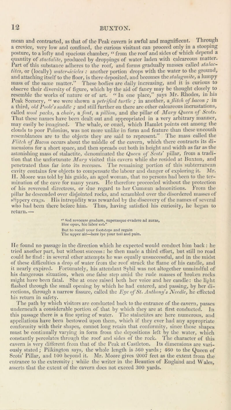 mean and contracted, as that of the Peak cavern is awful and magnificent. Through a crevice, very low and confined, the curious visitant can proceed only in a stoopin posture, to a lofty and spacious chamber, “ from the roof and sides of which depend quantity of stactalite, produced by droppings of Avater laden with calcareous matter. Part of this substance adheres to the roof, and forms gradually masses called stalac- tites, or (locally) water-icicles : another portion drops with the water to the ground, and attaching itself to the floor, is there deposited, and becomes the stalagmite, a lumpy mass of the same matter.” These bodies are daily increasing, and it is curious to observe their diversity of figure, which by the aid of fancy may be thought closely to resemble the works of nature or of art. “ In one place,” says Mr. Ithodes, in his Peak Scenery, “ we were shown a petrified turtle ; in another, a flitch of bacon ; in a third, old Poole’s saddle ; and still further on there are other calcareous incrustations, called wool packs, a chair, a. font, a pillion, and the pillar of Mary Queen of Scots. That these names have been dealt out and appropriated in a very arbitrary manner, may easily be imagined. The whale, or ouzel, which Hamlet points out among the clouds to poor Polonius, was not more unlike in form and feature than these uncouth resemblances are to the objects they are said to represent.” The mass called the Flitch of Bacon occurs about the middle of the cavern, which there contracts its di- mensions for a short space, and then spreads out both in height and width as far as the astonishing mass of stalactite, denominated the Queen of Scots’ pillar, from a tradi- tion that the unfortunate Mary visited tins cavern while she resided at Buxton, and penetrated thus far into its recesses. The remaining portion of this subterranean cavity contains few objects to compensate the labour and danger of exploring it. Mr. II. Moore was told by his guide, an aged woman, that no persons had been to the ter- mination of the cave for many years. He therefore proceeded without the protection of his reverend directress, or due regard to her Cumajan admonitions. From the pillar he descended over disjointed rocks, and scrambled over the disordered masses of slippery crags. His intrepidity was rewarded by the discovery of the names of several who had been there before him. Thus, having satisfied his curiosity, he began to return. — “ Scd revocare gradum, superasque evadere ad auras. Hoc opus, hie labor est.” But to recall your footsteps and regain The upper air—here lye your toil and pain. He found no passage in the direction which he expected would conduct him back : he tried another part, but without success: he then made a third effort, but still no road could he find : in several other attempts he was equally unsuccessful, and in the midst of these difficulties a drop of water from the roof struck the flame of his candle, and it nearly expired. Fortunately, his attendant Sybil was not altogether unmindful of his dangerous situation, when one false step amid the rude masses of broken rocks might have been fatal. She at once raised both her voice and her candle: the light flashed through the small opening by which he had entered, and passing, by her di- rections, through a narrow fissure, called the Eye of St. Anthony’s Needle, he effected his return in safety. The path by which visitors are conducted back to the entrance of the cavern, passes underneath a considerable portion of that by which they are at first conducted. In this passage there is a fine spring of water. The stalactites are here numerous, and appellations have been bestowed upon them, which if they ever had any appropriate conformity with their shapes, cannot long retain that conformity, since those shapes must be continually varying in form from the depositions left by the water, which constantly percolates through the roof and sides of the rock. The character of this cavern is very different from that of the Peak at Castleton. Its dimensions are vari- ously stated; Pilkington says, the whole length is 560 yards; 460 to the Queen of Scots’ Pillar, and 100 beyond it. Mr. Moore gives 2007 feet as the extent from the entrance to the extremity ; while the writer in the Beauties of England and Wales, asserts that the extent of the cavern docs not exceed 300 yards. P Cfq