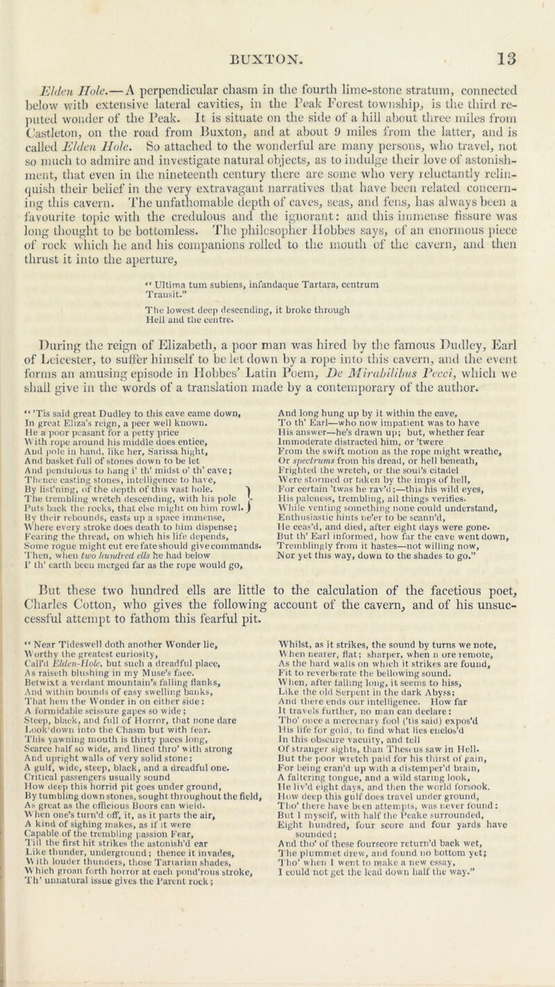 Elden Hole.—A perpendicular chasm in the fourth lime-stone stratum, connected helow with extensive lateral cavities, in the Peak Forest township, is tire third re- puted wonder of the Peak. It is situate on the side of a hill about three miles from Castleton, on the road from Buxton, and at about 9 miles from the latter, and is called Elden Hole. So attached to the wonderful are many persons, who travel, not so much to admire and investigate natural objects, as to indulge their love of astonish- ment, that even in the nineteenth century there are some who very reluctantly relin- quish their belief in the very extravagant narratives that have been related concern- ing this cavern. The unfathomable depth of caves, seas, and fens, has always been a favourite topic with the credulous and the ignorant: and this immense fissure was long thought to be bottomless. The philosopher Hobbes says, of an enormous piece of rock which he and his companions rolled to the mouth of the cavern, and then thrust it into the aperture, “ Ultima turn subiens, infandaque Tartara, centrum Transit.” The lowest deep descending, it broke through Hell and the centre. During the reign of Elizabeth, a poor man was hired by the famous Dudley, Earl of Leicester, to suffer himself to he let down by a rope into this cavern, and the event forms an amusing episode in Hobbes’ Latin Poem, De Mirabilibus Pecci, which we shall give in the words of a translation made by a contemporary of the author. “ ’Tis said great Dudley to this cave came down. In great Eliza’s reign, a peer well known. He a poor peasant for a petty price With rope around his middle does entice. And pole in hand, like her, Sarissa hight. And basket full of stones down to be let And pendulous to hang i’ th’ midst o’ th' cave; Thence casting stones, intelligence to have. By list’ning, of the depth of this vast hole. V The trembling wretch descending, with his pole b Puts back the rocks, that else might on him rowl.) By their rebounds, casts up a space immense. Where every stroke does death to him dispense; Fearing the thread, on which his life depends, Some rogue might cut ere fate should give commands. Then, when two hundred die he had below P th’ earth been merged far as the rope would go. And long hung up by it within the cave. To th’ Earl—who now impatient was to have His answer—lie’s drawn up; but, whether fear Immoderate distracted him, or ’twere From the swift motion as the rope might wreathe. Or spectrums from his dread, or hell beneath. Frighted the wretch, or the soul’s citadel Were stormed or taken by the imps of hell. For certain 'twns he rav’d;—this his wild eyes. His paleness, trembling, all things verifies. While venting something none could understand. Enthusiastic hints ne’er to be scann’d. He ceas’d, and died, after eight days were gone. But th' Earl informed, how far the cave went down. Tremblingly from it hastes—not willing now. Nor yet this way, down to the shades to go.” But these two hundred ells are little to the calculation of the facetious poet, Charles Cotton, who gives the following account of the cavern, and of his unsuc- cessful attempt to fathom this fearful pit. “ Near Tideswell doth another Wonder lie, Worthy the greatest curiosity. Call’d Elden Hole, but such a dreadful place, As raiseth blushing in my Muse’s face. Betwixt a veidant mountain’s falling flanks. And within bounds of easy swelling banks. That hem the Wonder in on either side : A formidable scissure gapes so wide; ■Steep, black, and full of Horror, that none dare Look'down into the Chasm but with fear. This yawning mouth is thirty paces long, Scarce half so wide, and lined thro’ with strong And upright walls of very solid stone; A gulf, wide, steep, black, and a dreadful one. Critical passengers usually sound How deep this horrid pit goes under ground. By tumbling dow n stones, sought throughout the field, As great as the officious Boors can wield. M hen one’s turn’d off, it, as it parts the air, A kind of sighing makes, as if it were Capable of the trembling passion Fear, Till the first hit strikes the astonish’d ear Like thunder, underground; thence it invades, \\ ith louder thunders, those Tartarian shades, \\ hich groan forth horror at each pond’rous stroke, Th’ unnatural issue gives the Parent rock; Whilst, as it strikes, the sound by turns we note, V\ hen nearer, flat; sharper, when n ore remote. As the hard walls on which it strikes are found. Fit to reverberate the bellowing sound. When, after falling long, it seems to hiss. Like the old Serpent in the dark Abyss; And there ends our intelligence. How far It travels further, no man can declare: Tho’ once a mercenary fool (’tis said) expos'd His life for gold, to find what lies enclos’d In this obscure vacuity, and tell Of stranger sights, than These us saw in Hell. But the poor wretch paid for his thirst of gain, For being cran’d up with a distemper’d brain, A faltering tongue, and a wild staring look. He liv’d eight days, and then the world forsook. How deep this gulf does travel under ground, Tho’ there have been attempts, was never found : But 1 myself, with half the Peake surrounded, Eight hundred, four score and four yards have sounded; And tho’ of these fourscore return’d back wet. The plummet drew, and found no bottom yet; Tho’ when 1 went to make a new essay, 1 could not get the lead down half the way.”