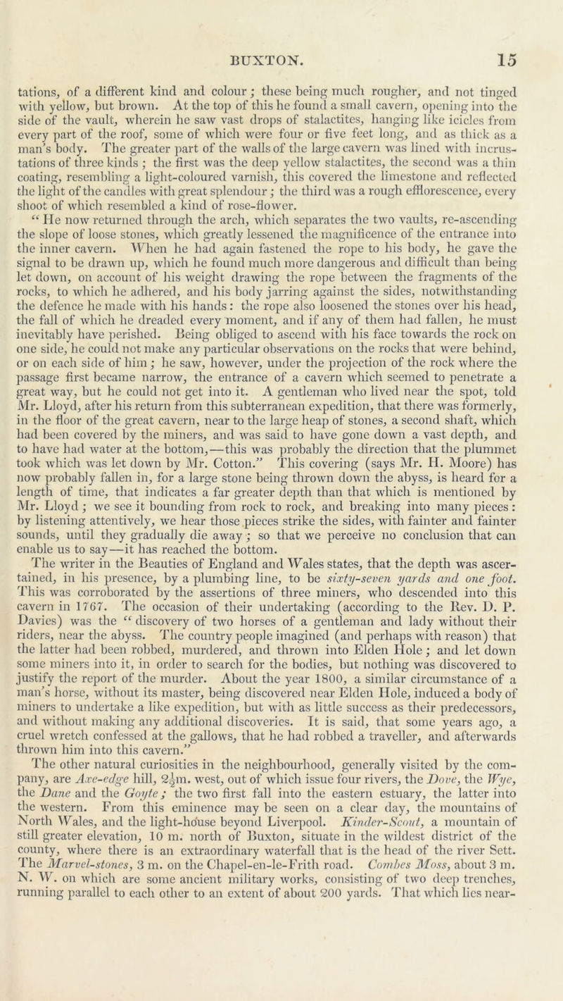 tations, of a different kind and colour; these being much rougher, and not tinged with yellow, but brown. At the top of this he found a small cavern, opening into the side of the vault, wherein he saw vast drops of stalactites, hanging like icicles from every part of the roof, some of which were four or five feet long, and as thick as a man’s body. The greater part of the walls of the large cavern was lined with incrus- tations of three kinds ; the first was the deep yellow stalactites, the second was a thin coating, resembling a light-coloured varnish, this covered the limestone and reflected the light of the candles with great splendour; the third was a rough efflorescence, every shoot of which resembled a kind of rose-flower. “ lie now returned through the arch, which separates the two vaults, re-ascending the slope of loose stones, which greatly lessened the magnificence of the entrance into the inner cavern. When he had again fastened the rope to his body, he gave the signal to be drawn up, which he found much more dangerous and difficult than being let down, on account of his weight drawing the rope between the fragments of the rocks, to which he adhered, and his body jarring against the sides, notwithstanding the defence he made with his hands: the rope also loosened the stones over his head, the fall of which he dreaded every moment, and if any of them had fallen, he must inevitably have perished. Being obliged to ascend with his face towards the rock on one side, he could not make any particular observations on the rocks that were behind, or on each side of him; he saw, however, under the projection of the rock where the passage first became narrow, the entrance of a cavern which seemed to penetrate a great way, but he could not get into it. A gentleman who lived near the spot, told Air. Lloyd, after his return from this subterranean expedition, that there was formerly, in the floor of the great cavern, near to the large heap of stones, a second shaft, which had been covered by the miners, and was said to have gone down a vast depth, and to have had water at the bottom,—this was probably the direction that the plummet took which was let down by Mr. Cotton.” This covering (says Air. H. Moore) has now probably fallen in, for a large stone being thrown down the abyss, is heard for a length of time, that indicates a far greater depth than that which is mentioned by Air. Lloyd; we see it bounding from rock to rock, and breaking into many pieces : by listening attentively, we hear those pieces strike the sides, with fainter and fainter sounds, until they gradually die away ; so that we perceive no conclusion that can enable us to say—it has reached the bottom. The writer in the Beauties of England and Wales states, that the depth was ascer- tained, in his presence, by a plumbing line, to be sixty-seven yards and one foot. This was corroborated by the assertions of three miners, who descended into this cavern in 1767. The occasion of their undertaking (according to the llev. D. P. Davies) was the et discovery of two horses of a gentleman and lady without their riders, near the abyss. The country people imagined (and perhaps with reason) that the latter had been robbed, murdered, and thrown into Elden Hole; and let down some miners into it, in order to search for the bodies, but nothing was discovered to justify the report of the murder. About the year 1800, a similar circumstance of a man’s horse, without its master, being discovered near Elden Hole, induced a body of miners to undertake a like expedition, but with as little success as their predecessors, and without making any additional discoveries. It is said, that some years ago, a cruel wretch confessed at the gallows, that he had robbed a traveller, and afterwards thrown him into this cavern.” The other natural curiosities in the neighbourhood, generally visited by the com- pany, are Axe-edge hill, 2^m. west, out of which issue four rivers, the J)ove, the Wye, the Dane and the Goyte; the two first fall into the eastern estuary, the latter into the western. From this eminence may be seen on a clear day, the mountains of North Wales, and the light-house beyond Liverpool. Kinder-Scout, a mountain of still greater elevation, 10 m. north of Buxton, situate in the wildest district of the county, where there is an extraordinary waterfall that is the head of the river Sett. The Marvel-stones, 3 m. on the Chapel-en-le-Frith road. Combes Moss, about 3 m. N. W. on which are some ancient military works, consisting of two deep trenches, running parallel to each other to an extent of about 200 yards. That which lies near-