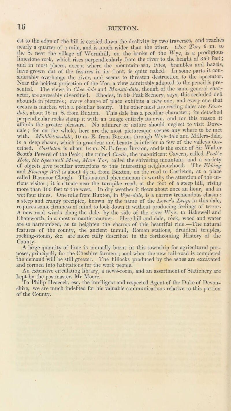 est to the edge of the hill is carried down the declivity by two traverses, and reaches nearly a quarter of a mile, and is much wider than the other. Chee Tor, 6 in. to the S. near the village of Wormhill, on the banks of the Wye, is a prodigious limestone rock, which rises perpendicularly from the river to the height oi 360 leet; and in most places, except where the mountain-ash, ivies, brambles and hazels, have grown out of the fissures in its front, is quite naked. In some parts it con- siderably overhangs the river, and seems to threaten destruction to the spectator. Near the boldest projection of the Tor, a view admirably adapted to the pencil is pre- sented. The views in Chee-dule and Monsal-dale, though ot the same general char- acter, are agreeably diversified. Rhodes, in his Peak Scenery, says, this secluded dell abounds in pictures; every change of place exhibits a new one, and every one that occurs is marked with a peculiar beauty. The other most interesting dales are Dove- dale, about 18 m. S. from Buxton. This dale has a peculiar character; its detached perpendicular rocks stamp it with an image entirely its own, and for this reason it affords the greater pleasure. No admirer of nature should neglect to visit Dove- dale ; for on the whole, here are the most picturesque scenes any where to be met with. Middleton-d,ale, 10 m. E. from Buxton, through Wye-dale and Millers-dale, is a deep chasm, which in grandeur and beauty is inferior to few of the valleys des- cribed. Castleton is about 12 m. N. E. from Buxton, and is the scene of Sir \V alter Scott’s Peverel of the Peak; the ruined Castle, the magnificent Cavern, called Peak’s Hole, the Speedwell Mine, Mam Tor, called the shivering mountain, and a variety of objects give peculiar attractions to this interesting neighbourhood. The Ebbing and Flowing Well is about l!; m. from Buxton, on the road to Castleton, at a place called Barmoor Clough. This natural phenomenon is worthy the attention of the cu- rious visitor; it is situate near the turnpike road, at the foot of a steep hill, rising more than 100 feet to the west. In dry weather it flows about once an hour, and in wet four times. One mile from Buxton, in Wye-dale, is a narrow tremendous chasm : a steep and craggy precipice, known by the name of the Lover s Leap, in this dale, requires some firmness of mind to look down it without producing feelings of terror. A new road winds along the dale, by the side of the river Wye, to Bakewell and Chatsworth, in a most romantic manner. Here hill and dale, rock, wood and water are so harmonized, as to heighten the charms of this beautiful ride.—The natural features of the county, the ancient tumuli, Roman stations, druidical temples, rocking-stones, &c. are more fully described in the forthcoming History of the County. A large quantity of lime is annually burnt in this township for agricultural pur- poses, principally for the Cheshire farmers; and when the new rail-road is completed the demand will be still greater. The hillocks produced by the ashes are excavated and formed into habitations for the work people. An extensive circulating library, a news-room, and an assortment of Stationery are kept by the postmaster, Mr Moore. To Philip Heacock, esq. the intelligent and respected Agent of the Duke of Devon- shire, we are much indebted for his valuable communications relative to this portion of the County,