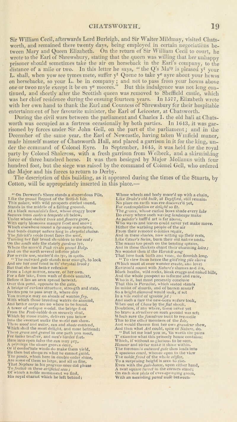 Sir William Cecil, afterwards Lord Burleigh, and Sir Walter Mildmay, visited Cliats- wortli, and remained there twenty days, being employed in certain negotiations be- tween Mary and Queen Elizabeth. On the return of Sir William Cecil to court, he wrote to the Earl of Shrewsbury, stating that the queen was willing that her unhappy prisoner should sometimes take the air on horseback in the Earl’s company, to the distance of a mile or two. In this letter he says, “the Q’s Malv is pleased yl your L. shall, when yow see tymes mete, suffer yl Quene to take ye ayre about your howss on horsebacke, so your L. be in company ; and not to pass from your howss above one or twoo myle except it be on ye moores.” But this indulgence was not long con- tinued, and shortly after the Scottish queen was removed to Sheffield castle, which was her chief residence during the ensuing fourteen years. In 1577, Elizabeth wrote with her own hand to thank the Earl and Countess of Shrewsbury for their hospitable entertainment of her favourite minister, the Earl of Leicester, at Chatsworth. During the civil wars between the parliament and Charles I. the old hall at Chats- worth was occupied as a fortress occasionally by both parties. In 16-13, it was gar- risoned by forces under Sir John Cell, on the part of the parliament; and in the December of the same year, the Earl of Newcastle, having taken Winfield manor, made himself master of Chatsworth Hall, and placed a garrison in it for the king, un- der the command of Colonel Eyre. In September, 1645, it was held for the royal party by Colonel Shalcrcss, with a fresh garrison from Welbeck, and a skirmishing force of three hundred horse. It was then besieged by Major Mollanus with four hundred foot, but the siege was raised by the command of Colonel Cell, who ordered the Major and his forces to return to Derby. The description of this building, as it appeared during the times of the Stuarts, by Cotton, will be appropriately inserted in this place.— “ On Derwent’s Shore stands a stupendous Pile, I.ike the proud Regent of the British Isle. Tltis trainee, with wild prospects circled lound. Stands in the middle of a falling ground. At a black mountain's foot, whose craggy brow Secures from eastern tempests all below, Under whose shelter trees and Jlowcrs grow. With early blossoms maugre frost and snow; Which elsewhere round a tyranny maintains, And binds erampt nature long in chrystal chains. The fabrick’s noule front faces the west. Turning her fair broad shoulders to the east; On the south side the stately gardens lye, Where the scorn’d Peak rival's proud Italy. And on the north several inferior plots For servile use, scatter'd do lye, in spots. “ The outward gate stands near enough, to look And see her oval front itt tli’ chrystal brook; But that she has belter reflexion From a 1 trge mirror, nearer, of her own. For a fair lake, from wash of floods unmixt. Before rt lies an area spread betwixt. Over this pond, opposite to the gate, A bridge of curious structure, strength and state, Invites you to pass over it, where dry You trample may on shoals of wanto a fry, With which those breeding waters do anonnd. And better carps are no where to he found. A tower of antique model, the bridge foot From the Peak-rabble does securely shut. Which by stone stairs, delivers you below Into the sweetest walks the world can show. 1 here wood and water, sun and shade contend, Which shall the most delight, and most befriend; There grass and gravel in one path you meet. For ladies tend’rer, and men's harder Pet. Here into open lakes the sun may pry, A privilege the closer grovts deny. Or if conted’rate winds do make them yield. He then but chequers what he cannot guild. T he ponds, which here in double order shine. Are some of them so large, and all so fine, T hat Neptune in his progress onee did please To frolick in these artificial seas ; Of which a noble monument we find, His royal chariot which he left behind; Whose wheels and body moor’d up with a chain. Like Drake's old hulk, at Deptford, still remain. No place on earth was ere discover’d yet, For contemplation or delight so fit. The grows, whose curled bows shade every lake Do every where such wav ing landscape make As painter’s baffl’d art is far above, Who waves amt leaves could never yet make move. Hither the warbling people of the air From their remoter colonies re|>air, And in these shades, now setting up their rests, Like Ccesar’s Swiss, burn their old native nests. The muses too perch on the bending spraies. And in these thickets chant their charming tales ; No wonder then if the Heroick sung That here took birth and voice, do flourish long. “ To view from lienee the glitt’ring pile above (Which must at once wonder create, anil love) Environ’d round with Nature’s shames and ills, Black heaths, wild rocks, bleak craggs and naked hills. And the whole prospect so informe and rude, Who is it, but must presently conclude That this is Paradise, which seated stands In midst of desarls, and of barren sands? So a blight diamond would look, if set In a vile socket of ignobleJrf : And such a face the new-born n/iture took. When out of Chaos by thejf?a( shook. Doubtless, if any where, tneie never yet So brave a structure on such ground was set; Y\ hielr sure thefoundress built to reconcile This to the other members of the Isle, And would therein lirsi herowii^rarirfmrshcw, And then what Art could, spite of Nature, do. “ But let me lead you in, ’tis worth the pains T’ examine what this princely house contains: Which, if without so glorious to be seen. Honour and virtue make it shine within. The forenam'd outward gate then leads into A spacious count, whence open to the view The woh\e front of the whole edifice, To a surprising height is seen to rise. Even with the gate-house, upon either hand, A neat square turret in the corners stand; On each side plats of ever-springing green. With an ascending paved walk between.