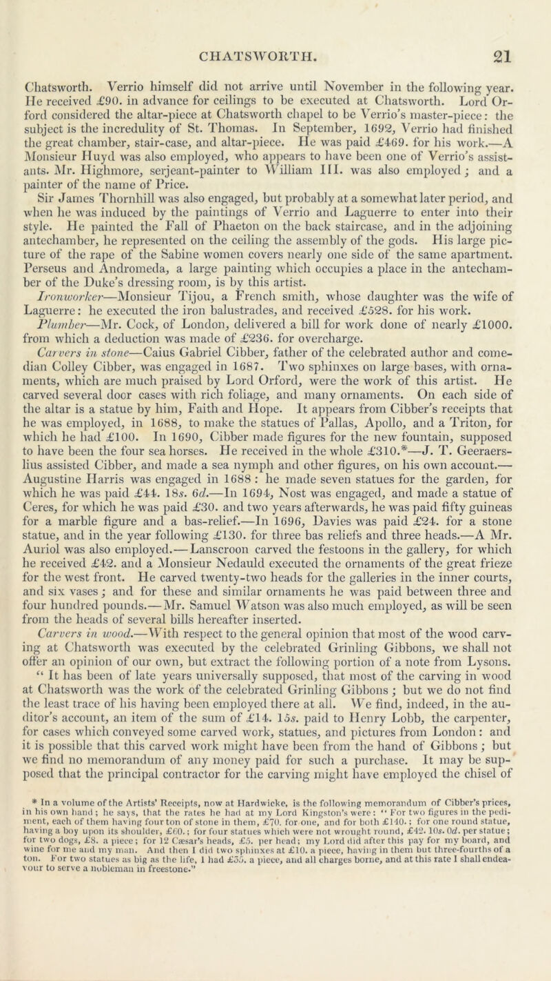 Chatsworth. Verrio himself did not arrive until November in the following year. He received £90. in advance for ceilings to be executed at Chatsworth. Lord Or- ford considered the altar-piece at Chatsworth chapel to be Verrio’s master-piece: the subject is the incredulity of St. Thomas. In September, 1692, Verrio had finished the great chamber, stair-case, and altar-piece. He was paid £469. for his work.—A Monsieur Huyd was also employed, who appears to have been one of Verrio’s assist- ants. Mr. Highmore, serjeant-painter to William III. was also employed; and a painter of the name of Price. Sir James Thornhill was also engaged, but probably at a somewhat later period, and when he was induced by the paintings of Verrio and Laguerre to enter into their style. Pie painted the Fall of Phaeton on the back staircase, and in the adjoining antechamber, he represented on the ceiling the assembly of the gods. His large pic- ture of the rape of the Sabine women covers nearly one side of the same apartment. Perseus and Andromeda, a large painting which occupies a place in the antecham- ber of the Duke’s dressing room, is by this artist. Ironworker—Monsieur Tijou, a French smith, whose daughter was the wife of Laguerre: he executed the iron balustrades, and received £528. for his work. Plumber—Mr. Cock, of London, delivered a bill for work done of nearly £1000. from which a deduction was made of £236. for overcharge. Car vers in stone—Caius Gabriel Cibber, father of the celebrated author and come- dian Colley Cibber, was engaged in 1687. Two sphinxes on large bases, with orna- ments, which are much praised by Lord Orford, were the work of this artist. He carved several door cases with rich foliage, and many ornaments. On each side of the altar is a statue by him, Faith and Hope. It appears from Cibber’s receipts that he was employed, in 1688, to make the statues of Pallas, Apollo, and a Triton, for which he had £100. In 1690, Cibber made figures for the new fountain, supposed to have been the four seahorses. He received in the whole £310.*—J. T. Geeraers- lius assisted Cibber, and made a sea nymph and other figures, on his own account.— Augustine Harris was engaged in 1688 : he made seven statues for the garden, for which he was paid £44. 18,?. 6d.—In 1694, Nost was engaged, and made a statue of Ceres, for which he was paid £30. and two years afterwards, he was paid fifty guineas for a marble figure and a bas-relief.—In 1696, Davies was paid £24. for a stone statue, and in the year following £130. for three bas reliefs and three heads.—A Mr. Auriol was also employed.—Lanscroon carved the festoons in the gallery, for which he received £42. and a Monsieur Nedauld executed the ornaments of the great frieze for the west front. He carved twenty-two heads for the galleries in the inner courts, and six vases; and for these and similar ornaments he was paid between three and four hundred pounds.—Mr. Samuel Watson was also much employed, as will be seen from the heads of several bills hereafter inserted. Carvers in wood.—With respect to the general opinion that most of the wood carv- ing at Chatsworth was executed by the celebrated Grinling Gibbons, we shall not offer an opinion of our own, but extract the following portion of a note from Lysons. “ It has been of late years universally supposed, that most of the carving in wood at Chatsworth was the work of the celebrated Grinling Gibbons ; but we do not find the least trace of his having been employed there at all. We find, indeed, in the au- ditor’s account, an item of the sum of £14. 15,?. paid to Henry Lobb, the carpenter, for cases which conveyed some carved work, statues, and pictures from London : and it is possible that this carved work might have been from the hand of Gibbons ; but we find no memorandum of any money paid for such a purchase. It may be sup- posed that the principal contractor for the carving might have employed the chisel of * In a volume of the Artists’ Receipts, now at Hardwieke, is the following memorandum of Cibber's prices, in his own hand ; he says, that the rates he had at my Lord Kingston’s were: “ For two figures in the pedi- ment, each of them having four ton of stone in them, £70. for one, and for both £H0.; for one round statue, having a boy upon its shoulder, £60.; for four statues which were not wrought round, £42.10s. Ocf. per statue; for two dogs, £8. a piece; for 12 Caesar’s heads, £5. per head; my Lord did after this pay for my board, and wine for me and my man. And then 1 did two sphinxes at £10. a piece, having in them but three-fourths of a ton. For two statues as big as the life, 1 had £55. a piece, and all charges borne, and at this rate 1 shall endea- vour to serve a nobleman in freestone.”
