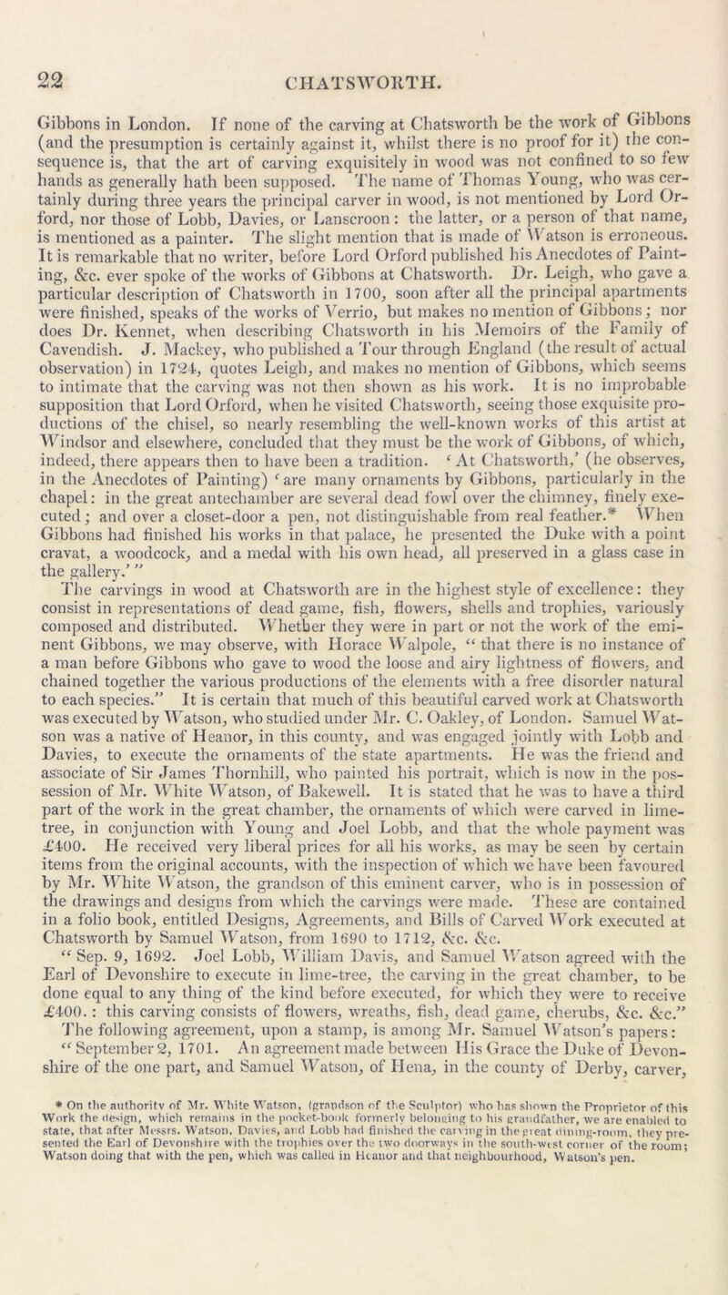 Gibbons in London. If none of the carving at Ghatsworth be the work of Gibbons (and the presumption is certainly against it, whilst there is no proof for it) the con- sequence is, that the art of carving exquisitely in wood was not confined to so few hands as generally hath been supposed. The name of Thomas Y oung, who was cer- tainly during three years the principal carver in wood, is not mentioned by Lord Or- ford, nor those of Lobb, Davies, or Lanscroon: the latter, or a person of that name, is mentioned as a painter. The slight mention that is made of YV atson is erroneous. It is remarkable tbat no writer, before Lord Orford published his Anecdotes of Paint- ing, &c. ever spoke of the works of Gibbons at Ghatsworth. Dr. Leigh, who gave a particular description of Ghatsworth in 1700, soon after all the principal apartments were finished, speaks of the works of Verrio, but makes no mention of Gibbons; nor does Dr. Rennet, when describing Ghatsworth in his Memoirs of the Family of Cavendish. J. Mackey, who published a Tour through England (the result of actual observation) in 1724, quotes Leigh, and makes no mention of Gibbons, which seems to intimate that the carving was not then shown as his work. It is no improbable supposition that Lord Orford, when he visited Ghatsworth, seeing those exquisite pro- ductions of the chisel, so nearly resembling the well-known works of this artist at Windsor and elsewhere, concluded that they must be the work of Gibbons, of which, indeed, there appears then to have been a tradition. ‘ At Ghatsworth/ (he observes, in the Anecdotes of Painting) 1 are many ornaments by Gibbons, particularly in the chapel: in the great antechamber are several dead fowl over the chimney, finely exe- cuted ; and over a closet-door a pen, not distinguishable from real feather.* When Gibbons had finished his works in that palace, he presented the Duke with a point cravat, a woodcock, and a medal with bis own head, all preserved in a glass case in the gallery.’ ” The carvings in wood at Chatsworth are in the highest style of excellence: they consist in representations of dead game, fish, flowers, shells and trophies, variously composed and distributed. Whether they were in part or not the work of the emi- nent Gibbons, we may observe, with Horace Walpole, “ that there is no instance of a man before Gibbons who gave to wood the loose and airy lightness of flowers, and chained together the various productions of the elements with a free disorder natural to each species.” It is certain that much of this beautiful carved work at Ghatsworth was executed by Watson, who studied under Mr. G. Oakley, of London. Samuel Wat- son was a native of Heanor, in this county, and was engaged jointly with Lobb and Davies, to execute the ornaments of the state apartments. He was the friend and associate of Sir James Thornhill, who painted his portrait, which is now in the pos- session of Mr. White Watson, of Bakewell. It is stated that he was to have a third part of the work in the great chamber, the ornaments of which were carved in lime- tree, in conjunction with Young and Joel Lobb, and that the whole payment was £400. Fie received very liberal prices for all his works, as may be seen by certain items from the original accounts, with the inspection of which we have been favoured by Mr. White Watson, the grandson of this eminent carver, who is in possession of the drawings and designs from which the carvings were made. These are contained in a folio book, entitled Designs, Agreements, and Bills of Carved Work executed at Ghatsworth by Samuel Watson, from 1690 to 1712, t^rc. &c. “ Sep. 9, 1692. Joel Lobb, William Davis, and Samuel Watson agreed with the Earl of Devonshire to execute in lime-tree, the carving in the great chamber, to be done equal to any thing of the kind before executed, for which they were to receive £400.: this carving consists of flowers, wreaths, fish, dead game, cherubs, (kc. &c.” The following agreement, upon a stamp, is among Mr. Samuel Watson’s papers: <c September 2, 1701. An agreement made between His Grace the Duke of Devon- shire of the one part, and Samuel Watson, of Hena, in the county of Derby, carver. * On tlie authority of Mr. White Watson, (grandson of the Sculptor) who has shown the Proprietor of this Work the design, which remains in the pocket-book formerly belonging to his grandfather, we are enabled to state, that after Messrs. Watson. Davies, and Lobb had finished the carving in the pi eat dining-room, they pre- sented the Earl of Devonshire with the trophies over the two doorways in the south-wist corner of the room; Watson doing that with the pen, which was called in Heanor and that neighbourhood, Watson’s pen.