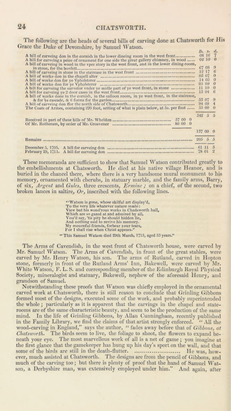 The following are the heads of several bills of carving done at Chatsworth for His Grace the Duke of Devonshire, by Samuel Watson. J U). s. d. A bill of carveing don in the cornish in the lower dineing room in the west front 08 16 7 A bill for carveing a peice of ornament for one side the great gallery chimney, in wood 02 10 0 A bill of carveing in wood in the vper story in the west front, and in the lower dining-room, in stone, for the bovfett 67 08 9 A bill of carveing in stone in the staircase in the west front 12 17 6 A bill of worke don in the ehapell alter 03 07 0 A bill of worke don for ye Vpholsterer 14 05 0 A bill of worke don for ye Vpholsterer 05 09 0 A bill for carveing the survetor vnder ye midle part of ye west front, in stone 11 10 0 A bill for carveing ye 2 door cases in the west front •• 13 04 6 A bill of worke done in the cornish, in the salloon room, in ye west front, in the staircase, & for ye cascade, & 6 forms for the garden 53 07 9 A bill of carveing don ffor the north side of Chatsworth 94 09 4 The Coats of Armes, containing 220 foot, setting of what is plain below, at 5s. per foot 55 00 O 342 5 5 Of Mr. Rotheram, by order of Mr. Grosvener 80 00 0 137 00 0 Remains 205 5 5 Decembers, 1705. A bill for carveing don 61 11 3 February 29, 1711. A bill for carveing don 78 01 2 These memoranda are sufficient to show that Samuel Watson contributed greatly to the embellishments at Chatsworth. He died at his native village Heanor, and is buried in the chancel there, where there is a very handsome mural monument to his memory, ornamented with cherubs, in statuary marble, and the family arms, Barry, of six. Argent and Gules, three crescents. Ermine ; on a chief, of the second, two broken lances in saltire. Or, inscribed with the following lines. “Watson is gone, whose skilful art display’d. To the very life whatever nature made: View but his wond'rous works in Chadsworth hall. Which are so gazed at and admired by all, You’ll say, ’tis pity he should hidden lie. And nothing said to revive his memory. My mournful friends, forbear your tears. For I shall rise when Christ appears.” “ This Samuel Watson died 29th March, 1715, aged 53 years.” The Arms of Cavendish, in the west front of Chatsworth house, were carved by Mr. Samuel Watson. The Arms of Cavendish, in front of the great stables, were carved by Mr. Henry Watson, his son. The arms of Rutland, carved in Hopton stone, formerly in front of the Rutland Arms’ Inn, Bakewell, were carved by Mr. White Watson, F. L. S. and corresponding member of the Edinburgh Royal Physical Society, mineralogist and statuary, Bakewell, nephew of the aforesaid Henry, and grandson of Samuel. Notwithstanding these proofs that Watson was chiefly employed in the ornamental carved work at Chatsworth, there is still reason to conclude that Grinling Gibbons formed most of the designs, executed some of the work, and probably superintended the whole; particularly as it is apparent that the carvings in the chapel and state- rooms are of the same characteristic beauty, and seem to be the production of the same mind. In the life of Grinling Gibbons, by Allan Cunningham, recently published in the Family Library, we find the claims of that artist strongly enforced. “ All the wood-carving in England,” says the author, “ fades away before that of Gibbons, at Chatsworth. The birds seem to live, the foliage to shoot, the flowers to expand be- neath your eye. The most marvellous work of all is a net of game; you imagine at the first glance that the gamekeeper has hung up his day’s sport on the wall, and that some of the birds are still in the death-flutter He was, how- ever, much assisted at Chatsworth. The designs are from the pencil of Gibbons, and much of the carving too; but there is plenty of proof that the hand of Samuel Wat- son, a Derbyshire man, was extensively employed under him.” And again, after