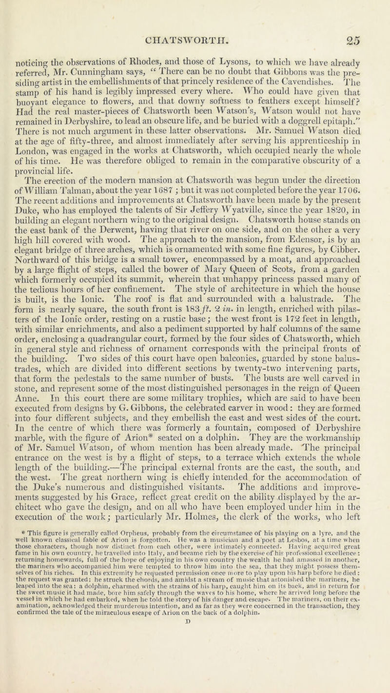 noticing the observations of Rhodes, and those of Lysons, to which we have already referred, Mr. Cunningham says, “ There can be no doubt that Gibbons was the pre- siding artist in the embellishments of that princely residence of the Cavendishes. The stamp of his hand is legibly impressed every where. Who could have given that buoyant elegance to flowers, and that downy softness to feathers except himself? Had the real master-pieces of Chatsworth been Watson’s, Watson would not have remained in Derbyshire, to lead an obscure life, and be buried with a doggrell epitaph.” There is not much argument in these latter observations. Mr. Samuel Watson died at the age of fifty-three, and almost immediately after serving his apprenticeship in London, was engaged in the works at Chatsworth, which occupied nearly the whole of his time, lie was therefore obliged to remain in the comparative obscurity of a provincial life. The erection of the modern mansion at Chatsworth was begun under the direction of William Talman, about the year 1687; but it was not completed before the year 1706. The recent additions and improvements at Chatsworth have been made by the present Duke, who has employed the talents of Sir Jeffery Wyatville, since the year 1820, in building an elegant northern wing to the original design. Chatsworth house stands on the east bank of the Derwent, having that river on one side, and on the other a very high hill covered with wood. The approach to the mansion, from Edensor, is by an elegant bridge of three arches, which is ornamented with some fine figures, by Cibber. Northward of this bridge is a small tower, encompassed by a moat, and approached by a large flight of steps, called the bower of Mary Queen of Scots, from a garden which formerly occupied its summit, wherein that unhappy princess passed many of the tedious hours of her confinement. The style of architecture in which the house is built, is the Ionic. The roof is flat and surrounded with a balustrade. The form is nearly square, the south front is 183 ft. 2 in. in length, enriched with pilas- ters of the Ionic order, resting on a rustic base; the west front is 172 feet in length, with similar enrichments, and also a pediment supported by half columns of the same order, enclosing a quadrangular court, formed by the four sides of Chatsworth, which in general style and richness of ornament corresponds with the principal fronts of the building. Two sides of this court have open balconies, guarded by stone balus- trades, which are divided into different sections by twenty-two intervening parts, that form the pedestals to the same number of busts. The busts are well carved in stone, and represent some of the most distinguished personages in the reign of Queen Anne. In this court there are some military trophies, which are said to have been executed from designs by G. Gibbons, the celebrated carver in wood: they are formed into four different subjects, and they embellish the east and west sides of the court. In the centre of which there was formerly a fountain, composed of Derbyshire marble, with the figure of Arion* seated on a dolphin. They are the workmanship of Mr. Samuel Watson, of whom mention has been already made. The principal entrance on the west is by a flight of steps, to a terrace which extends the whole length of the building.—The principal external fronts are the east, the south, and the west. The great northern wing is chiefly intended for the accommodation of the Duke’s numerous and distinguished visitants. The additions and improve- ments suggested by his Grace, reflect great credit on the ability displayed by the ar- chitect who gave the design, and on all who have been employed under him in the execution of the work; particularly Mr. Holmes, the clerk of the works, who left * This figure is generally called Orpheus, probably from the circumstance of his playing on a lyre, and the well known classical fable of Arion is forgotten. He was a musician and a poet at Lesbos, at a time when those characters, though now distinct from each other, were intimately connected. Having acquired great fame in his own country, he travelled into Italy, and became rich by the exercise of his professional excellence : returning homewards, full of the hope of enjoying in his own country the wealth he had amassed in another, the mariners who accompanied him were tempted to throw him into the sea, that they might possess them- selves of his riches. In this extremity he requested permission once more to play upon his harp before he died : the request was granted: he struck the chords, and amidst a stream of music that astonished the mariners, he leaped into the sea: a dolphin, charmed with the strains of his harp, caught him on its back, and in return for the sweet music it had made, bore him safely through the waves to his home, where he arrived long before the vessel in which he had embarked, when he told the story of his danger and escape. The mariners, on their ex- amination, acknowledged their murderous intention, and as far as they were concerned in the transaction, they confirmed the tale of the miraculous escape of Arion on the back of a dolphin.