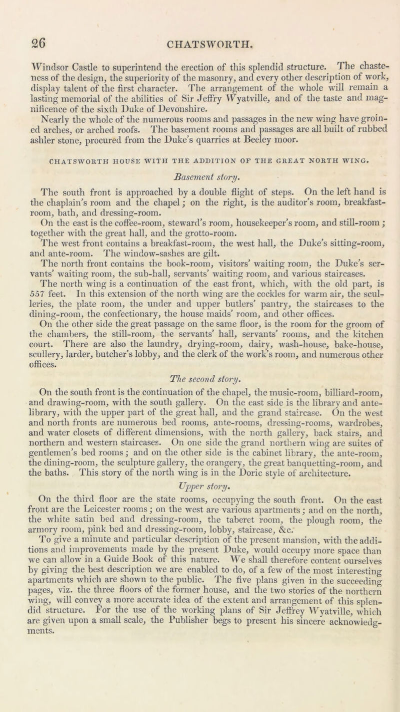 Windsor Castle to superintend the erection of this splendid structure. The chaste- ness of the design, the superiority of the masonry, and every other description of work, display talent of the first character. The arrangement of the whole will remain a lasting memorial of the abilities of Sir Jeffry YFyatville, and of the taste and mag- nificence of the sixth Duke of Devonshire. Nearly the whole of the numerous rooms and passages in the new wing have groin- ed arches, or arched roofs. The basement rooms and passages are all built of rubbed ashler stone, procured from the Duke’s quarries at Beeley moor. CHATS WO RT H HOUSE WITH THE ADDITION OF THE GREAT NORTH WING. Base?nent story. The south front is approached by a double flight of steps. On the left hand is the chaplain’s room and the chapel; on the right, is the auditor’s room, breakfast- room, bath, and dressing-room. On the east is the coffee-room, steward’s room, housekeeper’s room, and still-room; together with the great hall, and the grotto-room. The west front contains a breakfast-room, the west hall, the Duke’s sitting-room, and ante-room. The window-sashes are gilt. The north front contains the book-room, visitors’ waiting room, the Duke’s ser- vants’ waiting room, the sub-hall, servants’ waiting room, and various staircases. The north wing is a continuation of the east front, which, with the old part, is 557 feet. In this extension of the north wing are the cockles for warm air, the scul- leries, the plate room, the under and upper butlers’ pantry, the staircases to the dining-room, the confectionary, the house maids’ room, and other offices. On the other side the great passage on the same floor, is the room for the groom of the chambers, the still-room, the servants’ hall, servants’ rooms, and the kitchen court. 'I'llere are also the laundry, drying-room, dairy, wash-house, bake-house, scullery, larder, butcher’s lobby, and the clerk of the work’s room, and numerous other offices. The second story. On the south front is the continuation of the chapel, the music-room, billiard-room, and drawing-room, with the south gallery. On the east side is the library and ante- library, with the upper part of the great hall, and the grand staircase. On the west and north fronts are numerous bed rooms, ante-rooms, dressing-rooms, wardrobes, and water closets of different dimensions, with the north gallery, back stairs, and northern and western staircases. On one side the grand northern wing are suites of gentlemen’s bed rooms; and on the other side is the cabinet library, the ante-room, the dining-room, the sculpture gallery, the orangery, the great banquetting-room, and the baths. This story of the north wing is in the Doric style of architecture. Upper stoj’y. On the third floor are the state rooms, occupying the south front. On the east front are the Leicester rooms; on the west are various apartments; and on the north, the white satin bed and dressing-room, the taberet room, the plough room, the armory room, pink bed and dressing-room, lobby, staircase. See. To give a minute and particular description of the present mansion, with the addi- tions and improvements made by the present Duke, would occupy more space than we can allow in a Guide Book of this nature. We shall therefore content ourselves by giving the best description we are enabled to do, of a few of the most interesting apartments which are shown to the public. The five plans given in the succeeding pages, viz. the three floors of the former house, and the two stories of the northern wing, will convey a more accurate idea of the extent and arrangement of this splen- did structure. For the use of the working plans of Sir Jeffrey Wyatville, which are given upon a small scale, the Publisher begs to present his sincere acknowledg- ments.