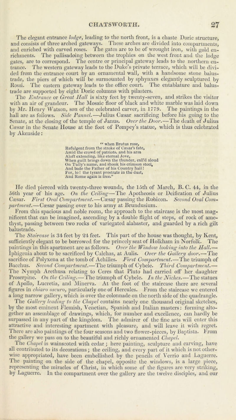 The elegant entrance lodge, leading to the north front, is a chaste Doric structure, and consists of three arched gateways. These arches are divided into compartments, and enriched with carved roses. The gates are to be of wrought iron, with gold en- richments. The pallisadoing between the trophies on the west front and the lodge gates, are to correspond. The centre or principal gateway leads to the northern en- trance. The western gateway leads to the Duke’s private terrace, which will be divi- ded from the entrance court by an ornamental wall, with a handsome stone balus- trade, the piers of which will be surmounted by sphynxes elegantly sculptured by Rossi. The eastern gateway leads to the office court. The entablature and balus- trade are supported by eight Doric columns with pilasters. The Entrance or Great Hall is sixty feet by twenty-seven, and strikes the visitor with an air of grandeur. The Mosaic floor of black and white marble was laid down by Mr. Henry Watson, son of the celebrated carver, in 1779. The paintings in the hall are as follows. Side Pannel.—Julius Caesar sacrificing before his going to the Senate, at the closing of the temple of Janus. Over the Door. — The death of Julius Ciesar in the Senate House at the foot of Pompey’s statue, which is thus celebrated by Akenside: “ when Brutus rose, Refulgent from the stroke of Cassar’s fate. Amid the crowd of patriots, and his arm Aloft extending, like eternal Jove, When guilt brings down the thunder, call’d aloud On Tutly’s name, and shook his crimson steel. And bade the Father of his Country hail! For, lo ! the tyrant prostrate in the dust. And Rome again is free.” He died pierced with twenty-three wounds, the 15th of March, B. C. 44, in the 56th year of his age. On the Ceiling—The Apotheosis or Deification of Julius Cfesar. First Oval Compartment. — Caesar passing the Rubicon. Second Oval Com- partment.— Caesar passing over to his army at Brundusium. From this spacious and noble room, the approach to the staircase is the most mag- nificent that can be imagined, ascending by a double flight of steps, of rock of ame- thyst, passing between two rocks of variegated alabaster, and guarded by a rich gilt balustrade. The Staircase is 34 feet by 24 feet. This part of the house was thought, by Kent, sufficiently elegant to be borrowed for the princely seat of Holkham in Norfolk. The paintings in this apartment are as follows. Over the Window looking into the Hall.— Iphigenia about to be sacrificed by Calchas, at Aulis. Over the Gallery door.—-The sacrifice of Polyxena at the tomb of Achilles. First Compartment.—The triumph of Bacchus. Second Compartment.—The triumph of Cybele. Third Compartment.— The Nymph Arethusa relating to Ceres that Pluto had carried off her daughter Proserpine. On the Ceiling.—-The triumph of Cybele. In the Niches. — The statues of Apollo, Lucretia, and Minerva. At the foot of the staircase there are several figures in chiaro oscuro, particularly one of Hercules. From the staircase we entered a long narrow gallery, which is over the colonnade on the north side of the quadrangle. The Gallery leading to the Chapel contains nearly one thousand original sketches, by the most eminent Flemish, Venetian, Spanish and Italian masters: forming alto- gether an assemblage of drawings, which, for number and excellence, can hardly be surpassed in any part of the kingdom. The admirer of the fine arts will enter this attractive and interesting apartment with pleasure, and will leave it with regret. There are also paintings of the four seasons and two flower-pieces, by Baptista. From the gallery we pass on to the beautiful and richly ornamented Chapel. The Chapel is wainscoted with cedar; here painting, sculpture and carving, have all contributed to its decorations ; the ceiling, and every part of it which is not other- wise appropriated, have been embellished by the pencils of Verrio and Laguerre. The painting on the side of the chapel, opposite the windows, is a large piece, representing the miracles of Christ, in which some of the figures are very striking, by Laguerre. In the compartment over the gallery are the twelve disciples, and our