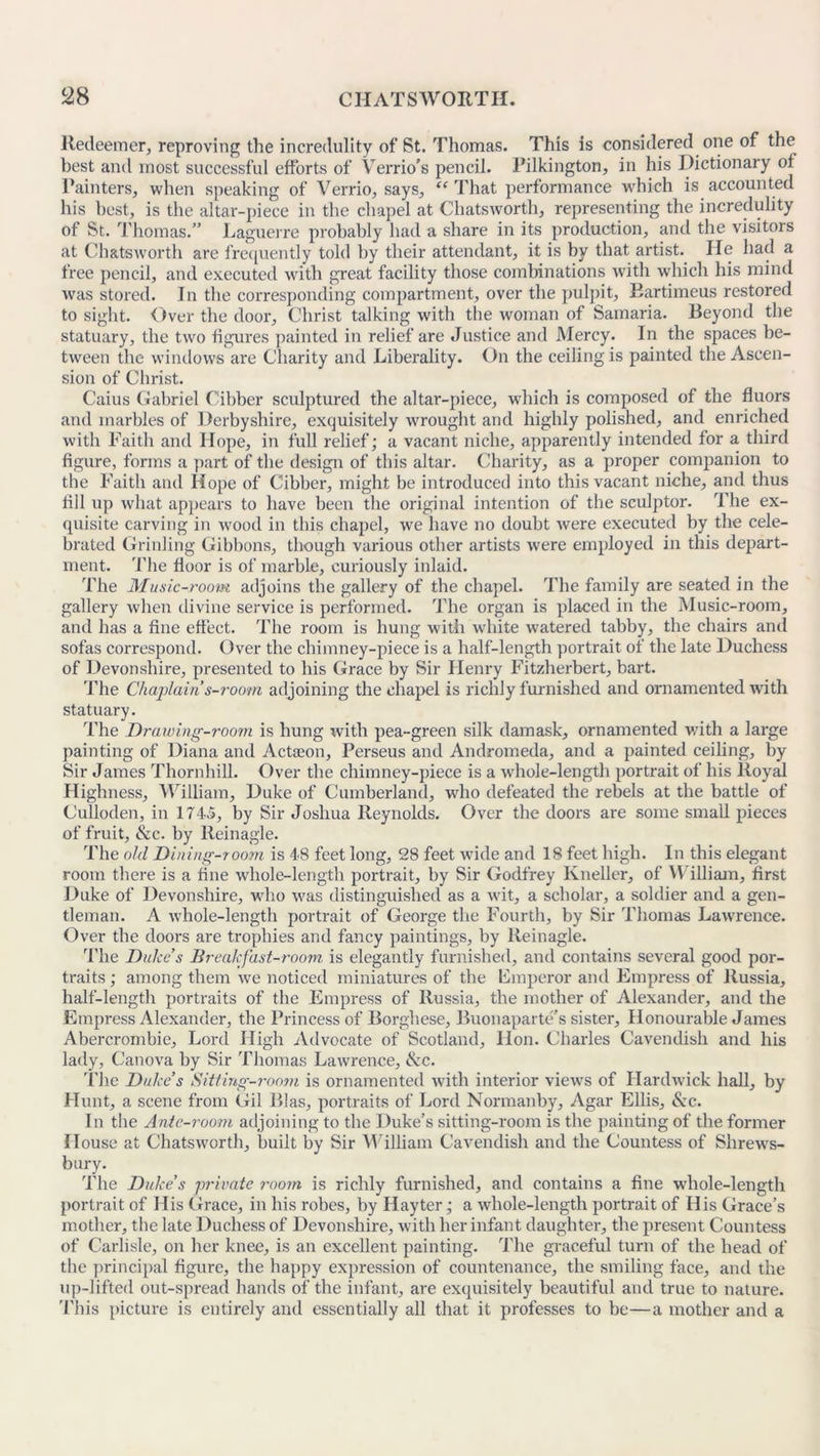 Redeemer, reproving the incredulity of St. Thomas. This is considered one of the best and most successful efforts of Verrio's pencil. Pilkington, in his Dictionary of Painters, when speaking of Verrio, says, “ That performance which is accounted his best, is the altar-piece in the chapel at Chats worth, representing the incredulity of St. Thomas.” Laguerre probably had a share in its production, and the visitors at Chatsworth are frequently told by their attendant, it is by that artist. He had a free pencil, and executed with great facility those combinations with which his mind was stored. In the corresponding compartment, over the pulpit, Eartimeus restored to sight. Over the door, Christ talking with the woman of Samaria. Beyond the statuary, the two figures painted in relief are Justice and Mercy. In the spaces be- tween the windows are Charity and Liberality. On the ceiling is painted the Ascen- sion of Christ. Caius Gabriel Cibber sculptured the altar-piece, which is composed of the fluors and marbles of Derbyshire, exquisitely wrought and highly polished, and enriched with Faith and Hope, in full relief; a vacant niche, apparently intended for a third figure, forms a part of the design of this altar. Charity, as a proper companion to the Faith and Hope of Cibber, might be introduced into this vacant niche, and thus fill up what appears to have been the original intention of the sculptor. The ex- quisite carving in wood in this chapel, we have no doubt were executed by the cele- brated Grinling Gibbons, though various other artists were employed in this depart- ment. The floor is of marble, curiously inlaid. The Music-room adjoins the gallery of the chapel. The family are seated in the gallery when divine service is performed. The organ is placed in the Music-room, and has a fine effect. The room is hung with white watered tabby, the chairs and sofas correspond. Over the chimney-piece is a half-length portrait of the late Duchess of Devonshire, presented to his Grace by Sir Henry Fitzherbert, bart. The Chaplain s-room adjoining the chapel is richly furnished and ornamented with statuary. The Drawing-room is hung with pea-green silk damask, ornamented with a large painting of Diana and Actaeon, Perseus and Andromeda, and a painted ceiling, by Sir James Thornhill. Over the chimney-piece is a whole-length portrait of his Royal Highness, William, Duke of Cumberland, who defeated the rebels at the battle of Culloden, in 1745, by Sir Joshua Reynolds. Over the doors are some small pieces of fruit, &c. by lleinagle. The old Dining-room is 48 feet long, 28 feet wide and 18 feet high. In this elegant room there is a fine whole-length portrait, by Sir Godfrey Kneller, of William, first Duke of Devonshire, who was distinguished as a wit, a scholar, a soldier and a gen- tleman. A whole-length portrait of George the Fourth, by Sir Thomas Lawrence. Over the doors are trophies and fancy paintings, by lleinagle. The Duke s Breakfast-room is elegantly furnished, and contains several good por- traits ; among them we noticed miniatures of the Fmperor and Empress of Russia, half-length portraits of the Empress of Russia, the mother of Alexander, and the Empress Alexander, the Princess of Borghese, Buonaparte’s sister. Honourable James Abercrombie, Lord High Advocate of Scotland, Hon. Charles Cavendish and his lady, Canova by Sir Thomas Lawrence, &c. The Duke’s Sitting-room is ornamented with interior views of Hardwick hall, by Hunt, a scene from Gil Bias, portraits of Lord Nonnanby, Agar Ellis, &c. In the Ante-room adjoining to the Duke’s sitting-room is the painting of the former House at Chatsworth, built by Sir William Cavendish and the Countess of Shrews- bury. The Duke’s private room is richly furnished, and contains a fine whole-length portrait of His Grace, in his robes, by Hay ter; a whole-length portrait of His Grace’s mother, the late Duchess of Devonshire, with her infant daughter, the present Countess of Carlisle, on her knee, is an excellent painting. The graceful turn of the head of the principal figure, the happy expression of countenance, the smiling face, and the up-lifted out-spread hands of the infant, are exquisitely beautiful and true to nature. This picture is entirely and essentially all that it professes to be—a mother and a
