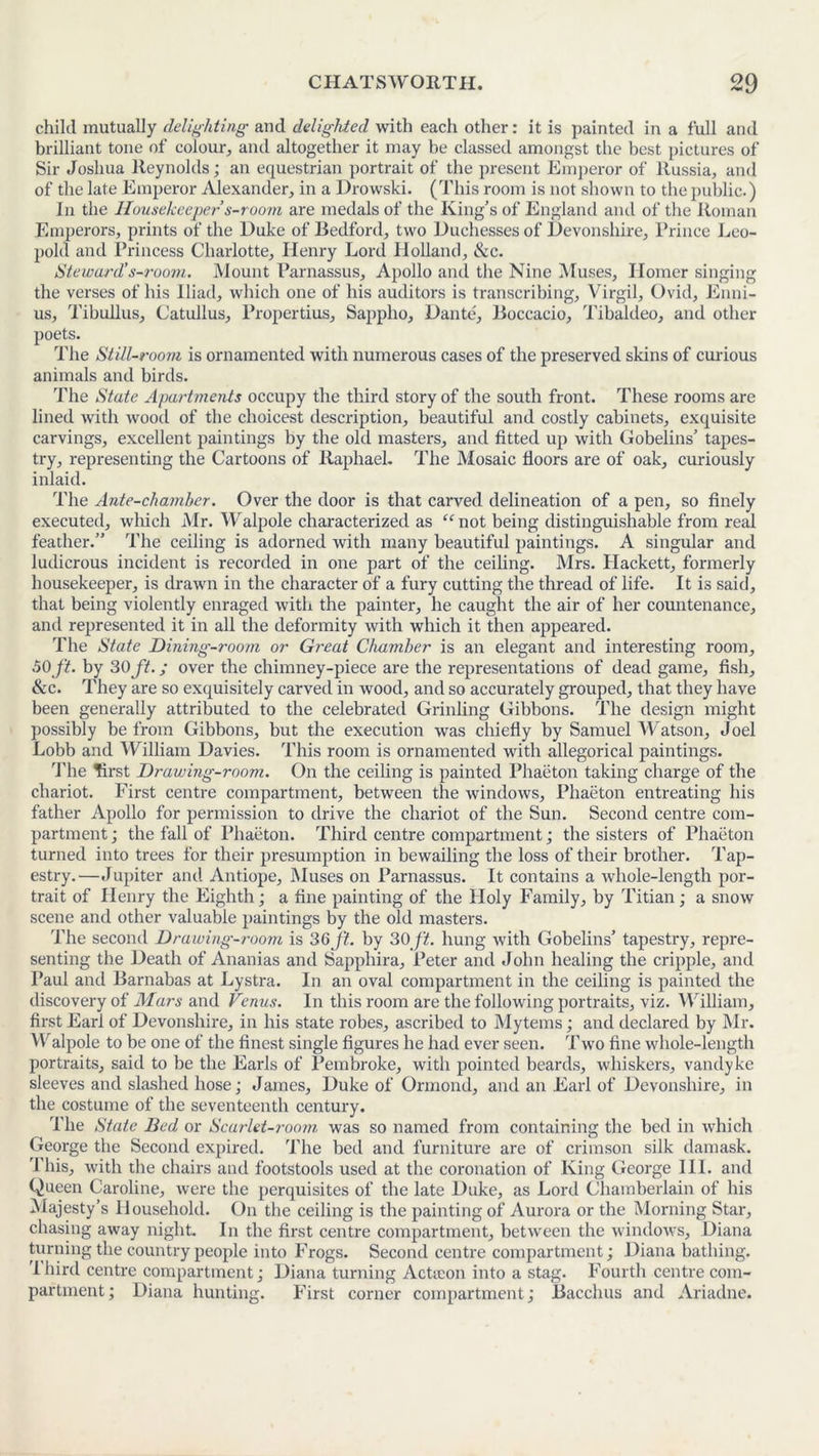 child mutually delighting• aud delighted with each other: it is painted in a full and brilliant tone of colour, and altogether it may be classed amongst the best pictures of Sir Joshua Reynolds; an equestrian portrait of the present Emperor of Russia, and of the late Emperor Alexander, in a Drowski. (This room is not shown to the public.) In the Housekeeper s-room are medals of the King’s of England and of the Roman Emperors, prints of the Duke of Bedford, two Duchesses of Devonshire, Prince Leo- pold and Princess Charlotte, Henry Lord Holland, &c. Steward’s-room. Mount Parnassus, Apollo and the Nine Muses, Homer singing the verses of his Iliad, which one of his auditors is transcribing, Virgil, Ovid, Enni- us, Tibullus, Catullus, Propertius, Sappho, Dante, Boccacio, Tibaldeo, and other poets. The Still-room is ornamented with numerous cases of the preserved skins of curious animals and birds. The State Apartments occupy the third story of the south front. These rooms are lined with wood of the choicest description, beautiful and costly cabinets, exquisite carvings, excellent paintings by the old masters, and fitted up with Gobelins’ tapes- try, representing the Cartoons of Raphael. The Mosaic floors are of oak, curiously inlaid. The Ante-chamber. Over the door is that carved delineation of a pen, so finely executed, which Mr. Walpole characterized as “not being distinguishable from real feather.” The ceiling is adorned with many beautiful paintings. A singular and ludicrous incident is recorded in one part of the ceiling. Mrs. Hackett, formerly housekeeper, is drawn in the character of a fury cutting the thread of life. It is said, that being violently enraged with the painter, he caught the air of her countenance, and represented it in all the deformity with which it then appeared. The State Dining-room or Great Chamber is an elegant and interesting room, 60ft. by 30 ft.; over the chimney-piece are the representations of dead game, fish, &c. They are so exquisitely carved in wood, and so accurately grouped, that they have been generally attributed to the celebrated Grinling Gibbons. The design might possibly be from Gibbons, but the execution was chiefly by Samuel Watson, Joel Lobb and William Davies. This room is ornamented with allegorical paintings. The first Drawing-room. On the ceiling is painted Phaeton taking charge of the chariot. First centre compartment, between the windows, Phaeton entreating his father Apollo for permission to drive the chariot of the Sun. Second centre com- partment; the fall of Phaeton. Third centre compartment; the sisters of Phaeton turned into trees for their presumption in bewailing the loss of their brother. Tap- estry.—Jupiter and Antiope, Muses on Parnassus. It contains a whole-length por- trait of Henry the Eighth; a fine painting of the Holy Family, by Titian; a snow scene and other valuable paintings by the old masters. The second Drawing-room is 36ft. by 30ft. hung with Gobelins’ tapestry, repre- senting the Death of Ananias and Sapphira, Peter and John healing the cripple, and Paul and Barnabas at Lystra. In an oval compartment in the ceiling is painted the discovery of Mars and Venus. In this room are the following portraits, viz. William, first Earl of Devonshire, in his state robes, ascribed to Mytems; and declared by Mr. Walpole to be one of the finest single figures he had ever seen. Two fine whole-length portraits, said to be the Earls of Pembroke, with pointed beards, whiskers, Vandyke sleeves and slashed hose; James, Duke of Ormond, and an Earl of Devonshire, in the costume of the seventeenth century. The State Bed or Scarlet-room was so named from containing the bed in which George the Second expired. The bed and furniture are of crimson silk damask. I his, with the chairs and footstools used at the coronation of King George III. and Queen Caroline, were the perquisites of the late Duke, as Lord Chamberlain of his Majesty’s Household. On the ceiling is the painting of Aurora or the Morning Star, chasing away night. In the first centre compartment, between the windows, Diana turning the country people into Frogs. Second centre compartment; Diana bathing. I bird centre compartment; Diana turning Acticon into a stag. Fourth centre com- partment; Diana hunting. First corner compartment; Bacchus and Ariadne.