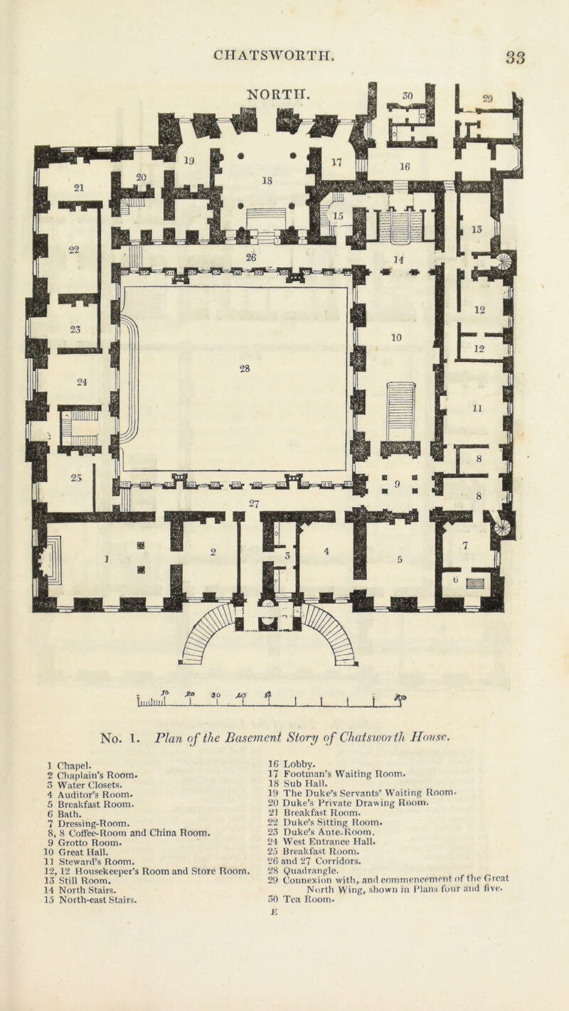 jo IniJlllll £o 3o I jT ± No. 1. Plan of the Basement Story of Chatswortli House. 1 Chapel. 16 2 Chaplain’s Room. 17 3 Water Closets. 18 4 Auditor’s Room. 19 5 Breakfast Room. 20 0 Bath. 21 7 Dressing-Room. 22 8, 8 Coffee-Room and China Room. 23 9 Grotto Room. 24 10 Great Hall. 25 11 Steward’s Room. 26 12,12 Housekeeper’s Room and Store Room. 28 13 Still Room. 29 14 North Stairs. 15 North-east Stairs. 30 J! Lobby. Footman’s Waiting Room. Sub Hall. The Duke’s Servants’ Waiting Room. Duke’s Private Drawing Room. Breakfast Room. Duke’s Sitting Room. Duke’s Ante-Room. West Entrance Hall. Breakfast Room, and 27 Corridors. Quadrangle. Connexion with, and commencement of the Great North Wing, shown in Plans four and five. Tea Room.