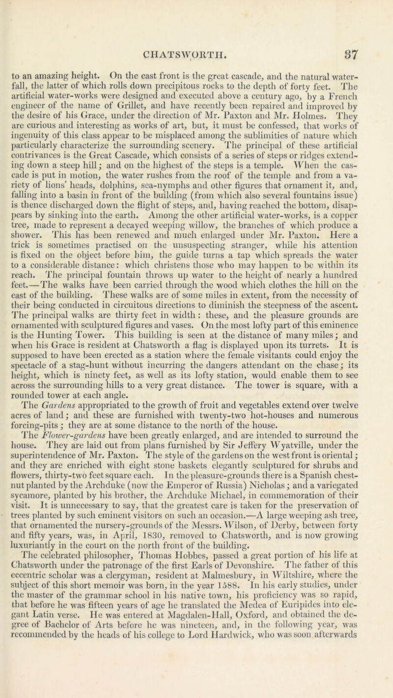 < to an amazing height. On the east front is the great cascade, and the natural water- fall, the latter of which rolls down precipitous rocks to the depth of forty feet. The artificial water-works were designed and executed above a century ago, by a French engineer of the name of Grillet, and have recently been repaired and improved by the desire of his Grace, under the direction of Mr. Paxton and Mr. Holmes. They are curious and interesting as works of art, but, it must be confessed, that works of ingenuity of this class appear to be misplaced among the sublimities of nature which particularly characterize the surrounding scenery. The principal of these artificial contrivances is the Great Cascade, which consists of a series of steps or ridges extend- ing down a steep hill; and on the highest of the steps is a temple. When the cas- cade is put in motion, the water rushes from the roof of the temple and from a va- riety of lions’ heads, dolphins, sea-nymphs and other figures that ornament it, and, falling into a basin in front of the building (from which also several fountains issue) is thence discharged down the flight of steps, and, having reached the bottom, disap- pears by sinking into the earth. Among the other artificial water-works, is a copper tree, made to represent a decayed weeping willow, the branches of which produce a shower. This has been renewed and much enlarged under Mr. Paxton. Here a trick is sometimes practised on the unsuspecting stranger, while his attention is fixed on the object before him, the guide turns a tap which spreads the water to a considerable distance: which christens those who may happen to be within its reach. The principal fountain throws up water to the height of nearly a hundred feet. — The walks have been carried through the wood which clothes the hill on the east of the building. These walks are of some miles in extent, from the necessity of their being conducted in circuitous directions to diminish the steepness of the ascent. The principal walks are thirty feet in width : these, and the pleasure grounds are ornamented with sculptured figures and vases. On the most lofty part of this eminence is the Hunting Tower. This building is seen at the distance of many miles; and when his Grace is resident at Chatsworth a flag is displayed upon its turrets. It is supposed to have been erected as a station where the female visitants could enjoy the spectacle of a stag-hunt without incurring the dangers attendant on the chase; its height, which is ninety feet, as well as its lofty station, would enable them to see across the surrounding hills to a very great distance. The tower is square, with a rounded tower at each angle. The Gardens appropriated to the growth of fruit and vegetables extend over twelve acres of land; and these are furnished with twenty-two hot-houses and numerous forcing-pits; they are at some distance to the north of the house. The Flower-gardens have been greatly enlarged, and are intended to surround the house. They are laid out from plans furnished by Sir Jeffery Wyatville, under the superintendence of Mr. Paxton. The style of the gardens on the west front is oriental; and they are enriched with eight stone baskets elegantly sculptured for shrubs and flowers, thirty-two feet square each. I n the pleasure-grounds there is a Spanish chest- nut planted by the Archduke (now the Emperor of Russia) Nicholas; and a variegated sycamore, planted by his brother, the Archduke Michael, in commemoration of their visit. It is unnecessary to say, that the greatest care is taken for the preservation of trees planted by such eminent visitors on such an occasion.—A large weeping ash tree, that ornamented the nursery-grounds of the Messrs. Wilson, of Derby, between forty and fifty years, was, in April, 1830, removed to Chatsworth, and is now growing luxuriantly in the court on the north front of the building. The celebrated philosopher, Thomas Hobbes, passed a great portion of his life at Chatsworth under the patronage of the first Earls of Devonshire. The father of this eccentric scholar was a clergyman, resident at Malmesbury, in Wiltshire, where the subject of this short memoir was born, in the year 1588. In his early studies, under the master of the grammar school in his native town, his proficiency was so rapid, that before he was fifteen years of age lie translated the Medea of Euripides into ele- gant Latin verse. He was entered at Magdalen-Hall, Oxford, and obtained the de- gree of Bachelor of Arts before he was nineteen, and, in the following year, was recommended by the heads of his college to Lord Hardwick, who was soon afterwards