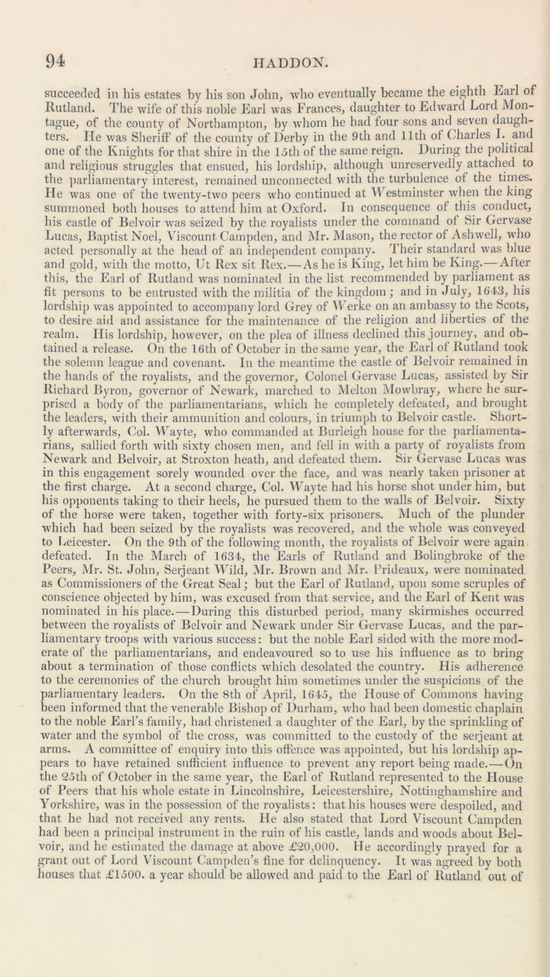 succeeded in his estates by his son John, who eventually became the eighth Earl of Rutland. The wife of this noble Earl was Frances, daughter to Edward Lord Mon- tague, of the county of Northampton, by whom he had four sons and seven daugh- ters. He was Sheriff of the county of Derby in the 9th and 11th of Charles I. and one of the Knights for that shire in the 15th of the same reign. During the political and religious struggles that ensued, his lordship, although unreservedly attached to the parliamentary interest, remained unconnected with the turbulence of the times. He was one of the twenty-two peers who continued at Westminster when the king summoned both houses to attend him at Oxford. In consequence of this conduct, his castle of Belvoir was seized by the royalists under the command of Sir Gervase Lucas, Baptist Noel, Viscount Campden, and Mr. Mason, the rector of Ashwell, who acted personally at the head of an independent company. Their standard was blue and gold, with the motto, Ut Rex sit Rex.—As he is King, let him be King.—After this, the Earl of Rutland was nominated in the list recommended by parliament as fit persons to be entrusted with the militia of the kingdom; and in July, 164-3, his lordship was appointed to accompany lord Grey of Werke on an ambassy to the Scots, to desire aid and assistance for the maintenance of the religion and liberties of the realm. His lordship, however, on the plea of illness declined this journey, and ob- tained a release. On the 16th of October in the same year, the Earl of Rutland took the solemn league and covenant. In the meantime the castle of Belvoir remained in the hands of the royalists, and the governor, Colonel Gervase Lucas, assisted by Sir Richard Byron, governor of Newark, marched to Melton Mowbray, where he sur- prised a body of the parliamentarians, which he completely defeated, and brought the leaders, with their ammunition and colours, in triumph to Belvoir castle. Short- ly afterwards. Col. Wayte, who commanded at Burleigh house for the parliamenta- rians, sallied forth with sixty chosen men, and fell in with a party of royalists from Newark and Belvoir, at Stroxton heath, and defeated them. Sir Gervase Lucas was in this engagement sorely wounded over the face, and was nearly taken prisoner at the first charge. At a second charge, Col. Wayte had his horse shot under him, but his opponents taking to their heels, he pursued them to the walls of Belvoir. Sixty of the horse were taken, together with forty-six prisoners. Much of the plunder which had been seized by the royalists was recovered, and the whole was conveyed to Leicester. On the 9th of the following month, the royalists of Belvoir were again defeated. In the March of 1634, the Earls of Rutland and Bolingbroke of the Peers, Mr. St. John, Serjeant Wild, Mr. Brown and Mr. Prideaux, were nominated as Commissioners of the Great Seal; but the Earl of Rutland, upon some scruples of conscience objected by him, was excused from that service, and the Earl of Kent was nominated in his place.—During this disturbed period, many skirmishes occurred between the royalists of Belvoir and Newark under Sir Gervase Lucas, and the par- liamentary troops with various success: but the noble Earl sided with the more mod- erate of the parliamentarians, and endeavoured so to use his influence as to bring about a termination of those conflicts which desolated the country. His adherence to the ceremonies of the church brought him sometimes under the suspicions of the parliamentary leaders. On the 8th of April, 1645, the House of Commons having been informed that the venerable Bishop of Durham, who had been domestic chaplain to the noble Earl’s family, had christened a daughter of the Earl, by the sprinkling of water and the symbol of the cross, was committed to the custody of the serjeant at arms. A committee of enquiry into this offence was appointed, but his lordship ap- pears to have retained sufficient influence to prevent any report being made.—On the 25th of October in the same year, the Earl of Rutland represented to the House of Peers that his whole estate in Lincolnshire, Leicestershire, Nottinghamshire and Yorkshire, was in the possession of the royalists: that his houses were despoiled, and that he had not received any rents. He also stated that Lord Viscount Campden had been a principal instrument in the ruin of his castle, lands and woods about Bel- voir, and he estimated the damage at above £20,000. He accordingly prayed for a grant out of Lord Viscount Campden’s fine for delinquency. It was agreed by both houses that £1500. a year should be allowed and paid to the Earl of Rutland out of