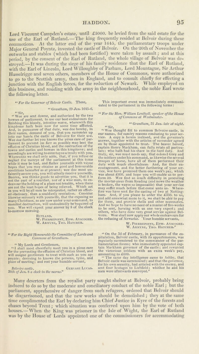 Lord Viscount Campden’s estate, until £5000. be levied from the said estate for the use of the Earl of Rutland.—The king frequently resided at Belvoir during these commotions. At the latter end of the year 1645, the parliamentary troops under Major General Poyntz, invested the castle of Belvoir. On the 20th of November the outworks and stables (which had been fortified) were taken by assault; and at this period, by the consent of the Earl of Rutland, the whole village of Belvoir was de- stroyed.— It was during the siege of his family residence that the Earl of Rutland, with the Earl of Lincoln, Lord Willoughby of Parham, Lord Mountague, Sir Arthur Ilasselrigge and seven others, members of the House of Commons, were authorized to go to the Scottish army, then in England, and to consult chiefly for effecting a junction with the English forces, for the reduction of Newark. While employed on this business, and residing with the army in the neighbourhood, the noble Earl wrote the following letter. “ Fur the Governor of Belvoir Castle. These, “ Grantham, 29 Jan. 1645-6’. “Sir, “ Wee are sent downe, and authorized by the two howses of parliament, to use our best endeavours for finishing this bloody, intestine warre, wherewith this kingdome hath been now for some time afflicted. And, in pursuance of that duty, wee doe hereby, in their names, demand of you, that you surrender up into our hands the castle of Belvoire for their use. Wee doe further let you knowe the pious care of par- liament to prevent (as farr as possibly may bee) the effusion of Christian blood, and the destruction of the towns and castles and howses in this kingdome; and accordingly are willing to entertaynea treaty with you. Whereunto we shall only adde, that, if you refuse or neglect the nrercye of the parliament at this tyme while it may be had, and flatter yourselfe with vayne hopes that you may obtaine as good and honourable conditions hereafter as at present; wee doe most un- fainedly assure you, you will utterly deceive yourselfe. Besides, wee thinke goode to advertize you, that it is not the part of a souldier, nor of a wise man, to en- deavour the holding of a place not tenable, when there are not the least hopes of being relieved. Which act in you will byall men be interpreted, rather an affect- ed obstinacy, than a souldierly resolution. Consider likewise seriously with yourselfe, that the exposing so many Christians, as are now under your command, to manifest destruction, will undoubtedly be required of you. Wee will expect your answer by 8 of the clock to-morrow morning. Rutland. W. Pier repoint, Enw. Ayscogiie. W. Armyne, Tno. Hatcher. This important event was immediately communi- cated to the parliament in the following terms: “ For the Hon. William Lenthall, speaker of the House of Commons at Westminster. “ Grantham, 51 Jan. late at night. “ Sir, “Wee thought fitt to summon Belvoire castle, in our names, for sundry reasons conducing to your ser- vice. A copy is herein inclosed, and the governor’s answer, together with the articles of surrender agreed on by those appointed to treat. The bearer hereof, captain Henry Markham, can fully relate all particu- lars; who hath had his share in the hard duty. And truly, sir, wee must needs say, that colonel Grey and the soldiers under his command, as likewise the several troopes of horse, have all of them performed their duty with much cheerfulness. And, for their en- couragement, and trie better furthering of your ser- vice, wee have promised them one week’s pay, which was about £600. and hope you will enable us to per- form itt. Wee find so much difficulty in procuring the mortar-piece from Reading (and nowe the weather is broken, the wayes so impassable) that your sen ice may suffer much before that come unto us. W here- fore wee have sent for the casting of two at Notting- ham. And, if you please to order the £350. to us, and add somewhat more to it, we shall be able to pay for them, and provide shells and other necessaries. And we hope to have no need of a master of fire-works to be sent, haveing with us one very expert; and others, who have done very great service against Bel- voire. Wee shall now apply our whole endeavours for the reducing of Newarke. Your humble servants, W. Pierrepoint, Enw. Ayscoghe. W. Armyne, Tho. Hatcher.” “ For the Right Honourable the Committee of Lords and Commons at Grantham. “ My Lords and Gentlemen, “ I shall most cheerfully meet you in a pious care for the preventing the effusion of Christian blood, and will assigne gentlemen to treat with such as you ap- poynte; desireing to knowe the persons, tyme, and place of meeting ; and rest your humble servant, Belvoire castle, Geriase Lucas. 50lh of Jan. 8 a clock in the morne “ On the 3d of February, in pursuance of the ca- pitulation, Belvoir castle, with its appurtenances, was regularly surrendered to the commander of the par- liamentarian forces; who immediately appointed cap- tain Markham governor of the castle; and rewarded the victorious soldiers with an extra week’s pay, amounting to £600. “ The same day intelligence came to Ashby, that Belvoir castle was surrendered; and that the governor, for his own security, had articled with the enemy, and sent four hostages to Lichfield; whither he and his men were afterwards convoyed.” Many deserters from the royalist party sought shelter at Belvoir, probably being induced to do so by the moderate and conciliatory conduct of the noble Earl; but the parliament, apprehensive of danger from such refugees, ordered that Belvoir should be disgarrisoned, and that the new works should be demolished; they at the same time complimented the Earl by declaring him Chief Justice in Eyre of the forests and chases beyond Trent; which situation was conferred upon him by the vote of both houses.— When the King was prisoner in the Isle of Wight, the Earl of Rutland was by the House of Lords appointed one of the commissioners for accommodating