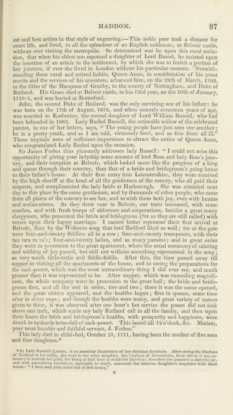 est and best artists in that style of engraving.—This noble peer took a distaste for court life, and lived, in all the splendour of an English nobleman, at Belvoir castle, without ever visiting the metropolis. So determined was he upon this rural seclu- sion, that when his eldest son espoused a daughter of Lord Russel, he insisted upon the insertion of an article in the settlement, by which she was to forfeit a portion of her jointure, if ever she lived in London without his particular consent. Notwith- standing these rural and retired habits. Queen Anne, in consideration of his great merits and the services of his ancestors, advanced him, on the 29th of March, 1703, to the titles of the Marquess of Granby, in the county of Nottingham, and Duke of Rutland. His Grace died at Belvoir castle, in his 73rd year, on the 10th of January, 1710-1, and was buried at Bottesford. John, the second Duke of Rutland, was the only surviving son of his father: he was born on the 17th of August, 167G, and when scarcely seventeen years of age, was married to Katherine, the second daughter of Lord William Russell, who had been beheaded in 1G83. Lady Rachel Russell, the estimable widow of the celebrated patriot, in one of her letters, says, “ The young people have just seen one another; he is a pretty youth, and as I am told, virtuously bred, and as free from all ill.” These nuptials were of sufficient importance to attract the notice of Queen Anne, who congratulated Lady Rachel upon the occasion. Sir James Forbes thus pleasantly addresses lady Russell: ff I could not miss this opportunity of giving your ladyship some account of lord Ross and lady Ross’s jour- ney, and their reception at Belvoir, which looked more like the progress of a king and queen through their country, than that of a bride and bridegroom’s going home to their father’s house. At their first entry into Leicestershire, they were received by the high sheriff at the head of all the gentlemen of the county, who all paid their respects, and complimented the lady bride at Harborough. She was attended next day to this place by the same gentlemen, and by thousands of other people, who came from all places of the country to see her, and to wish them both joy, even with huzzas and acclamations. As they drew near to Belvoir, our train increased, with some coaches, and with fresh troops of aldermen and corporations, besides a great many clergymen, who presented the bride and bridegroom (for so they are still called) with verses upon their happy marriage. 1 cannot better represent their first arrival at Belvoir, than by the Woborne song that lord Bedford liked so well; for at the gate were four-and-twenty fiddlers all in a row; four-and-twenty trumpeters, with their tan tara ra ra’s; four-and-twenty ladies, and as many parsons ; and in great order they went in procession to the great apartment, where the usual ceremony of saluting and wishing of joy passed, but still not without something represented in the song; as very much tittle-tattle and fiddle-fiddle. After this, the time passed away till supper in visiting all the apartments of the house, and in seeing the preparations for the sack-posset, which was the most extraordinary thing I did ever see, and much greater than it was represented to be. After supper, which was exceeding magnifi- cent, the whole company went in procession to the great hall; the bride and bride- groom first, and all the rest in order, two and two; there it was the scene opened, and the great cistern appeared, and the healths began; first in spoons, some time after in silver cups; and though the healths were many, and great variety of names given to them, it was observed alter one hour’s hot service the posset did not sink above one inch, which made my lady Rutland call in all the family, and then upon their knees the bride and bridegroom’s healths, with prosperity and happiness, were drunk in tankards brim-full of sack-posset. This lasted till 12 o’clock, &c. Madam, your most humble and faithful servant, J. Forbes.” This lady died in child-bed, October 31, 1711, having been the mother of five sons and four daughters.* *In Lady Russell’s Letters, is an anecdote illustrative of her Christian fortitude. After seeing the Duchess of Rutland in her coffin, she went to her other daughter, the Duchess of Devonshire, from whom it was ne- cessary to conceal her grief, she being at that time in child-bed likewise; therefore she assumed a cheerful air, and with astonishing resolution, agreeable to truth, answered her anxious daughter’s enquiries with these words: “ 1 have seen your sister out of bed to-day.” N