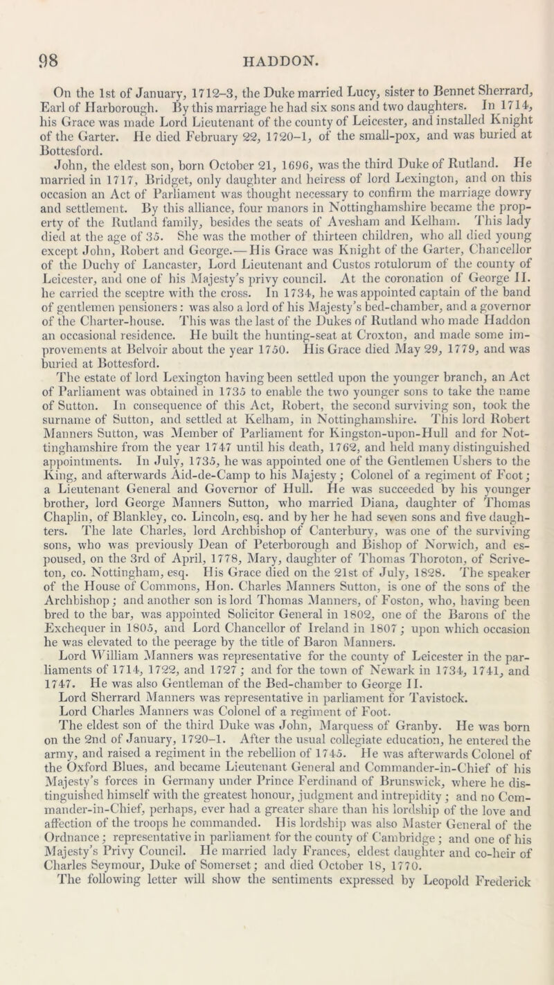 On the 1st of January, 1712-3, the Duke married Lucy, sister to Bennet Sherrard, Karl of Harborough. By this marriage he had six sons and two daughters. In 1714, his Grace was made Lord Lieutenant of the county of Leicester, and installed Knight of the Garter. He died February 22, 1720-1, of the small-pox, and wras buried at Bottesford. John, the eldest son, born October 21, 1696, was the third Duke of Rutland. He married in 1717, Bridget, only daughter and heiress of lord Lexington, and on this occasion an Act of Parliament was thought necessary to confirm the marriage dowry and settlement. By this alliance, four manors in Nottinghamshire became the prop- erty of the Rutland family, besides the seats of Avesham and Kelham. This lady died at the age of 35. She was the mother of thirteen children, who all died young except John, Robert and George.— His Grace was Knight of the Garter, Chancellor of the Duchy of Lancaster, Lord Lieutenant and Gustos rotulorum of the county of Leicester, and one of his Majesty’s privy council. At the coronation of George II. he carried the sceptre with the cross. In 1734, he was appointed captain of the band of gentlemen pensioners: was also a lord of his Majesty’s bed-chamber, and a governor of the Charter-house. This was the last of the Dukes of Rutland who made Haddon an occasional residence. He built the hunting-seat at Croxton, and made some im- provements at Belvoir about the year 1750. His Grace died May 29, 1779, and was buried at Bottesford. The estate of lord Lexington having been settled upon the younger branch, an Act of Parliament was obtained in 1735 to enable the two younger sons to take the name of Sutton. In consequence of this Act, Robert, the second surviving son, took the surname of Sutton, and settled at Kelliam, in Nottinghamshire. This lord Robert Manners Sutton, was Member of Parliament for Kingston-upon-IIull and for Not- tinghamshire from the year 1747 until his death, 1762, and held many distinguished appointments. In July, 1735, he was appointed one of the Gentlemen Ushers to the King, and afterwards Aid-de-Camp to his Majesty; Colonel of a regiment of Foot; a Lieutenant General and Governor of Hull. He was succeeded by his younger brother, lord George Manners Sutton, who married Diana, daughter of Thomas Chaplin, of Blankley, co. Lincoln, esq. and by her he had seven sons and five daugh- ters. The late Charles, lord Archbishop of Canterbury, was one of the surviving sons, who was previously Dean of Peterborough and Bishop of Norwich, and es- poused, on the 3rd of April, 1778, Mary, daughter of Thomas Thoroton, of Scrive- ton, co. Nottingham, esq. Ilis Grace died on the 21st of July, 1828. The speaker of the House of Commons, Hon. Charles Manners Sutton, is one of the sons of the Archbishop; and another son is lord Thomas Manners, of Foston, who, having been bred to the bar, was appointed Solicitor General in 1802, one of the Barons of the Exchequer in 1805, and Lord Chancellor of Ireland in 1807; upon which occasion he was elevated to the peerage by the title of Baron Manners. Lord William Manners was representative for the county of Leicester in the par- liaments of 1714, 1722, and 1727; and for the town of Newark in 1734, 1741, and 1747. He was also Gentleman of the Bed-chamber to George II. Lord Sherrard Manners was representative in parliament for Tavistock. Lord Charles Manners was Colonel of a regiment of Foot. The eldest son of the third Duke was John, Marquess of Granby. He was born on the 2nd of January, 1720-1. After the usual collegiate education, he entered the army, and raised a regiment in the rebellion of 1745. He was afterwards Colonel of the Oxford Blues, and became Lieutenant General and Commander-in-Chief of his Majesty’s forces in Germany under Prince Ferdinand of Brunswick, where he dis- tinguished himself with the greatest honour, judgment and intrepidity; and no Com- mander-in-Chief, perhaps, ever had a greater share than his lordship of the love and affection of the troops he commanded. His lordship was also Master General of the Ordnance; representative in parliament, for the county of Cambridge; and one of his Majesty’s Privy Council. He married lady Frances, eldest daughter and co-heir of Charles Seymour, Duke of Somerset; and died October 18, 1770. The following letter will show the sentiments expressed by Leopold Frederick