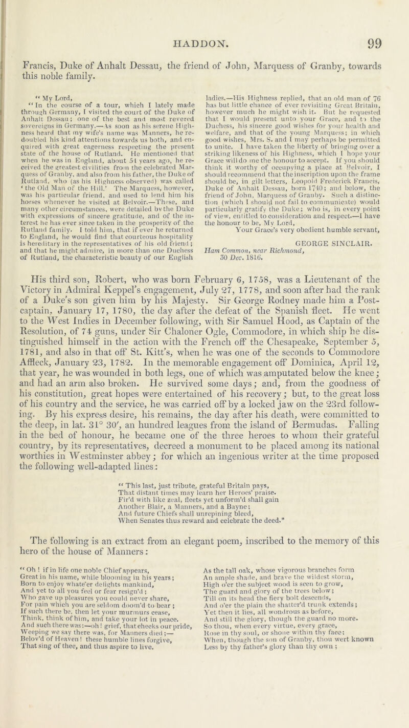 Francis, Duke of Anhalt Dessau, the friend of John, Marquess of Granby, towards this noble family. “ My Lord, “ In the course of a tour, which I lately made through Germany, I visited the court of the Duke of Anhalt Dessau; one of the best and most revered sovereigns in Germany.— \s soon as his serene High- ness heard that my wife’s name was Manners, he re- doubled his kind attentions towards us both, and en- quired with great eagerness respecting the present state of the house of Rutland. He mentioned that when he was in England, about 51 years ago, he re- ceived the greatest civilities from the celebrated Mar- quess of Granby, and also from his father, the Duke of Rutland, who (as his Highness observed) was called ‘ the Old Man of the Hill.’ The Marquess, however, was his particular friend, and used to lend him his horses whenever he visited at Belvoir.—These, and many other circumstances, were detailed bvthe Duke with expressions of sincere gratitude, and of the in- terest he has ever since taken in the prosperity of the Rutland family. 1 told him, that if ever he returned to England, he would find that courteous hospitality is hereditary in the representatives of his old friend ; and that he might admire, in more than one Duchess of Rutland, the characteristic beauty of our English ladies.—Mis Highness replied, that an old man of 76 has but little chance of ever revisiting Great Britain, however much he might wish it. But he requested that I would present unto your Grace, and t> the Duchess, his sincere good wishes for your health and welfare, and that of the young Marquess; in which good wishes, Mrs. S. and 1 may perhaps be permitted to unite. I have taken the liberty of bringing over a striking likeness of his Highness, which I hope your Grace will do me the honour to accept. If you should think it worthy of occupying a place at Belvoir, I should recommend that the inscription upon the frame should be, in gilt letters, Leopold Frederick Francis, Duke of Anhalt Dessau, born 17‘10; and below, the friend of John, Marquess of Granby. Such a distinc- tion (which I shoul(l not fail to communicate) would particularly gratify the Duke; who is, in every point of view, entitled to consideration and respect.—I have the honour to be, My Lord, Your Grace’s very obedient humble servant, GEORGE SINCLAIR. Ham Common, near Richmond, 50 Dec, 1816. His third son, Robert, who was born February 6, 1758, was a Lieutenant of the Victory in Admiral Iveppel’s engagement, July 27, 1778, and soon after had the rank of a Duke’s son given him by his Majesty. Sir George Rodney made him a Post- captain, January 17, 1780, the day after the defeat of the Spanish fleet. He went to the West Indies in December following, with Sir Samuel Hood, as Captain of the Resolution, of 74 guns, under Sir Chaloner Ogle, Commodore, in which ship he dis- tinguished himself in the action with the French off the Chesapeake, September 5, 1781, and also in that off St. Kitt’s, when he was one of the seconds to Commodore Affleck, January 23, 1782. In the memorable engagement off Dominica, April 12, that year, he was wounded in both legs, one of which was amputated below the knee ; and had an arm also broken. He survived some days; and, from the goodness of his constitution, great hopes were entertained of his recovery; hut, to the great loss of his country and the service, he was carried off by a locked jaw on the 23rd follow- ing. By his express desire, his remains, the day after his death, were committed to the deep, in lat. 31° 30', an hundred leagues from the island of Bermudas. Falling in the bed of honour, he became one of the three heroes to whom their grateful country, by its representatives, decreed a monument to be placed among its national worthies in Westminster abbey; for which an ingenious writer at the time proposed the following well-adapted lines : “ This last, just tribute, grateful Britain pays, That distant times may learn her Heroes’ praise. Fir’d with like zeal, fleets yet unform’d shall gain Another Blair, a Manners, and a Bayne; And future Chiefs shall unrepining bleed. When Senates thus reward and celebrate the deed.” The following is an extract from an elegant poem, inscribed to the memory of this hero of the house of Manners: “ Oh ! if in life one noble Chief appears, Great in his name, while blooming in his years; Born to enjoy whate'er delights mankind. And yet to ail you feel or fear resign’d ; Who gave up pleasures you could never share, For i>ain which you are seldom doom’d to bear ; If such there be. then let your murmurs cease, Think, think of him, and take your lot in peace. And such there was;—oh! grief, that checks our pride, Weeping we say there was, for Manners died ;— Belov’d of Heaven ! these humble lines forgive, That smg of thee, and thus aspire to live. As the tall oak, whose vigorous branches form An ample shade, and brave the wildest storm, High o’er the subject wood is seen to grow. The guard and glory of the trees below; Till on its head the fiery bolt descends. And o’er the plain the shatter’d trunk extends; Yet then it lies, all wondrous as before. And still the glory, though the guard no more. So thou, when every virtue, every grace, Rose m thy soul, or shone within thy faoe: When, though the son of Granby, thou wert known Less by thy father’s glory than thy own ;