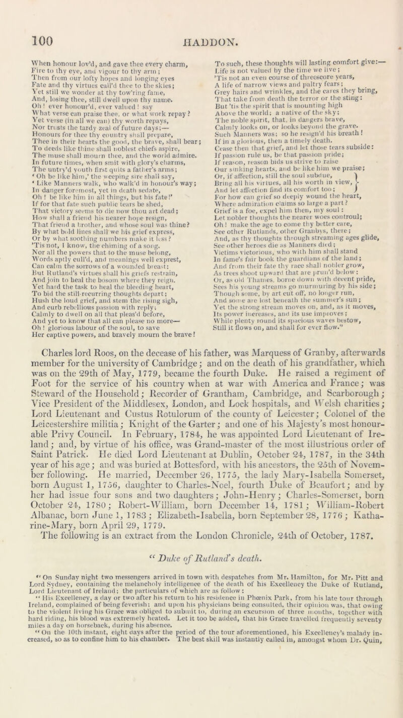 When honour lov’d, and cave thee every charm. Fire to thy eye, ami vigour to thy arm ; Then from our lofty hopes and longing eyes Fate and thy virtues call’d thee to the skies; Vet still we wonder at thy tow’ring fame, And, losing thee, still dwell upon thy name. Oh! ever honour’d, ever valued ! say What verse can praise thee, or what work repay ? Vret verse (in all we can) thy worth repays, Nor trusts the tardy zeal of future days;— Honours for thee thy country shall prepare, Thee in their hearts tire good, the brave, shall bear; To deeds like thine shall noblest chiefs aspire, The muse shall mourn thee, and the world admire. In future times, when smit with glory’s charms, The untry’d youth first quits a father’s arms; ‘ Oh be like him,’ the weeping sire shall say, ‘ Like Manners walk, who walk’d in honour’s way; In danger foremost, yet in death sedate, Oh ! be like him in all things, but his fate!’ If for that fate such public tears be shed, That victory seems to die now thou art dead ; H ow shall a friend his nearer hope resign, That friend a brother, and whose soul was thine? By what bold lines shall we his grief express, Or by what soothing numbers make it k ss? ’Tis not, I know, the chiming of a song. Nor all the powers that to the muse belong, Words aptly cull’d, and meanings well exprest, Can calm the sorrows of a wounded breast: Hut Rutland’s virtues shall his griefs restrain. And join to heal the bosom where they reign. Yet hard the task to heal the bleeding heart, To bid the still-recurring thoughts depart; Hush the loud grief, and stem the rising sigh. And curb rebellious passion with reply; Calmly to dwell on all that pleas’d before. And yet to know that all can please no more— Oh ! glorious labour of the soul, to save Her captive powers, and bravely mourn the brave! To such, these thoughts will lasting comfort give:— Life is not valued by the time we live; ’Tis not an even course of threescore years, A life of narrow views and paltry fears; Grey hairs and wrinkles, and the cares they bring, That take from death the terror or the sting: But ’tis the spirit that is mounting high Above the world; a native of the sky; The noble spirit, that, in dangers brave. Calmly looks on, or looks beyond the grave. Such Manners was; so he resign'd his breath ! If in a glorious, then a timely death. Cease then that grief, and let those tears subside: If passion rule us, be that passion pride; If reason, reason bids us strive to raise Our sinking hearts, and be like him we praise; Or, if affection, still the soul subdue, V Bring all his virtues, ail his worth in view, L And let affection find its comfort too; ) For how can grief so deeply wound the heart. Where admiration claims so large a part? Grief is a foe, expel him then, my soul : Let nobler thoughts the nearer woes controul; Oh ! make the age to come thy better care, See other Rutlands, other Granbys, there; And, as thy thoughts through streaming ages glide. See other heroes die as Manners dud ; Victims victorious, who with him shall stand In fame’s fair book the guardians of the land; And from their fate thy race shall nobler grow, As trees shoot upward that are prun’d below : Or, as old Thames, borne down with decent pride. Sees his young streams go murmuring by his side; Though some, by art cut oft', no longer run, And some are lost beneath the summer’s sun ; Yet the strong stream moves on, and, as it moves. Its power increases, anil its use impioves; While plenty round its spacious waves bestow. Still it flows on, and shall for ever flow.’’ Charles lord Roos, on the decease of his father, was Marquess of Granby, afterwards member for the university of Cambridge; and on the death of his grandfather, which was on the 29th of May, 1779, became the fourth Duke. He raised a regiment of Foot for the service of his country when at war with America and France; was Steward of the Household; Recorder of Grantham, Cambridge, and Scarborough; Vice President of the Middlesex, London, and Lock hospitals, and Welsh charities; Lord Lieutenant and Custus Rotulorum of the county of Leicester; Colonel of the Leicestershire militia; Knight of the Garter; and one of his Majesty’s most honour- able Privy Council. In February, 1784, he was appointed Lord Lieutenant of Ire- land ; and, by virtue of his office, was Grand-master of the most illustrious order of Saint Patrick. Pie died Lord Lieutenant at Dublin, October 24, 1787, in the 34th year of his age; and was buried at Bottesford, with his ancestors, the 25th of Novem- ber following. He married, December 26, 1775, the lady Mary-Isabella Somerset, born August 1, 1756, daughter to Charles-Noel, fourth Duke of Beaufort; and by her had issue four sons and two daughters; John-IIenry; Charles-Somerset, born October 24, 1780; Robert-William, born December 14, 1781; William-Robert Albanac, born June 1, 1783 ; Elizabeth-Isabella, born September 28, 1776 ; Katha- rine-Mary, born April 29, 1779. The following is an extract from the London Chronicle, 24th of October, 1787. “ Duke of Rutland's death. “ On Sunday night two messengers arrived in town with despatches from Mr. Hamilton, for Mr. Pitt and Lord Sydney, containing the melancholy intelligence of the death of his Excellency the Duke of Rutland, Lord Lieutenant of Ireland; the particulars of which are as follow : “ His Excellency, a day or two after his return to his residence in Phoenix Park, from his late tour through Ireland, complained of being feverish: and upon his physicians being consulted, their opinion was, that owing to the violent living bis Grace was obliged to submit to, during an excursion of three months, together with hard riding, his blood was extremely heated. Let it too be added, that bis Grace travelled frequently seventy miles a day on horseback, during his absence. “On the 10th instant, eight days after the period of the tour aforementioned, his Excellency’s malady in- creased, so as to confine him to his chamber. The best skill was instantly called in, amongst whom Dr. Quin,