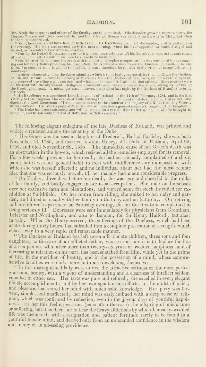 Mr. Neale the surgeon, and others of the faculty, are to be noticed. Ilis disorder growing more violent, the Doctors Warren and Knox were sent to, and the latter gentleman was actually on his way to Holyhead when the intelligence arrived. “ Skill, however, could have been of little avail. His Excellency died last Wednesday, a little past nine in the evening. His body was opened earlv the next morning, when his liver appeared so much decayed and wasted, as to render his recovery impossible. “ During the Duke’s illness, among other friends who scarcely ever left his Grace’s chamber, or the ante-room, Mr. Finch, and Mr. Hamilton his Secretary, are to be mentioned. “ His Grace of Rutland met bis death with the most philosophic composure; lie was sensible of his approach- ing end for many hours preceding his dissolution; he <xpressed a wish to see the Duchess, but add. d, to Dr. Quin, ‘ m point of time it will be impossible, 1 must therefore be content to die with her image before my mind's eye.’ “ A circumstance attending the above calamity, which is to be highly regretted, is, that her Grace the Duchess of Rutland, set out on Sunday morning at 12 o’clock from the Duchess of Beaufort’s, on her way to Holyhead, and proposed travelling night and day : and what adds to the mortification is, that although three couriers ueie on the road with the unpleasant intelligence aforementioned, they all missed her Grace, owing to her taking the Huntingdon road. A messenger was, however, despatched last night by the Duchess of Beaufort to bring her back. “ His Excellency was appointed Lord Lieutenant of Ireland on the 11th of February, 1784, and is the first Viceroy to that kingdom who ever died while holding the office. In point of state splendour, real power, and dignity, the Lord Lieutenant of Ireland comes nearer to the grandeur and majesty of a King, than any Viceroy in the universe llis Grace’s popularity in Ireland will occasion a general concern throughout that kingdom. “ The Duke has been embalmed, and will lie in state for a certain time; after which, he will be brought to England, and be solemnly interred at Bottesford with his ancestry.” The following elegant eulogium of the late Duchess of Rutland, was printed and widely circulated among the tenantry of the Duke. “ Her Grace was the second daughter of Frederick, Earl of Carlisle; she was born November 13, 1780, and married to John Henry, 5th Duke of Rutland, April 22, 1799, and died November 29, 1825. The immediate cause of her Grace’s death was an obstruction in the bowels, which resisted all the remedies employed for its removal. For a few weeks previous to her death, she had occasionally complained of a slight pain; but it was her general habit to treat with indifference any indisposition with which she was herself affected; and no individual about her had the most remote idea that she was seriously unwell, till her malady had made considerable progress. “ On Friday, three days before her death, she was gay and cheerful in the midst of her family, and busily engaged in her usual occupation. She rode on horseback over her extensive farm and plantations, and viewed some fat stock intended for ex- hibition at Smithfield. On her return from riding, she walked to her dairy and gar- den, and dined as usual with her family on that day and on Saturday. On retiring to her children’s apartment on Saturday evening, she for the first time complained of being seriously ill. Expresses were sent immediately for physicians from Grantham, Leicester and Nottingham, and also to London, for Sir Henry Halford; but alas! in vain. When Sir Henry arrived, the sufferings of the Duchess, which had been acute during thirty hours, had subsided into a complete prostration of strength, which ebbed away in a very rapid and remarkable manner. “ The Duchess of Rutland has left seven affectionate children, three sons and four daughters, to the care of an afflicted father, whose cruel fate it is to deplore the loss of a companion, who, after more than twenty-six years of wedded happiness, and of increasing admiration on his part, has been snatched from him, while yet in the prime of life, in the meridian of beauty, and in the possession of a mind, whose compre- hensive faculties were daily more and more developing themselves. “ In this distinguished lady were united the attractive softness of the most perfect grace and beauty, with a vigour of understanding and a clearness of intellect seldom equalled in either sex. Her taste was pure and refined; she excelled in every elegant female accomplishment; and by her own spontaneous efforts, in the midst of gaiety and pleasure, had stored her mind with much solid knowledge. Her piety was fer- vent, simple, and unaffected; her mind was early imbued with a deep sense of reli- gion, which was confirmed by reflection, even in the joyous days of youthful happi- ness. In her this feeling was not (as is often the case) the offspring of misfortune or suffering, but it enabled her to bear the heavy afflictions by which her early-wedded life was chequered, with a resignation and patient fortitude rarely to be found in a youthful female mind, and derived only from an unbounded confidence in the wisdom and mercy of an all-seeing providence.
