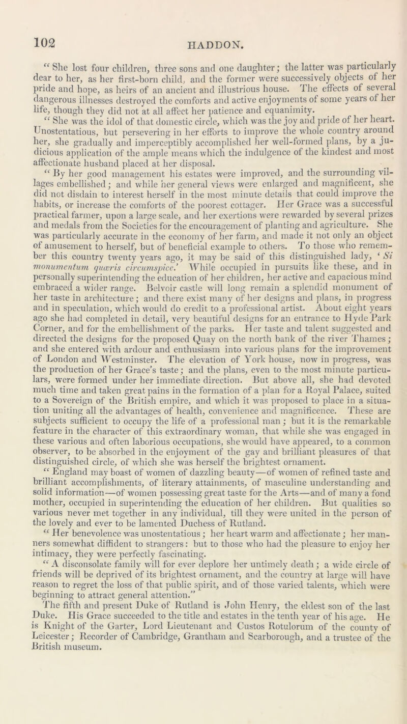 She lost four children, three sons and one daughter; the latter was particularly dear to her, as her first-born child, and the former were successively objects of her pride and hope, as heirs of an ancient and illustrious house. The effects of several dangerous illnesses destroyed the comforts and active enjoyments of some years of her life, though they did not at all affect her patience and equanimity. “ She was the idol of that domestic circle, which was the joy and pride of her heart. Unostentatious, but persevering in her efforts to improve the whole country around her, she gradually and imperceptibly accomplished .her well-formed plans, by a ju- dicious application of the ample means which the indulgence of the kindest and most affectionate husband placed at her disposal. “ By her good management his estates were improved, and the surrounding vil- lages embellished; and while her general views were enlarged and magnificent, she did net disdain to interest herself in the most minute details that could improve the habits, or increase the comforts of the poorest cottager. Her Grace was a successful practical fanner, upon a large scale, and her exertions wrere rewarded by several prizes and medals from the Societies for the encouragement of planting and agriculture. She was particularly accurate in the economy of her farm, and made it not only an object of amusement to herself, but of beneficial example to others. To those who remem- ber this country twenty years ago, it may be said of this distinguished lady, ‘ Si monumentum queeris c ire innspice.’ While occupied in pursuits like these, and in personally superintending the education of her children, her active and capacious mind embraced a wider range. Belvoir castle will long remain a splendid monument of her taste in architecture; and there exist many of her designs and plans, in progress and in speculation, which would do credit to a professional artist. About eight years ago she had completed in detail, very beautiful designs for an entrance to Hyde Park Corner, and for the embellishment of the parks. Her taste and talent suggested and directed the designs for the proposed Quay on the north bank of the river Thames; and she entered with ardour and enthusiasm into various plans for the improvement of London and Westminster. The elevation of York house, now in progress, was the production of her Grace’s taste; and the plans, even to the most minute particu- lars, were formed under her immediate direction. But above all, she had devoted much time and taken great pains in the formation of a plan fora lloyal Palace, suited to a Sovereign of the British empire, and which it was proposed to place in a situa- tion uniting all the advantages of health, convenience and magnificence. These are subjects sufficient to occupy the life of a professional man ; but it is the remarkable feature in the character of this extraordinary woman, that while she wras engaged in these various and often laborious occupations, shewTould have appeared, to a common observer, to be absorbed in the enjoyment of the gay and brilliant pleasures of that distinguished circle, of which she was herself the brightest ornament. “ England may boast of women of dazzling beauty—of women of refined taste and brilliant accomplishments, of literary attainments, of masculine understanding and solid information—of women possessing great taste for the Arts—and of many a fond mother, occupied in superintending the education of her children. But qualities so various never met together in any individual, till they were united in the person of the lovely and ever to be lamented Duchess of Rutland. “ Her benevolence wras unostentatious; her heart warm and affectionate; her man- ners somewhat diffident to strangers: but to those who had the pleasure to enjoy her intimacy, they were perfectly fascinating. “ A disconsolate family will for ever deplore her untimely death; a wide circle of friends will be deprived of its brightest ornament, and the country at large will have reason to regret the loss of that public spirit, and of those varied talents, which were beginning to attract general attention.” The fifth and present Duke of Rutland is John Henry, the eldest son of the last Duke. His Grace succeeded to the title and estates in the tenth year of his age. He is Knight of the Garter, Lord Lieutenant and Custos Rotulorum of the county of Leicester; Recorder of Cambridge, Grantham and Scarborough, and a trustee of' the British museum.