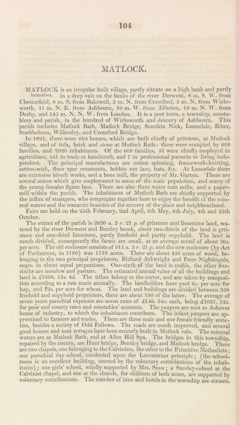 MATLOCK. MATLOCK is an irregular built village, partly situate on a high bank and partly Mettesford, jn a (|eep Vale on the banks of the river Derwent, 8 in. S. Vlr. from Chesterfield, 8 m. S. from Bakevvell, 3 m. N. from Cromford, 5 m. N. from VVirks- worth, 11 m. N. E. from Ashbourn, 10 m. VC. from Alfreton, 19 m. N. W. from Derby, and 145 m. N. N. W. from London. It is a post town, a township, consta- blery and parish, in the hundred of Wirkswortli and deanery of Ashbourn. This parish includes Matlock Bath, Matlock Bridge, Scarthin Nick, Lumsdale, Riber, Starkholmes, Willersley, and Cromford Bridge. In 1821, there were 005 houses, which are built chiefly of gritstone, at Matlock village, and of tufa, brick and stone at Matlock Bath: these were occupied by 009 families, and 2920 inhabitants. Of the 009 families, 51 were chiefly employed in agriculture, 551 in trade or handicraft, and 7 in professional pursuits or living inde- pendent. The principal manufactures are cotton spinning, framework-knitting, cotton-wick, fluor spar ornaments, bobbin net lace, hats, &c. At Lumsdale there are extensive bleach works, and a bone mill, the property of Mr. Carton. There are several mines which give employment to some of the male population, and many of the young females figure lace. There are also three water corn mills, and a paper- mill within the parish. The inhabitants of Matlock Bath are chiefly supported by the influx of strangers, who congregate together here to enjoy the benefit of the min- eral waters and the romantic beauties of the scenery of the place and neighbourhood. Fairs are held on the 25th February, 2nd April, 9th May, 6th July, 4th and 25th October. The extent of the parish is 2630 a. 3 r. 21 p. of gritstone and limestone land, wa- tered by the river Derwent and Bentley brook, about two-thirds of the land is grit- stone and one-third limestone, partly freehold and partly copyhold. The land is much divided, consequently the farms are small, at an average rental of about 30.?. per acre. The old enclosure consists of 911 a. 3 r. 21 p. and the new enclosure (by Act of Parliament, in 1780) was 1719 acres. There are about 450 acres of wood, be- longing to the two principal proprietors, Richard Arkwright and Peter Nightingale, esqrs. in about equal proportions. One-sixth of the land is arable, the other five- sixths are meadow and pasture. The estimated annual value of all the buildings and land is £'7608. 13.?. 4d. The tithes belong to the rector, and are taken by composi- tion according to a rate made annually. The landholders have paid 6.?. per acre for hay, and 12.?. per acre for wheat. The land and buildings are divided between 358 freehold and copyhold proprietors, there are about 190 of the latter. The average of seven years parochial expenses are seven rates of £146. 16a-. each, being £1027. 12a. for poor and county rates and constables’ accounts. The paupers are sent to Asliover house of industry, to which the inhabitants contribute. The infant paupers are ap- prenticed to farmers and trades. There are three male and one female friendly socie- ties, besides a society of Odd Fellows. The roads are much improved, and several good houses and neat cottages have been recently built in Matlock vale. The mineral waters are at Matlock Bath, and at Allen Hill Spa. The bridges in this township, repaired by the county, are Hunt bridge, Bentley bridge, and Matlock bridge. There are two chapels, one belonging to the Calvinists, the other to the Primitive Methodists • one parochial day school, conducted upon the Lancastrian principle; (the school- room is an excellent building, erected by the voluntary contributions of the inhab- itants) ; one girls’ school, wholly supported by Mrs. Sims; a Sunday-school at the Calvinist chapel, and one at the church, for children of both sexes, are supported by voluntary contributions. The number of inns and hotels in the township are sixteen.