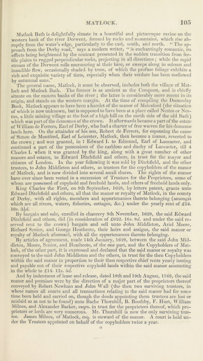 Matlock Bath is delightfully situate in a beautiful and picturesque ravine on the western bank of the river Derwent, formed by rocks and mountains, which rise ab- ruptly from the water’s edge, particularly to the east, south, and north. “ The ap- proach from the Derby road,” says a modern writer, “ is enchantingly romantic, its effects being heightened by the contrast presented in the sudden transition from fer- tile plains to rugged perpendicular rocks, projecting in all directions; while the rapid stream of the Derwent rolls murmuring at their base, or sweeps along in solemn and inaudible flow, occasionally shaded by trees, of which the profuse foliage exhibits a rich and exquisite variety of tints, especially when their verdure has been mellowed by autumnal suns.” The general name, Matlock, it must be observed, includes both the village of Mat- lock and Matlock Bath. The former is as ancient as the Conquest, and is chiefly situate on the eastern banks of the river ; the latter is considerably more recent in its origin, and stands on the western margin. At the time of compiling the Doomsday Book, Matlock appeal's to have been a hamlet of the manor of Metesford (the situation of which is now unknown, but is supposed to have been at a place called Nestos or Nes- tus, a little mining village at the foot of a high hill on the north side of the old Bath) which was part of the demesnes of the crown. It afterwards became a part of the estate of William de Ferrers, Earl of Derby, who had a charter of free warren for his demesne lands here. On the attainder of his son, Robert de Ferrers, for espousing the cause of Simon de Montford, Earl of Leicester, Matlock, then become a manor, reverted to the crown; and was granted, in 7 Edward I. to Edmund, Earl of Lancaster, and continued a part of the possessions of the earldom and duchy of Lancaster, till 4 Charles I. when it was granted by the king, along with a great number of other manors and estates, to Edward Ditchfield and others, in trust for the mayor and citizens of London. In the year following it was sold by Ditchfield, and the other trustees, to John Middleton and others, as trustees for the copyholders of the manor of Matlock, and is now divided into several small shares. The rights of the manor have ever since been vested in a succession of Trustees for the Proprietors, some of whom are possessed of copyhold and freehold lands, and others of freehold lands only. King Charles the First, on 9th September, 1628, by letters patent, grants unto Edward Ditchfield and others, all that the manor or royalty of Matlock, in the county of Derby, with all rights, members and appurtenances thereto belonging (amongst which are all rivers, waters, fisheries, cottages. See.) under the yearly rent of £16. io.«. sy. By bargain and sale, enrolled in chancery 9th November, 1629, the said Edward Ditchfield and others, did (in consideration of £622. 16.y. 8cl. and under the said re- served rent to the crown) bargain and sell unto John Middleton, Ariel Moore, Richard Senior, and George Heathcote, their heirs and assigns, the said manor or royalty of Matlock aforesaid, with all the appurtenances thereto belonging. By articles of agreement, made 14th January, 1629, between the said John Mid- dleton, Moore, Senior, and Heathcote, of the one part, and the Copyholders of Mat- lock, of the other part, it is expressed and declared that the said manor or royalty was conveyed to the said John Middleton and the others, in trust for the then Copyholders within the said manor in proportion to their then respective chief rents yearly issuing and payable out of their respective copyhold lands within the said manor amounting in the whole to £14. 13.v. 5d. And by indentures of lease and release, dated 18th and 19th August, 1769, the said manor and premises were by the direction of a major part of the proprietors thereof conveyed by Robert Newham and John Wall (the then two surviving trustees, in whose names all courts and all transactions relating to the said manor had for some time been held and carried on, though the deeds appointing them trustees are lost or mislaid so as not to be found) unto Bache Thornhill, B. Roothby, F. Hurt, William Milnes, and Alexander Barker, esqrs. in trust for the proprietors thereof, which pro- prietors or lords are very numerous. Mr. Thornhill is now the only surviving trus- tee. James Milnes, of Matlock, esq. is steward of the manor. A court is held un- der the Trustees appointed on behalf of the copyholders twice a year. o