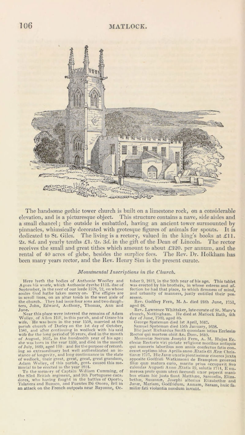 The handsome gothic tower church is built on a limestone rock, on a considerable elevation, and is a picturesque object. This structure contains a nave, side aisles and a small chancel; the outside is embattled, having an ancient tower surmounted by pinnacles, whimsically decorated with grotesque figures of animals for spouts. It is dedicated to St. Giles. The living is a rectory, valued in the king’s books at £11. 2s. 8d. and yearly tenths £1. 2s. 3d. in the gift of the Dean of Lincoln. The rector receives the small and great tithes which amount to about £320. per annum, and the rental of 40 acres of glebe, besides the surplice fees. The Rev. Dr. Ilolkham has been many years rector, and the Rev. Henry Sim is the present curate. Monumental Inscriptions in the Church. Here lyctli the bodies of Anthonie Woolley and Agnes his wvefe, which Anthonie dyethe 1111. dae of September, in the veer of our lorde 1578, 72, on whose soules God hathe taken mercy on. The effigies are in scroll lines, on an altar tomb in the west aisle of the church. They had issue four sons and two daugh- ters, John, Edward, Anthony, Thomas, Ann and Jane. Near this place were interred the remains of Adam Wolley, of Allen Hill, in this parish, and of Grace his wife. He was born in the year 1558, married at the parish church of Darley on the 1st day of October, 1581, and after continuing in wedlock with his said wife for the long period of 76 years, died in the month of August, 1657, in the hundredth year of his age: she was born in the year 1559, and died in the month of July, 1669, aged 110: and for the purpose of record- ing so extraordinary but well authenticated an in- stance of longevity, and long continuance in the state of wedlock, their great, great, great, great grandson, Adam Wolley, of this parish, gent, caused this me- morial to be erected in the year 1824. To the memory of Captain William Gumming, of the 83rd British regiment, and 9th Portuguese caca- dores, who having fought in the battles of Oporto, Talavera and Buzaco, and Fuentes De Onoro, fell in an attack on the French outposts near Bayonne, Oc- tober 9, 1813, in the 30th year of his age. This tablet was erected by his brothers, in whose esteem and af- fection he had that place, to which firmness of mind, and urbanity of manners, justly entitled their pos- sessor. Rev. Godfrey Fern, M. A. died 24th June, 1751, aged 48. Rev. Lawrence Whittaker, latecurateof St. Mary’s church, Nottingham. He died at Matlock Bath, 4th day of June, 1769, aged 40. George Spateman died 1st April, 1647. Samuel Spateman died 15th January, 1658. Hicjacet Richardus Smith quondam istius Ecclesis Rector qui mortem obiitAn. Dom. 1640. Memorise Sacrum Joseph! Fern, A. M. Hujus Ec- clesiaj Rectoris viri pietate religione moribus antiquis qui numeris laboribus non annis confectus fatis con- cesset septimo idtis Aprilis anno JEtatis 63 iEr» Chris- tiana; 1717. Hie Janas uxoris pientissimas cineres juxta apposite Godfiidi Watkinsoni de Brampton generosi fill® qua; matura coelo, marito prius occupavit 8vo calendas Augusti Anno iEtatis 49, salutis 1714, E nu- merosa prole quam uteri fcecundi uxor peperit mani- bus etiam hie justa fiunt Matthase, Samuelis, Eliza- bethan Susannas, Josephi alterius Elizabeths and Jana;, Mariam, Godfridum, Annam, Saram, huic fa- mi lias fati violantia nondum invidit.