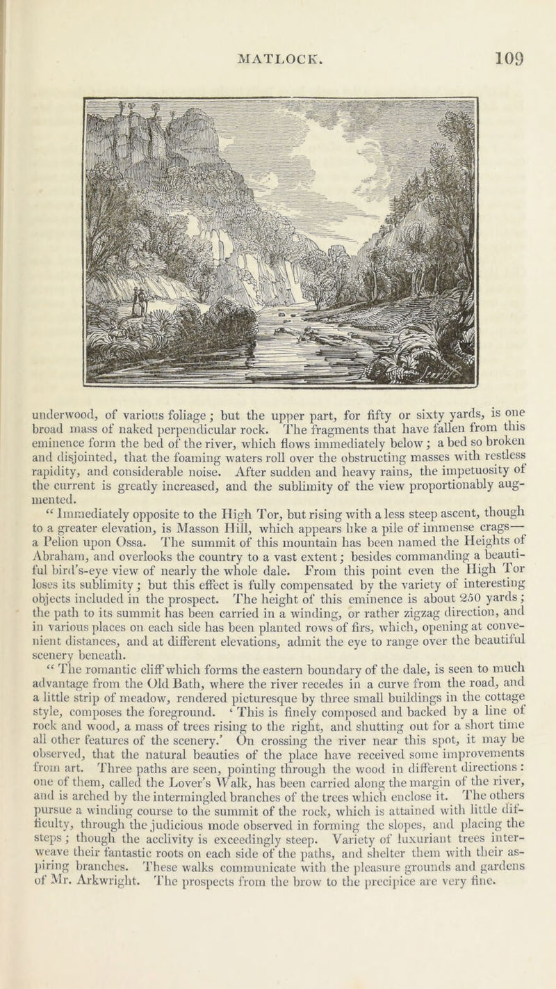 underwood, of various foliage; but the upper part, for fifty or sixty yards, is one broad mass of naked perpendicular rock. The fragments that have fallen from this eminence form the bed of the river, which flows immediately below; a bed so broken and disjointed, that the foaming waters roll over the obstructing masses with restless rapidity, and considerable noise. After sudden and heavy rains, the impetuosity of the current is greatly increased, and the sublimity of the view proportionably aug- mented. “ Immediately opposite to the High Tor, but rising with a less steep ascent, though to a greater elevation, is Masson Ilill, which appears like a pile of immense crags— a Pelion upon Ossa. The summit of this mountain has been named the Heights of Abraham, and overlooks the country to a vast extent; besides commanding a beauti- ful bird’s-eye view of nearly the whole dale. From this point even the High Tor loses its sublimity; but this effect is fully compensated by the variety of interesting objects included in the prospect. The height of this eminence is about 250 yards; the path to its summit has been carried in a winding, or rather zigzag direction, and in various places on each side has been planted rows of firs, which, opening at conve- nient distances, and at different elevations, admit the eye to range over the beautiful scenery beneath. “ The romantic cliff which forms the eastern boundary of the dale, is seen to much advantage from the Old Bath, where the river recedes in a curve from the road, and a little strip of meadow, rendered picturesque by three small buildings in the cottage style, composes the foreground. ‘ This is finely composed and backed by a line of rock and wood, a mass of trees rising to the right, and shutting out for a short time all other features of the scenery.’ On crossing the river near this spot, it may be observed, that the natural beauties of the place have received some improvements from art. Three paths are seen, pointing through the wood in different directions: one of them, called the Lover’s Walk, has been carried along the margin of the river, and is arched by the intermingled branches of the trees which enclose it. The others pursue a winding course to the summit of the rock, which is attained with little dif- ficulty, through the judicious mode observed in forming the slopes, and placing the steps; though the acclivity is exceedingly steep. Variety of luxuriant trees inter- weave their fantastic roots on each side of the paths, and shelter them with their as- piring branches. These walks communicate with the pleasure grounds and gardens of Mr. Arkwright. The prospects from the brow to the precipice are very fine.