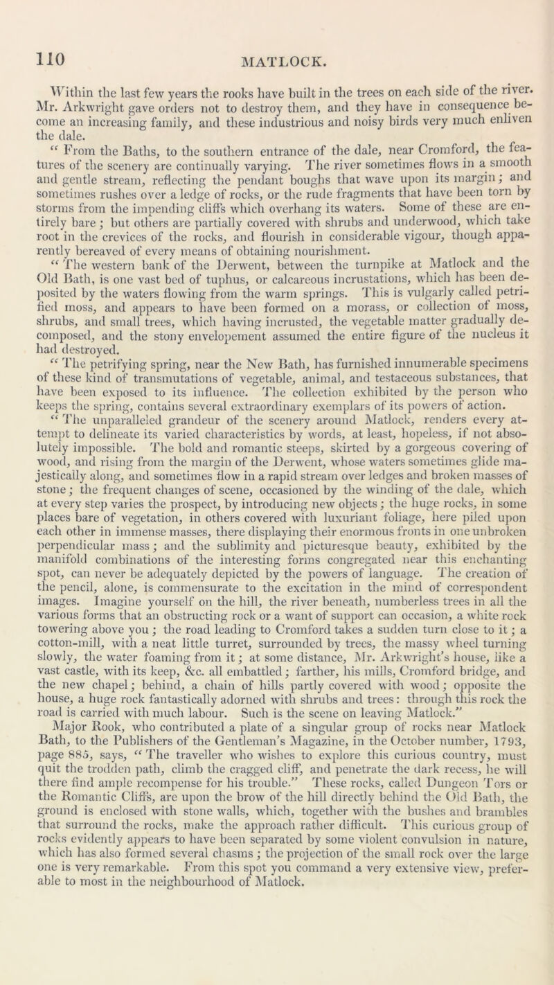 Within the last few years the rooks have built in the trees on each side of the river. Mr. Arkwright gave orders not to destroy them, and they have in consequence be- come an increasing family, and these industrious and noisy birds very much enliven the dale. “ From the Baths, to the southern entrance of the dale, near Cromford, the fea- tures of the scenery are continually varying. The river sometimes flows in a smooth and gentle stream, reflecting the pendant boughs that wrave upon its margin; and sometimes rushes over a ledge of rocks, or the rude fragments that have been torn by storms from the impending cliffs which overhang its waters. Some ot these are en- tirely bare ; but others are partially covered with shrubs and underwood, which take root in the crevices of the rocks, and flourish in considerable vigour, though appa- rently bereaved of every means of obtaining nourishment. “ The western bank of the Derwent, between the turnpike at Matlock and the Old Bath, is one vast bed of tuphus, or calcareous incrustations, which has been de- posited by the waters flowing from the warm springs. This is vulgarly called petri- fied moss, and appears to have been formed on a morass, or collection of moss, shrubs, and small trees, which having incrusted, the vegetable matter gradually de- composed, and the stony envelopement assumed the entire figure of the nucleus it had destroyed. “ The petrifying spring, near the New Bath, has furnished innumerable specimens of these kind of transmutations of vegetable, animal, and testaceous substances, that have been exposed to its influence. The collection exhibited by the person who keeps the spring, contains several extraordinary exemplars of its powers of action. “ The unparalleled grandeur of the scenery around Matlock, renders every at- tempt to delineate its varied characteristics by words, at least, hopeless, if not abso- lutely impossible. The bold and romantic steeps, skirted by a gorgeous covering of wood, and rising from the margin of the Derwent, whose waters sometimes glide ma- jestically along, and sometimes flow in a rapid stream over ledges and broken masses of stone; the frequent changes of scene, occasioned by the winding of the dale, which at every step varies the prospect, by introducing new objects; the huge rocks, in some places bare of vegetation, in others covered with luxuriant foliage, here piled upon each other in immense masses, there displaying their enormous fronts in one unbroken perpendicular mass; and the sublimity and picturesque beauty, exhibited by the manifold combinations of the interesting forms congregated near this enchanting spot, can never be adequately depicted by the powers of language. The creation of the pencil, alone, is commensurate to the excitation in the mind of correspondent images. Imagine yourself on the hill, the river beneath, numberless trees in all the various forms that an obstructing rock or a want of support can occasion, a white rock towering above you ; the road leading to Cromford takes a sudden turn close to it; a cotton-mill, with a neat little turret, surrounded by trees, the massy wheel turning slowly, the water foaming from it; at some distance, Mr. Arkwright’s house, like a vast castle, with its keep, &c. all embattled; farther, his mills, Cromford bridge, and the new chapel; behind, a chain of hills partly covered with wood; opposite the house, a huge rock fantastically adorned with shrubs and trees: through this rock the road is carried with much labour. Such is the scene on leaving Matlock.” Major Rook, who contributed a plate of a singular group of rocks near Matlock Bath, to the Publishers of the Gentleman’s Magazine, in the October number, 1793, page 885, says, “ The traveller who wishes to explore this curious country, must quit the trodden path, climb the cragged cliff’, and penetrate the dark recess, lie will there find ample recompense for his trouble.” These rocks, called Dungeon Tors or the Romantic Cliffs, are upon the brow of the hill directly behind the Old Bath, the ground is enclosed with stone walls, which, together with the bushes and brambles that surround the rocks, make the approach rather difficult. This curious group of rocks evidently appears to have been separated by some violent convulsion in nature, which has also formed several chasms ; the projection of the small rock over the large one is very remarkable. From this spot you command a very extensive view, prefer- able to most in the neighbourhood of Matlock.