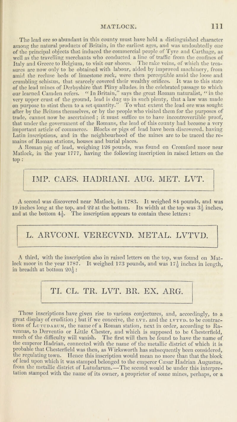 The lead ore so abundant in this county must have held a distinguished character among the natural products of Britain, in the earliest ages, and was undoubtedly one of the principal objects that induced the commercial people of Tyre and Carthage, as well as the travelling merchants who conducted a line of traffic from the confines of Italy and Greece to Belgium, to visit our shores. The rake veins, of which the trea- sures are now only to be obtained with labour, aided by improved machinery, from amid the recluse beds of limestone rock, were then perceptible amid the loose and crumbling schistus, that scarcely covered their wealthy orifices. It was to this state of the lead mines of Derbyshire that Pliny alludes, in the celebrated passage to which our learned Camden refers. “ In Britain,” says the great Roman naturalist, “in the very upper crust of the ground, lead is dug up in such plenty, that a law was made on purpose to stint them to a set quantity.” To what extent the lead ore was sought after by the Britons themselves, or by the people who visited them for the purposes of trade, cannot now be ascertained; it must suffice us to have incontrovertible proof, that under the government of the Romans, the lead of this county had become a very important article of commerce. Blocks or pigs of lead have been discovered, having Latin inscriptions, and in the neighbourhood of the mines are to be traced the re- mains of Roman stations, houses and burial places. A Roman pig of lead, weighing 12G pounds, was found on Cromford moor near Matlock, in the year 1777, having the following inscription in raised letters on the top : IMP. CAES. HADRIANI. AUG. MET. LVT. A second was discovered near Matlock, in 1783. It weighed 84 pounds, and was 19 inches long at the top, and 22 at the bottom. Its width at the top was 3^ inches, and at the bottom 4^. The inscription appears to contain these letters: L. ARVCONI. VERECVND. METAL. LVTVD. A third, with the inscription also in raised letters on the top, was found on Mat- lock moor in the year 1787. It weighed 173 pounds, and was 17^ inches in length, in breadth at bottom 20 i : TI. CL. TR. LVT. BR. EX. ARG. These inscriptions have given rise to various conjectures, and, accordingly, to a great display of erudition; but if we conceive, the lvt. and the lvtvd. to be contrac- tions of Lutudarum, the name of a Roman station, next in order, according to Ra- vennas, to Derventio or Little Chester, and which is supposed to be Chesterfield, much of the difficulty will vanish. The first will then be found to have the name of the emperor Hadrian, connected with the name of the metallic district of which it is probable that Chesterfield was then, as Wirksworth has subsequently been considered, the regulating town. Hence this inscription would mean no more than that the block of lead upon which it was stamped belonged to the emperor Caesar Hadrian Augustus, from the metallic district of Lutudarum. — The second would be under this interpre- tation stamped with the name of its owner, a proprietor of some mines, perhaps, or a
