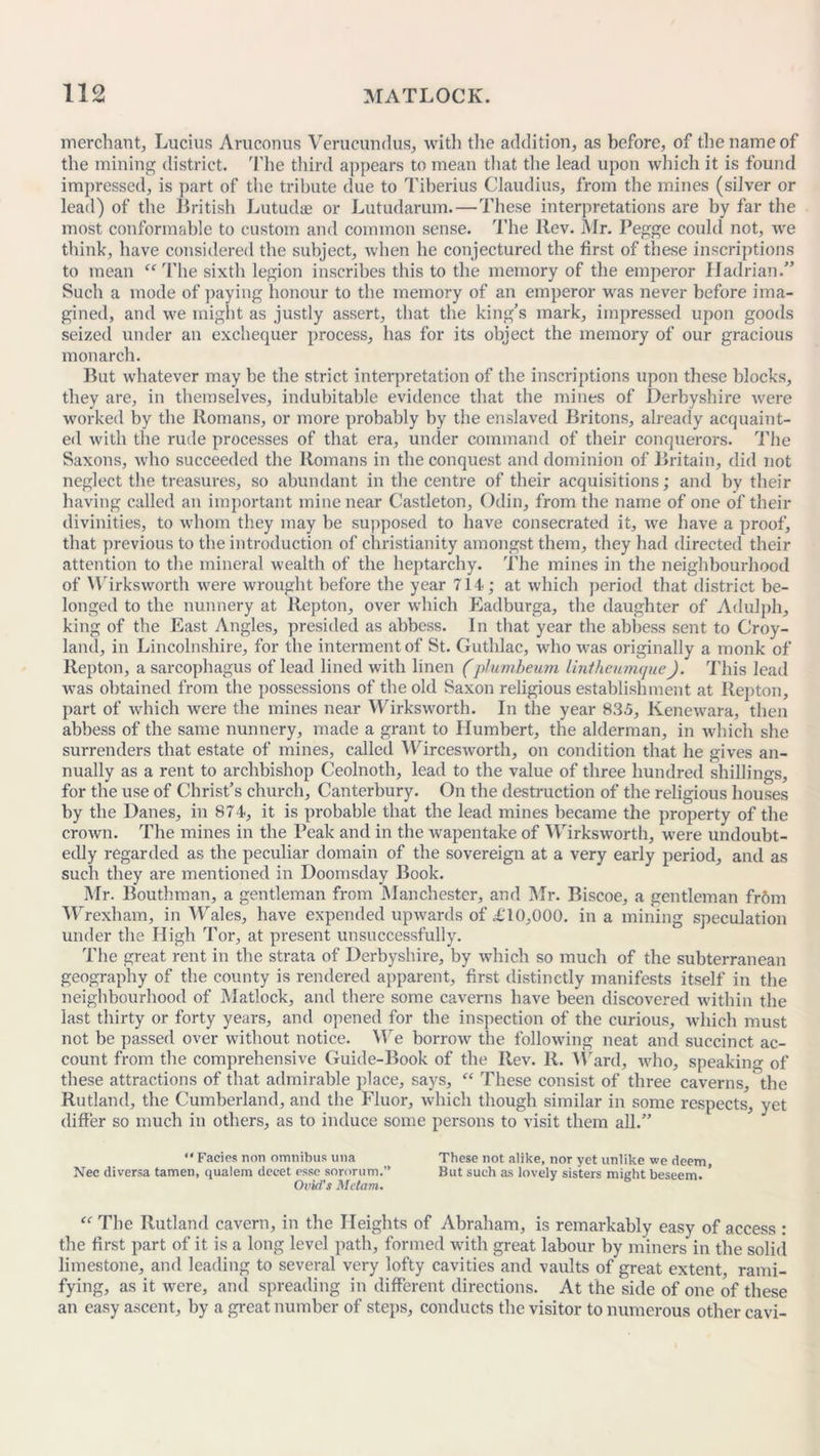 merchant, Lucius Aruconus Verueunrlus, with the addition, as before, of the name of the mining district. The third appears to mean that the lead upon which it is found impressed, is part of the tribute due to Tiberius Claudius, from the mines (silver or lead) of the British Lutudae or Lutudarum.—These interpretations are by far the most conformable to custom and common sense. The Rev. Mr. Pegge could not, we think, have considered the subject, when he conjectured the first of these inscriptions to mean “ The sixth legion inscribes this to the memory of the emperor Hadrian.” Such a mode of paying honour to the memory of an emperor was never before ima- gined, and we might as justly assert, that the king’s mark, impressed upon goods seized under an exchequer process, has for its object the memory of our gracious monarch. But whatever may be the strict interpretation of the inscriptions upon these blocks, they are, in themselves, indubitable evidence that the mines of Derbyshire were worked by the Romans, or more probably by the enslaved Britons, already acquaint- ed with the rude processes of that era, under command of their conquerors. The Saxons, who succeeded the Romans in the conquest and dominion of Britain, did not neglect the treasures, so abundant in the centre of their acquisitions; and by their having called an important mine near Castleton, Odin, from the name of one of their divinities, to whom they may be supposed to have consecrated it, we have a proof, that previous to the introduction of Christianity amongst them, they had directed their attention to the mineral wealth of the heptarchy. The mines in the neighbourhood of Wirksworth were wrought before the year 714; at which period that district be- longed to the nunnery at Repton, over which Eadburga, the daughter of Adulph, king of the East Angles, presided as abbess. In that year the abbess sent to Croy- land, in Lincolnshire, for the interment of St. Guthlac, who was originally a monk of Repton, a sarcophagus of lead lined with linen (plumbeum liniheumque). This lead was obtained from the possessions of the old Saxon religious establishment at Repton, part of which were the mines near Wirksworth. In the year 835, Kenewara, then abbess of the same nunnery, made a grant to Humbert, the alderman, in which she surrenders that estate of mines, called Wircesworth, on condition that he gives an- nually as a rent to archbishop Ceolnoth, lead to the value of three hundred shillings, for the use of Christ’s church, Canterbury. On the destruction of the religious houses by the Danes, in 874, it is probable that the lead mines became the property of the crown. The mines in the Beak and in the wapentake of Wirksworth, were undoubt- edly regarded as the peculiar domain of the sovereign at a very early period, and as such they are mentioned in Doomsday Book. Mr. Bouthman, a gentleman from Manchester, and Mr. Biscoe, a gentleman fr6m Wrexham, in Wales, have expended upwards of £10,000. in a mining speculation under the High Tor, at present unsuccessfully. The great rent in the strata of Derbyshire, by which so much of the subterranean geography of the county is rendered apparent, first distinctly manifests itself in the neighbourhood of Matlock, and there some caverns have been discovered within the last thirty or forty years, and opened for the inspection of the curious, which must not be passed over without notice. We borrow the following neat and succinct ac- count from the comprehensive Guide-Book of the Rev. R. Ward, who, speaking of these attractions of that admirable place, says, “ These consist of three caverns, the Rutland, the Cumberland, and the Fluor, which though similar in some respects, yet differ so much in others, as to induce some persons to visit them all.” “ Facies non omnibus una These not alike, nor yet unlike we deem, Nec diversa tamen, qualem deeet esse sororum.” But such as lovely sisters might beseem. * Ovid’s Metam. “ The Rutland cavern, in the Heights of Abraham, is remarkably easy of access : the first part of it is a long level path, formed with great labour by miners in the solid limestone, and leading to several very lofty cavities and vaults of great extent, rami- fying, as it were, and spreading in different directions. At the side of one of these an easy ascent, by a great number of steps, conducts the visitor to numerous other cavi-