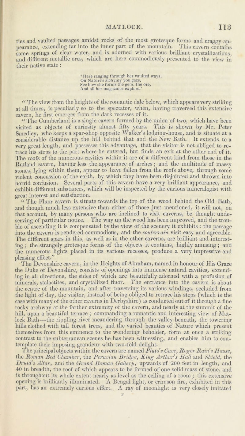 ties and vaulted passages amidst rocks of the most grotesque forms and craggy ap- pearance, extending far into the inner part of the mountain. This cavern contains some springs of clear water, and is adorned with various brilliant crystallizations, and different metallic ores, which are here commodiously presented to the view in their native state: ‘ Here ranging through her vaulted ways. On Nature’s alchymy you gaze, See how she forms the gem, the ore, And all her magazines explore.’ “ The view from the heights of the romantic dale below, which appears very striking at all times, is peculiarly so to the spectator, when, having traversed this extensive cavern, he first emerges from the dark recesses of it. “The Cumberland is a single cavern formed by the union of two, which have been visited as objects of curiosity almost fifty years. This is shown by Mr. Peter Stnedley, who keeps a spar-shop opposite Walker’s lodging-house, and is situate at a considerable distance up the hill behind that and the New Path. It extends to a very great length, and possesses this advantage, that the visitor is not obliged to re- trace his steps to the part where he entered, but finds an exit at the other end of it. The roofs of the numerous cavities within it are of a different kind from those in the Rutland cavern, having less the appearance of arches; and the multitude of massy stones, lying within them, appear to have fallen from the roofs above, through some violent concussion of the earth, by which they have been disjointed and thrown into horrid confusion. Several parts of this cavern have a very brilliant appearance, and exhibit different substances, which will be inspected by the curious mineralogist with great interest and satisfaction. “ The Fluor cavern is situate towards the top of the wood behind the Old Bath, and though much less extensive than either of those just mentioned, it will not, on that account, by many persons who are inclined to visit caverns, be thought unde- serving of particular notice. The way up the wood has been improved, and the trou- ble of ascending it is compensated by the view of the scenery it exhibits : the passage into the cavern is rendered commodious, and the souterrain visit easy and agreeable. The different spars in this, as well as in the other caverns, are brilliant and interest- ing ; the strangely grotesque forms of the objects it contains, highly amusing; and the numerous lights placed in its various recesses, produce a very impressive and pleasing effect.” The Devonshire cavern, in the Heights of Abraham, named in honour of His Grace the Duke of Devonshire, consists of openings into immense natural cavities, extend- ing in all directions, the sides of which are beautifully adorned with a profusion of minerals, stalactites, and crystallized fluor. The entrance into the cavern is about the centre of the mountain, and after traversing its various windings, secluded from the light of day, the visitor, instead of being obliged to retrace his steps (which is the case with many of the other caverns in Derbyshire) is conducted out of it through a fine rocky archway at the farther extremity of the cavern, and nearly at the summit of the hill, upon a beautiful terrace; commanding a romantic and interesting view of Mat- lock Bath—the rippling river meandering through the valley beneath, the towering hills clothed with tall forest trees, and the varied beauties of Nature which present themselves from this eminence to the wondering beholder, form at once a striking contrast to the subterranean scenes he has been witnessing, and enables him to con- template their imposing grandeur with two-fold delight. The principal objects within the cavern are named Pluto’s Cave, Roger Rain’s House, the Roman Bed Chamber, the Peruvian Bridge, King Arthur’s Hall anti Shield, the Druid’s Altar, and the Grand Roman Gallery, upwards of 200 feet in length, and 40 in breadth, the roof of which appears to be formed of one solid mass of stone, and is throughout its whole extent nearly as level as the ceiling of a room ; this extensive opening is biilliantly illuminated. A Bengal light, or crimson fire, exhibited in this part, has an extremely curious effect. A ray of moonlight is very closely imitated 1*