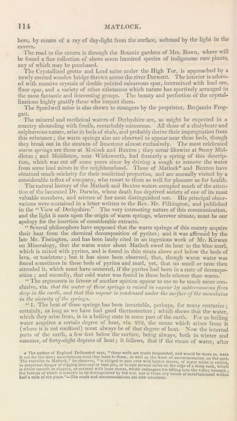 here, by means of a ray of day-light from the surface, softened by the light in the cavern. The road to the cavern is through the Botanic gardens of Mrs. Bown, where will be found a fine collection of above seven hundred species of indigenous rare plants, any of which may be purchased. The Crystallized grotto and Lead mine under the High Tor, is approached by a newly erected wooden bridge thrown across the river Derwent. The interior is adorn- ed with massive crystals of double pointed calcareous spar, intermixed with lead ore, fluor spar, and a variety of other substances which nature has sportively arranged in the most fantastic and interesting groups. The beauty and perfection of the crystal- lizations highly gratify those who inspect them. The Speedwell mine is also shown to strangers by the proprietor, Benjamin Frog- gatt. The mineral and medicinal waters of Derbyshire are, as might be expected in a country abounding with fossils, remarkably numerous. All those of a chalybeate and sulphureous nature, arise in beds of shale, and probably derive their impregnation from this substance; the warm springs also are observed to appear near these beds, though they break out in the stratum of limestone almost exclusively. The most celebrated ■warm springs are those at Matlock and Buxton ; they occur likewise at Stony Mid- dleton ; and Middleton, near Wirksworth, had formerly a spring of this descrip- tion, which was cut off some years since by driving a sough to remove the water from some lead mines in the neighbourhood. Those of Matlock* and Buxton have obtained much celebrity for their medicinal properties, and are annually visited by a considerable influx of company, who resort to them as well for pleasure as for health. The natural history of the Matlock and Buxton waters occupied much of the atten- tion of the lamented Dr. Darwin, whose death has deprived society of one of its most valuable members, and science of her most distinguished son. His principal obser- vations were contained in a letter written to the Rev. Mr. l’ilkington, and published in the “ View of Derbyshire.” The very interesting nature of this communication, and the light it casts upon the origin of warm springs, wherever situate, must be our apology for the insertion of considerable extracts. “ Several philosophers have supposed that the warm springs of this county acquire their heat from the chemical decomposition of pyrites; and it was affirmed by the late Mr. Tissington, and has been lately cited in an ingenious work of Mr. Kirwan on Mineralogy, that the warm water about Matlock owed its heat to the blue marl, which is mixed with pyrites, and is found in thin strata above and below the beds of lava, or toadstone; but it has since been observed, that, though warm water was found sometimes in these beds of pyrites and marl, yet, that no smell or taste then attended it, which must have occurred, if the pyrites had been in a state of decompo- sition ; and secondly, that cold water was found in these beds ol'tener than warm. “ The arguments in favour of another opinion appear to me to be much more con- clusive, viz. that the water of these springs is raised in vapour by subterraneous fires deep in the earth, and that this vapour is condensed under the surface of the mountains in the vicinity of the springs. “ 1. The heat of these springs has been invariable, perhaps, for many centuries; certainly, as long as we have had good thermometers ; which shows that the water, which they arise from, is in a boiling state in some part of the earth. For as boiling water acquires a certain degree of heat, viz. 212, the steam which arises from it (where it is not confined) must always be of that degree of heat. Now the internal parts of the earth, a few feet below the surface, being always, both in winter and summer, of forty-eight degrees of heat; it follows, that if the steam of water, after * The author of England Delineated says, “ these wells are much frequented, and would be more so were it not for the stony mountainous road that, leads to them, as well as the want of accommodation on the spot. The traveller to Matlock,” he observes, “ is obliged to pass over wild barren moors, of many miles in extent in perpetual danger of slipping into coal or lead pits, or to ride several miles on the edge of a steep rock which is either smooth or slippery, or covered with loose stones, which endangers his falling into the valley be’neath • the bottom of which is scarcely to be distinguished by the eye, nor is there any house of entertainment within half a mile of the place.”—The roads and accommodations are now excellent.