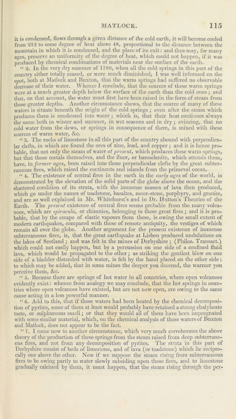 it is condensed, flows through a given distance of the cold earth, it will become cooled from 212 to some degree of heat above 48, proportional to the distance between the mountain in which it is condensed, and the place of its exit: and thus may, for many ages, preserve an uniformity of the degree of heat, which could not happen, if it was produced by chemical combinations of materials near the surface of the earth. “ 2. In the very dry summer of 1780, when all the cold springs in this part of the country either totally ceased, or were much diminished, 1 was well informed on the spot, both at Matlock and Buxton, that the warm springs had suffered no observable decrease of their water. Whence I conclude, that the sources of these warm springs were at a much greater depth below the surface of the earth than the cold ones ; and that, on that account, the water must first have been raised in the form of steam from those greater depths. Another circumstance shows, that the source of many of these waters is situate beneath the origin of the cold springs; even after the steam which produces them is condensed into water; which is, that their heat continues always the same both in winter and summer, in wet seasons and in dry; evincing, that no cold water from the dews, or springs in consequence of them, is mixed with these sources of warm water, &c. “3. The rocks of limestone in all this part of the country abound with perpendicu- lar clefts, in which are found the ores of zinc, lead, and copper; and it is hence pro- bable, that not only the steam of water at present, which produces these warm springs, but that those metals themselves, and the fluor, or baroselenite, which attends them, have, in former ages, been raised into those perpendicular clefts by the great subter- raneous fires, which raised the continents and islands from the primeval ocean. “ 4. The existence of central fires in the earth in the early ages of the world, is demonstrated by the elevation of the solid parts of the globe above the ocean, and the shattered condition of its strata, with the immense masses of lava then produced, which go under the names of toadstone, basaltes, moor-stone, porphyry, and granite, and are so well explained in Mr. Whitehurst’s and in Dr. Hutton’s Theories of the Earth. The present existence of central fires seems probable from the many volca- noes, which are spiracula, or chimnies, belonging to those great fires ; and it is pro- bable, that by the escape of elastic vapours from these, is owing the small extent of modern earthquakes, compared with those of remote antiquity, the vestiges of which remain all over the globe. Another argument for the present existence of immense subterraneous fires, is, that the great earthquake at Lisbon produced undulations on the lakes of Scotland ; and was felt in the mines of Derbyshire ; (Philos. Transact.) which could not easily happen, but by a percussion on one side of a confined fluid lava, which would be propagated to the other; as striking the gentlest blow on one side of a bladder distended with water, is felt by the hand placed on the other side : to which may be added, that in some mines the deeper you descend, the warmer you perceive them, &c. “ 5. Because there are springs of hot water in all countries, where open volcanoes evidently exist: whence from analogy we may conclude, that the hot springs in coun- tries where open volcanoes have existed, but are not now open, are owing to the same cause acting in a less powerful manner. Cf 6. Add to this, that if those waters had been heated by the chemical decomposi- tion of pyrites, some of them at least would probably have retained a strong chalybeate taste, or sulphureous smell; or that they would all of them have been impregnated with some similar material, which, on the chemical analysis of these waters of Buxton and Matlock, does not appear to be the fact. “ 7. I come now to another circumstance, which very much corroborates the above theory of the production of these springs from the steam raised from deep subterrane- ous fires, and not from any decomposition of pyrites. The strata in this part of Derbyshire consist of beds of limestone, and of lava (or toadstone) which lie recipro- cally one above the other. Now if we suppose the steam rising from subterraneous fires to be owing partly to water slowly subsiding upon those fires, and to limestone gradually calcined by them, it must happen, that the steam rising through the per-