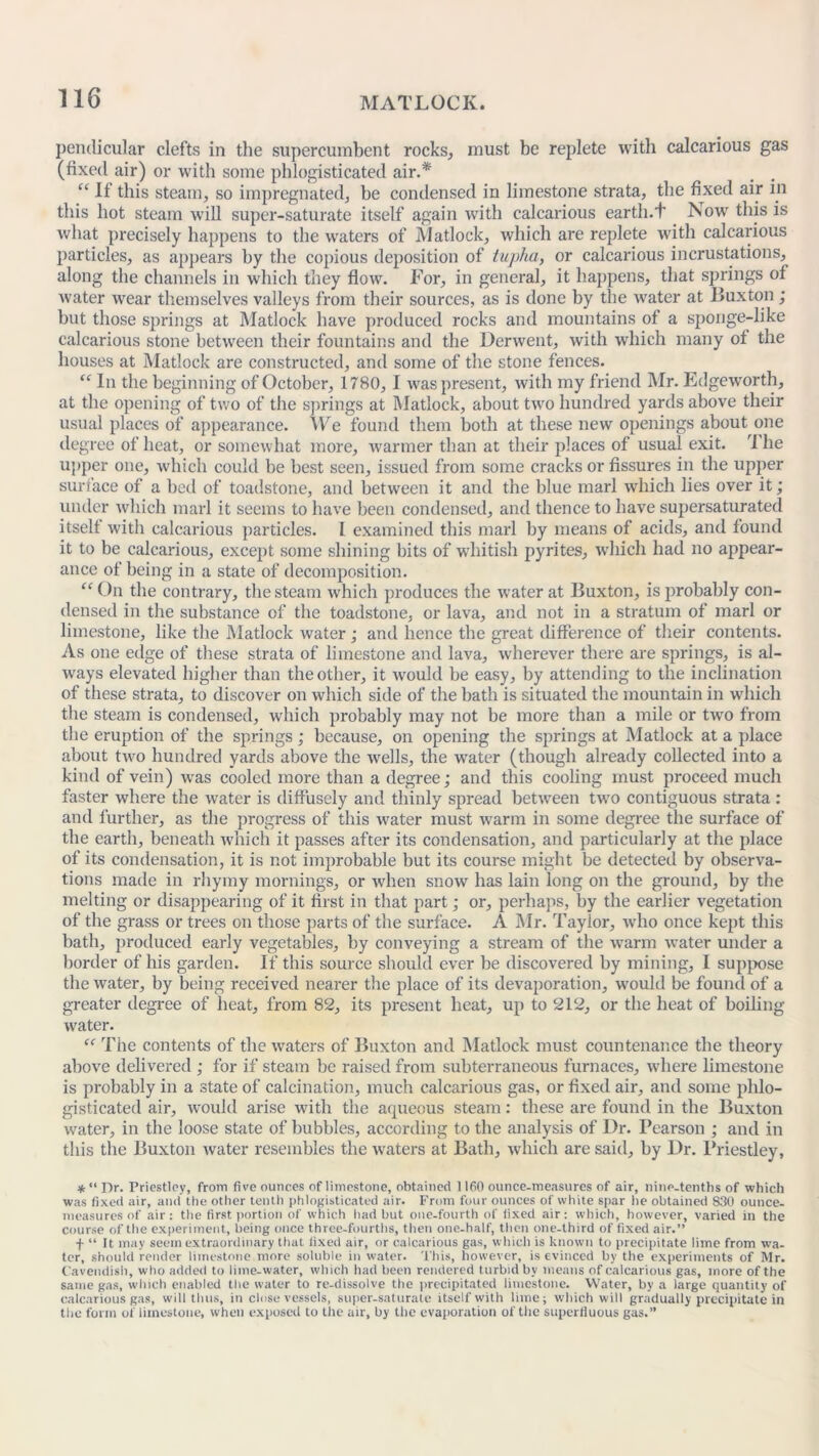 pendicular clefts in the supercumbent rocks, must be replete with calcarious gas (fixed air) or with some phlogisticated air.* “ If this steam, so impregnated, be condensed in limestone strata, the fixed air in this hot steam will super-saturate itself again with calcarious earth.'! Isow this is what precisely happens to the waters of Matlock, which are replete with calcarious particles, as appears by the copious deposition of tupha, or calcarious incrustations, along the channels in which they flow. For, in general, it happens, that springs of water wear themselves valleys from their sources, as is done by the water at Buxton; but those springs at Matlock have produced rocks and mountains of a sponge-like calcarious stone between their fountains and the Derwent, with which many of the houses at Matlock are constructed, and some of the stone fences. “ In the beginning of October, 1780, I was present, with my friend Mr. Edgeworth, at the opening of two of the springs at Matlock, about two hundred yards above their usual places of appearance. We found them both at these new openings about one degree of heat, or somewhat more, warmer than at their places of usual exit. The upper one, which could be best seen, issued from some cracks or fissures in the upper surface of a bed of toadstone, and between it and the blue marl which lies over it; under which marl it seems to have been condensed, and thence to have supersaturated itself with calcarious particles. I examined this marl by means of acids, and found it to be calcarious, except some shining bits of whitish j:>yrites, which had no appear- ance of being in a state of decomposition. “ On the contrary, the steam which produces the water at Buxton, is probably con- densed in the substance of the toadstone, or lava, and not in a stratum of marl or limestone, like the Matlock water ; and hence the great difference of their contents. As one edge of these strata of limestone and lava, wherever there are springs, is al- ways elevated higher than the other, it would be easy, by attending to the inclination of these strata, to discover on which side of the bath is situated the mountain in which the steam is condensed, which probably may not be more than a mile or two from the eruption of the springs; because, on opening the springs at Matlock at a place about two hundred yards above the wells, the water (though already collected into a kind of vein) was cooled more than a degree; and this cooling must proceed much faster where the water is diffusely and thinly spread between two contiguous strata : and further, as the progress of this water must warm in some degree the surface of the earth, beneath which it passes after its condensation, and particularly at the place of its condensation, it is not improbable but its course might be detected by observa- tions made in rhymy mornings, or when snow has lain long on the ground, by the melting or disappearing of it first in that part; or, perhaps, by the earlier vegetation of the grass or trees on those parts of the surface. A Mr. Taylor, who once kept this bath, produced early vegetables, by conveying a stream of the warm water under a border of his garden. If this source should ever be discovered by mining, I suppose the water, by being received nearer the place of its devaporation, would be found of a greater degree of heat, from 82, its present heat, up to 212, or the heat of boiling water. “ The contents of the waters of Buxton and Matlock must countenance the theory above delivered ; for if steam be raised from subterraneous furnaces, where limestone is probably in a state of calcination, much calcarious gas, or fixed air, and some phlo- gisticated air, would arise with the aqueous steam: these are found in the Buxton water, in the loose state of bubbles, according to the analysis of Dr. Pearson ; and in this the Buxton water resembles the waters at Bath, which are said, by Dr. Priestley, * “ Dr. Priestley, from five ounces of limestone, obtained 1160 ounce-measures of air, nine-tenths of which was fixed air, and the other tenth phlogisticated air. From four ounces of white spar he obtained 830 ounce- measures of air: the first portion of which had but one-fourth of fixed air: which, however, varied in the course of the experiment, being once three-fourths, then one-half, then one-third of fixed air.” f “ It may seem extraordinary that fixed air, or calcarious gas, which is known to precipitate lime from wa- ter, should render limestone more soluble in water. This, however, is evinced by the experiments of Mr. Cavendish, who added to lime-water, which had been rendered turbid by means of calcarious gas, more of the same gas, which enabled the water to re-dissolve the precipitated limestone. Water, by a large quantity of calcarious gas, will thus, in close vessels, super-saturate itself with lime; which will gradually precipitate in the form of limestone, when exposed to the air, by the evaporation of the superfluous gas.”