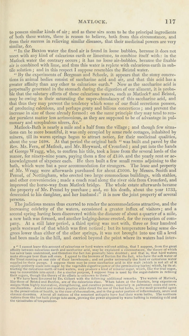 to possess similar kinds of air; and as these airs seem to be the principal ingredients of both these waters, there is reason to believe, both from this circumstance, and from their success in relieving similar diseases, that their medicinal powers are very similar, Sec. “ In the Buxton water the fixed air is found in loose bubbles, because it does not meet with any kind of calcarious earth or limestone, to combine itself with: in the Matlock water the contrary occurs ; it has no loose air-bubbles, because the fixable air is combined with lime, and thus this water is replete with calcarious earth in sub- tile solution; and in this respect I suppose resembles the Bristol water. “ By the experiments of Bergman and Scheele, it appears that the stony concre- tions in animal bodies consist of saccharine acid and air, and that this acid has a greater affinity than any other to calcarious earth.* Now as the saccharine acid is perpetually generated in the stomach during the digestion of our aliment, it is proba- ble that the salutary effects of these calcarious waters, such as Matlockt and Bristol, may be owing to their saturating the super-abundancy of this saccharine acid, and that thus they may prevent the tendency which some of our fluid secretions possess, of producing calculous, and perhaps gouty and bilious concretions; and prevent the increase in size of those already formed: on the same principle they may tend to ren- der purulent matter less acrimonious, as they are supposed to be of advantage in pul- monary and scrophulous ulcers, See.” Matlock-Bath is nearly a mile and a half from the village; and though few situa- tions can be more beautiful, it was only occupied by some rude cottages, inhabited by miners, till its warm springs began to attract notice, for their medicinal qualities, about the year 1698. At that period the original bath “ was built and paved by the Rev. Mr. Fern, of Matlock, and Mr. Heyward, of Cromford ; and put into the hands of George Wragg, who, to confirm his title, took a lease from the several lords of the manor, for ninety-nine years, paying them a fine of £150. and the yearly rent or ac- knowledgment of sixpence each. He then built a few small rooms adjoining to the bath, which were but a poor accommodation for strangers. The lease and property of Mr. Wragg were afterwards purchased for about £1000. by Messrs. Smith and Fennel, of Nottingham, who erected two large commodious buildings, with stables, and other conveniencies; made a coach road along the river side from Cromford, and improved the horse-way from Matlock bridge. The whole estate afterwards became the property of Mr. Fennel by purchase; and, on his death, about the year 1733, descended to his daughter, and her husband:” it is now the joint property of several persons. The judicious means thus exerted to render the accommodations attractive, and the increasing celebrity of the waters, occasioned a greater influx of visitors; and a second spring having been discovered within the distance of about a quarter of a mile, a new bath was formed, and another lodging-house erected, for the reception of com- pany. At a still later period, a third spring was met with, three or four hundred yards westward of that which was first noticed; but its temperature being some de- grees lower than either of tire other springs, it was not brought into use till a level had been made in the hill, and carried beyond the point where its waters had inter- * “ I cannot leave this account of calcarious or hard waters without adding, that I suppose, from the great affinity between calcarious earth and saccharine acid, may be explained a circumstance, the theory of which has never been understood, and therefore the fact has generally been doubted ; and that is, that hard waters make stronger beer than soft ones. I appeal to the brewers of Burton for the fact, who have the soft water of the Trent running on one side of their brewhouses ; and yet prefer universally the hard or calcarious water supplied by their pumps. 1 suppose there may be some saccharine acid in the malt (which is not all of it equally perfectly made into sugar by the vegetable digestive power of the germinating barley) which, by its at- tracting the calcarious earth of bard waters, may produce a kind of mineral sugar, which, like the true sugar, may be convertible into spirit: for a similar purpose, I suppose lime is used by tlie sugar-bakers in refining their sugars, though the theory of its effects is unknown to them.” f We have been favoured by Dr. Gilbert with the following additional remarks. The waters of Matlock, like those of Bristol and Buxton, are of the calcarious class. When taken at the fountain, long experience assigns them highly restorative, strengthening, and curative powers ; especially in pulmonary cases and nerv- ous disorders. Ancient and modern practice alike direct the use of the hot baths, as the most powerful agent in the preservation of health, in the cure of rheumatism, and in the greater portion of inflammatory, acute and chronic disorders. Almost all nations of the remotest antiquity have had their warm baths. The northern nations from the hot bath plunge into snow, proving the power acquired by warm bathing in resisting cold and the vicissitudes of temperature.