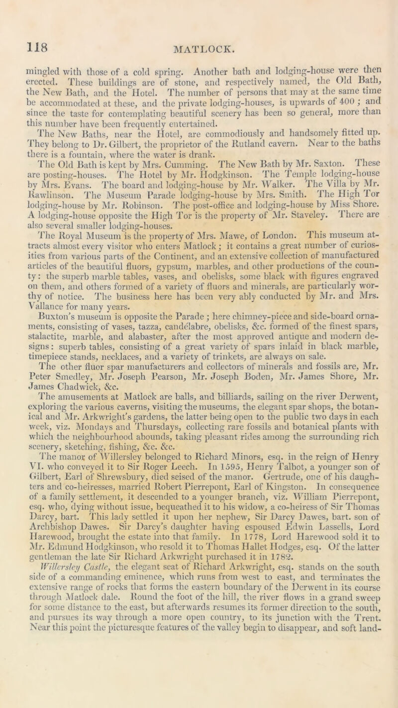 mingled with those of a cold spring. Another bath and lodging-house were then erected. These buildings are of stone, and respectively named., the Old Bath, the New Bath, and the Hotel. The number of persons that may at the same time be accommodated at these, and the private lodging-houses, is upwards ol 400 ; and since the taste for contemplating beautiful scenery has been so general, more than this number have been frequently entertained. The New Baths, near the Hotel, are commodiously and handsomely fitted up. They belong to Dr. Gilbert, the proprietor of the Rutland cavern. Near to the baths there is a fountain, where the water is drank. The Old Bath is kept by Mrs. Gumming. The New Bath by Mr. Saxton. rI hese are posting-houses. The Hotel by Mr. Hodgkinson. The Temple lodging-house by Mrs. Evans. The board and lodging-house by Mr. Walker. The Villa by Mr. llawlinson. The Museum Parade lodging-house by Mrs. Smith. The High dor lodging-house by Mr. Robinson. The post-office and lodging-house by Miss Shore. A lodging-house opposite the High Tor is the property of Mr. Staveley. There are also several smaller lodging-houses. The lloyal Museum is the property of Mrs. Mawe, of London. This museum at- tracts almost every visitor who enters Matlock; it contains a great number of curios- ities from various parts of the Continent, and an extensive collection of manufactured articles of the beautiful fluors, gypsum, marbles, and other productions of the coun- ty : the superb marble tables, vases, and obelisks, some black with figures engraved on them, and others formed of a variety of fluors and minerals, are particularly wor- thy of notice. The business here has been very ably conducted by Mr. and Mrs. Vallance for many years. Buxton's museum is opposite the Parade ; here chimney-piece and side-board orna- ments, consisting of vases, tazza, candelabre, obelisks, &c. formed of the finest spars, stalactite, marble, and alabaster, after the most approved antique and modern de- signs : superb tables, consisting of a great variety of spars inlaid in black marble, timepiece stands, necklaces, and a variety of trinkets, are always on sale. The other fluor spar manufacturers and collectors of minerals and fossils are, Mr. Peter Smedley, Mr. Joseph Pearson, Mr. Joseph Boden, Mr. James Shore, Mr. James Chadwick, &c. The amusements at Matlock are balls, and billiards, sailing on the river Derwent, exploring the various caverns, visiting the museums, the elegant spar shops, the botan- ical and Mr. Arkwright’s gardens, the latter being open to the public two days in each week, viz. Mondays and Thursdays, collecting rare fossils and botanical plants with which the neighbourhood abounds, taking pleasant rides among the surrounding rich scenery, sketching, fishing, &c. &c. The manor of Willersley belonged to Richard Minors, esq. in the reign of Henry VI. who conveyed it to Sir Roger Leech. In 1595, Henry Talbot, a younger son of Gilbert, Earl of Shrewsbury, died seised of the manor. Gertrude, one of his daugh- ters and co-heiresses, married Robert Pierrepont, Earl of Kingston. In consequence of a family settlement, it descended to a younger branch, viz. William Pierrepont, esq. who, dying without issue, bequeathed it to his widow, a co-heiress of Sir Thomas Darcy, bart. This lady settled it upon her nephew, Sir Darcy Dawes, hart, son of Archbishop Dawes. Sir Darcy’s daughter having espoused Edwin Lassells, Lord Harewood, brought the estate into that family. In 1778, Lord Harewood sold it to Mr. Edmund Hodgkinson, who resold it to Thomas Ilallet Dodges, esq. Of the latter gentleman the late Sir Richard Arkwright purchased it in 1782. Willersley Castle, the elegant seat of Richard Arkwright, esq. stands on the south side of a commanding eminence, which runs from west to east, and terminates the extensive range of rocks that forms the eastern boundary of the Derwent in its course through Matlock dale. Round the foot of the hill, the river flows in a grand sweep for some distance to the east, but afterwards resumes its former direction to the south, and pursues its way through a more open country, to its junction with the Trent. Near this point the picturesque features of the valley begin to disappear, and soft land-