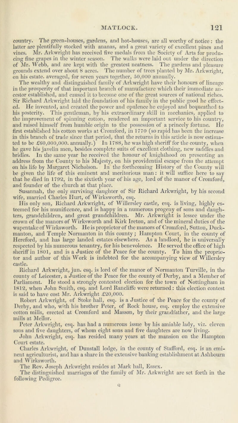 country. The green-houses, gardens, and hot-houses, arc all worthy of notice : the latter are plentifully stocked with ananas, and a great variety of excellent pines and vines. Mr. Arkwright has received five medals from the Society of Arts for produ- cing fine grapes in the winter season. The walks were laid out under the direction of Mr. Webb, and are kept with the greatest neatness. The gardens and pleasure grounds extend over about 8 acres. The number of trees planted by Mr. Arkwright, on his estate, averaged, for seven years together, 50,000 annually. The wealthy and distinguished family of Arkwright have their honours of lineage in the prosperity of that important branch of manufacture which their immediate an- cestor established, and caused it to become one of the great sources of national riches. Sir Richard Arkwright laid the foundation of his family in the public good he effect- ed. lie invented, and created the power and opulence he enjoyed and bequeathed to his posterity. This gentleman, by his extraordinary skill in mechanics, applied to the improvement of spinning cotton, rendered an important service to his country, and raised himself from humble origin to the possession of a princely fortune. lie first established his cotton works at Cromford, in 1770 (so rapid has been the increase in this branch of trade since that period, that the returns in this article is now estima- ted to be £‘(>0,000,000. annually.) In 1788, he was high sheriff for the county, when he gave his javelin men, besides complete suits of excellent clothing, new saddles and bridles. In the same year he received the honour of knighthood on presenting an address from the County to his Majesty, on his providential escape from the attempt on his life by Margaret Nicholson. In the forthcoming History of the County will be given the life of this eminent and meritorious man: it will suffice here to say that he died in 1792, in the sixtieth year of his age, lord of the manor of Cromford, and founder of the church at that place. Susannah, the only surviving daughter of Sir Richard Arkwright, by his second wife, married Charles Hurt, of Wirksworth, esq. His only son, Richard Arkwright, of Willersley castle, esq. is living, highly es- teemed for his munificence, and is happy in a numerous progeny of sons and daugh- ters, grandchildren, and great grandchildren. Mr. Arkwright is lessee under the crown of the manors of Wirksworth and Kirk Ireton, and of the mineral duties of the wapentake of Wirksworth. He is proprietor of the manors of Cromford, Sutton, Duck- manton, and Temple Norman ton in this county; Hampton Court, in the county of Hereford, and has large landed estates elsewhere. As a landlord, he is universally respected by his numerous tenantry, for his benevolence. He served the office of high sheriff’in 1801, and is a Justice of the Peace for the county. To him the proprie- tor and author of this Work is indebted for the accompanying view of Willersley castle. Richard Arkwright, jun. esq. is lord of the manor of Normanton Turville, in the county of Leicester, a Justice of the Peace for the county of Derby, and a Member of Parliament. He stood a strongly contested election for the town of Nottingham in 1812, when John Smith, esq. and Lord Rancliffe were returned: this election contest is said to have cost Mr. Arkwright £20,000. Robert Arkwright, of Stoke hall, esq. is a Justice of the Peace for the county of Derby, and who, with his brother Peter, of Rock house, esq. employ the extensive cotton mills, erected at Cromford and Masson, by their grandfather, and the large mills at Mellor. Peter Arkwright, esq. has had a numerous issue by his amiable lady, viz. eleven sons and five daughters, of whom eight sons and five daughters are now living. John Arkwright, esq. has resided many years at the mansion on the Hampton Court estate. Charles Arkwright, of Dunstall lodge, in the county of Stafford, esq. is an emi- nent agriculturist, and has a share in the extensive banking establishment at Ashbourn and Wirksworth. The Rev. Joseph Arkwright resides at Mark hall, Essex. The distinguished marriages of the family of Mr. Arkwright are set forth in the following Pedigree. Q