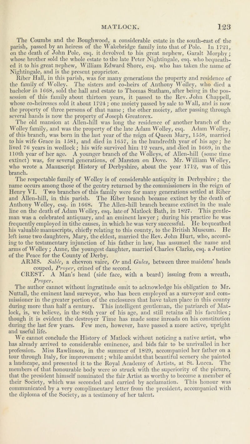 The Coumbs and the Boughwood, a considerable estate in the south-east of the parish, passed by an heiress of the Wakebridge family into that of Pole. In 1721, on the death of John Pole, esq. it devolved to his great nephew, Garalt Morphy; whose brother sold the whole estate to the late Peter Nightingale, esq. who bequeath- ed it to his great nephew, William Edward Shore, esq. who has taken the name of Nightingale, and is the present proprietor. lliber Hall, in this parish, was for many generations the property and residence of the family of Wolley. The sisters and co-heirs of Anthony Wolley, who died a bachelor in 1668, sold the hall and estate to Thomas Statham, after being in the pos- session of this family about thirteen years, it passed to the ltev. John Chappell, whose co-heiresses sold it about 1721; one moiety passed by sale to Wall, and is now the property of three persons of that name; the other moiety, after passing through several hands is now the property of Joseph Greatorex. The old mansion at Alien-hill Avas long the residence of another branch of the Wolley family, and Avas the property of the late Adam Wolley, esq. Adam Wolley, of this branch, Avas born in the last year of the reign of Queen Mary, 1.758, married to his Avife Grace in 1581, and died in 1657, in the hundredth year of his age; he lived 76 years in Avedlock; his wife survived him 12 years, and died in 1669, in the 110th year of her age. A younger branch of the Wolleys, of Alien-hill (some time extinct) Avas, for several generations, of Marston on Dove. Mr. William Wolley, Avho Avrote a Manuscript History of Derbyshire, about the year 1712, was of this branch. The respectable family of Wolley is of considerable antiquity in Derbyshire; the name occurs among those of the gentry returned by the commissioners in the reign of Henry VI. Two branches of this family Avere for many generations settled at liiber and Alien-hill, in this parish. The Riber branch became extinct by the death of Anthony Wolley, esq. in 1668. The Alien-hill branch became extinct in the male line on the death of Adam Wolley, esq. late of Matlock Bath, in 1827. This gentle- man Avas a celebrated antiquary, and an eminent laAvyer; during his practice he Avas frequently employed in tithe causes, in Avhich he Avas very successful. He bequeathed his valuable manuscripts, chiefly relating to this county, to the British Museum. He left issue two daughters, Mary, the eldest, married the Rev. John Hurt, who, accord- ing to the testamentary injunction of his father in law, has assumed the name and arms of Wolley; Anne, the youngest daughter, married Charles Clarke, esq. a Justice of the Peace for the County of Derby. ARMS. Sable, a chevron vaire. Or and Gules, betAveen three maidens’ heads couped, Proper, crined of the second. CREST. A Man’s head (side face, with a beard) issuing from a wreath, Proper. The author cannot Avithout ingratitude omit to acknoAvledge his obligation to Mr. Nuttall, the eminent land surveyor, who has been employed as a surveyor and com- missioner in the greater portion of the enclosures that have taken place in this county during more than half a eentury. This intelligent gentleman, the patriarch of Mat- lock, is, we believe, in the 86th year of his age, and still retains all his faculties; though it is evident the destroyer Time has made some inroads on his constitution during the last feAV years. Few men, however, have passed a more active, upright and useful life. We cannot conclude the History of Matlock Avithout noticing a native artist, who has already arrived to considerable eminence, and bids fair to be unrivalled in her profession. Miss RaAvlinson, in the summer of 1829, accompanied her father on a tour through Italy, for improvement; Avhile amidst that beautiful scenery she painted a landscape, and presented it to the Royal Academy of Artists, at St. Lucca. The members of that honourable body were so struck with the superiority of the picture, that the president himself nominated the fair Artist as worthy to become a member of their Society, Avhich was seconded and carried by acclamation. This honour was communicated by a very complimentary letter from the president, accompanied with the diploma of the Society, as a testimony of her talent.