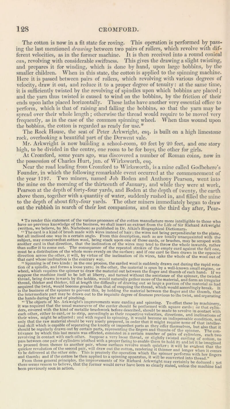 The cotton is now in a fit state for roving. This operation is performed by pass- ing the last mentioned drawing between two pairs of rollers, which revolve with dif- ferent velocities, as in the former machine. It is then received into a round conical cari, revolving with considerable swiftness. This gives the drawing a slight twisting, and prepares it for winding, which is done by hand, upon large bobbins, by the smaller children. When in this state, the cotton is applied to the spinning machine. Here it is passed between pairs of rollers, which revolving with various degrees of velocity, draw it out, and reduce it to a proper degree of tenuity: at the same time, it is sufficiently twisted by the revolving of spindles upon which bobbins are placed ; and the yarn thus twisted is caused to wind on the bobbins, by the friction of their ends upon laths placed horizontally. These laths have another very essential office to perform, which is that of raising and falling the bobbins, so that the yarn may be spread over their whole length; otherwise the thread would require to be moved very frequently, as in the case of the common spinning wheel. When thus wound upon the bobbins, the cotton is regarded as ready for use.* The ltock House, the seat of Peter Arkwright, esq. is built on a high limestone rock, overlooking a beautiful part of the Derwent vale. Mr. Arkwright is now building a school-room, 60 feet by 20 feet, and one story high, to be divided in the centre, one room to be for boys, the other for girls. At Cromford, some years ago, was discovered a number of Roman coins, now in the possession of Charles Hurt, jun. of Wirksworth, esq. Near the road leading from Cromford to Wirksworth, is a mine called Godbehere’s Founder, in which the following remarkable event occurred at the commencement of the year 1797. Two miners, named Job Roden and Anthony Pearson, went into the mine on the morning of the thirteenth of January, and while they were at work, Pearson at the depth of forty-four yards, and Boden at the depth of twenty, the earth above them, together with a quantity of water, suddenly rushed in, and filled the mine to the depth of about fifty-four yards. The other miners immediately began to draw out the rubbish in search of their lost companions, and on the third day after, Pear- * To render this statement of the various processes of the cotton manufacture more intelligible to those who have no previous knowledge of the business, we shall insert an extract from the Life of Sir Richard Arkwright (written, we believe, by Mr. Nicholson) as published in Dr. Aikin’s Biographical Dictionary. “The card is a kind of brush made with wires instead of hair ; the wires not being perpendicular to the plane but all inclined one way in a certain angle. From this description, such as are totally unacquainted with the subject, may conceive'that cotton wool, being stuck upon one of those cards, or brushes, may be scraped with another card in that direction, that the inclination of the wires may tend to throw the whole inwards, rather than suffer it to come out. The consequence of the repeated strokes of the empty card against the full one must be a distribution of the whole more evenly on the surface; and if one card be then drawn in the opposite direction across the other, it will, by virtue of the inclination of its wires, take the whole of the wool out of that card whose inclination is the contrary way. “ Spinning is of two kinds : in the one process, the carded wool is suddenly drawn out during the rapid rota- tion of a spindle, and forms a loose yarn; in the other, the material is spun by a well-known small engine or wheel, which requires the spinner to draw the material out between the finger and thumb of each hand? If we suppose the machine itself to be left at liberty, and turned without the assistance of the spinner the twisted thread, being drawn inwards by the bobbin, would naturally gather more of the material, and form an irregular thread, thicker and thicker, till at length the difficulty of drawing out so large a portion of the material as had acquired the twist, would become greater than that of snapping the thread, which would accordingly break It is the business of the spinner to prevent this, by holding the material between the finger and the thumb that the intermediate part may be drawn out to the requisite degree of fineness previous to the twist, and separating the hands during the act of pinching. * B “ The objects of Mr. Arkwright’s improvements were carding and spinning. To effect these by machinery it was required that the usual manoeuvre of the carder should be performed with square cards; or that cvlin’ ders, covered with the kind of metallic bruslnvork before described, should be made to revolve in contact with each other, either to card, or to strip, accordingly as their respective velocities, directions, and inclinations of their wires, might be adjusted : and with regard to spinning, it would become an indispensable condition not only that the raw material should be very nicely prepared, in order that it might require none of that intellee tua'l skill which is capable of separating the knotty or imperfect parts as they offer themselves but also tint it should be regularly drawn out by certain parts, representing the fingers and thumbs of the spinner The con trivance by which this last means was effected, consisted in a certain number of pairs of cylinders each two revolving in contact with each other. Suppose a very loose thread, or slightly twisted carding of cotton to pass between one pair of cylinders (clothed with a proper facing to enable them to hold it) and let it be imagined to proceed from thence to another pair, whose surfaces revolve much quicker; it will be evident that the quicker revolution of the second pair, will draw out the cotton, rendering it thinner i ' to be delivered at the other side. '™' *l and thumb; and if the cotton - . . . , . o — — and longer when it comes e. This is precisely the operation which the spinner performs with her fingers be then applied to a spinning apparatus, it will be converted into thread.” From these general principles, the improvements of Sir Richard Arkwright may certainlv be deduced • vet there seems reason to believe, that the former would never have been so clearly stated, unless the machine had been previously seen in action. “au