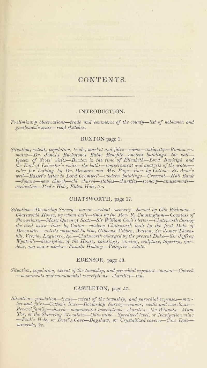 CONTENTS. INTRODUCTION. Preliminary observations—trade and commerce of the county—list of noblemen and gentlemen s seats—road sketches. BUXTON page 1. Situation, extent, population, trade, market and fairs—name—antiquity—Roman re- mains— Dr. Jones’s Buck stones Bathe Benefte—ancient buildings—the hall— Queen of Scots’ visits—Buxton in the time of Elizabeth—Lord Burleigh and the Earl of Leicester s visits—the baths—temperament and analysis of the water— rules for bathing by Dr. Denman and Mr. Page—lines by Cotton—St. Anne’s well—Basset’s le'tter to Lord Cromwell—modern buildings—Crescent—Hall Bank —Square—new church—old church—stables—charities—scenery—amusements— curiosities—Pool’s Hole, Elden Hole, §c. CHATSWORTH, page 17. Situation—Doomsduy Survey—manor—extent—scenery—Sonnet by Clio Rickman— Chatsworth House, by whom built—lines by the Rev. R. Cunningham—Countess of Shrewsbury—Mary Queen of Scots—Sir William Cecil’s letter—Chatsworth during the civil, wars—lines by Cotton—modern Chatsworth built, by the first Duke of Devonshire—artists employed by him, Gibbons, Cibber, Watson, Sir James Thorn- hill, Verrio, Laguerre, Sjc.—Chatsworth enlarged by the present Duke—Sir Jeffrey Wyatville—description of the House, paintings, carving, sculpture, tapestry, gar- dens, and water works—Family History—Pedigree—estate. EDENSOR, page 53. Situation, popidation, extent of the townsh ip, and parochial expenses—manor- —monuments and monumental inscriptions—charities—inn. -Church CASTLETON, page 57. Situation—population—trade—extent of the township, and parochial expenses—mar- ket and fairs—Cotton’s lines—Doomsday Survey—manor, castle and castellans— Peverel family—church—monumental inscriptions—charities—the Winnats—Mam Tor, or the Shivering Mountain—Odin mine—Speedwell level, or Navigation mine •—Peak’s Hole, or Devil’s Cave—Bagshaw, or Crystallized cavern—Cave Dale— minerals, S)C.